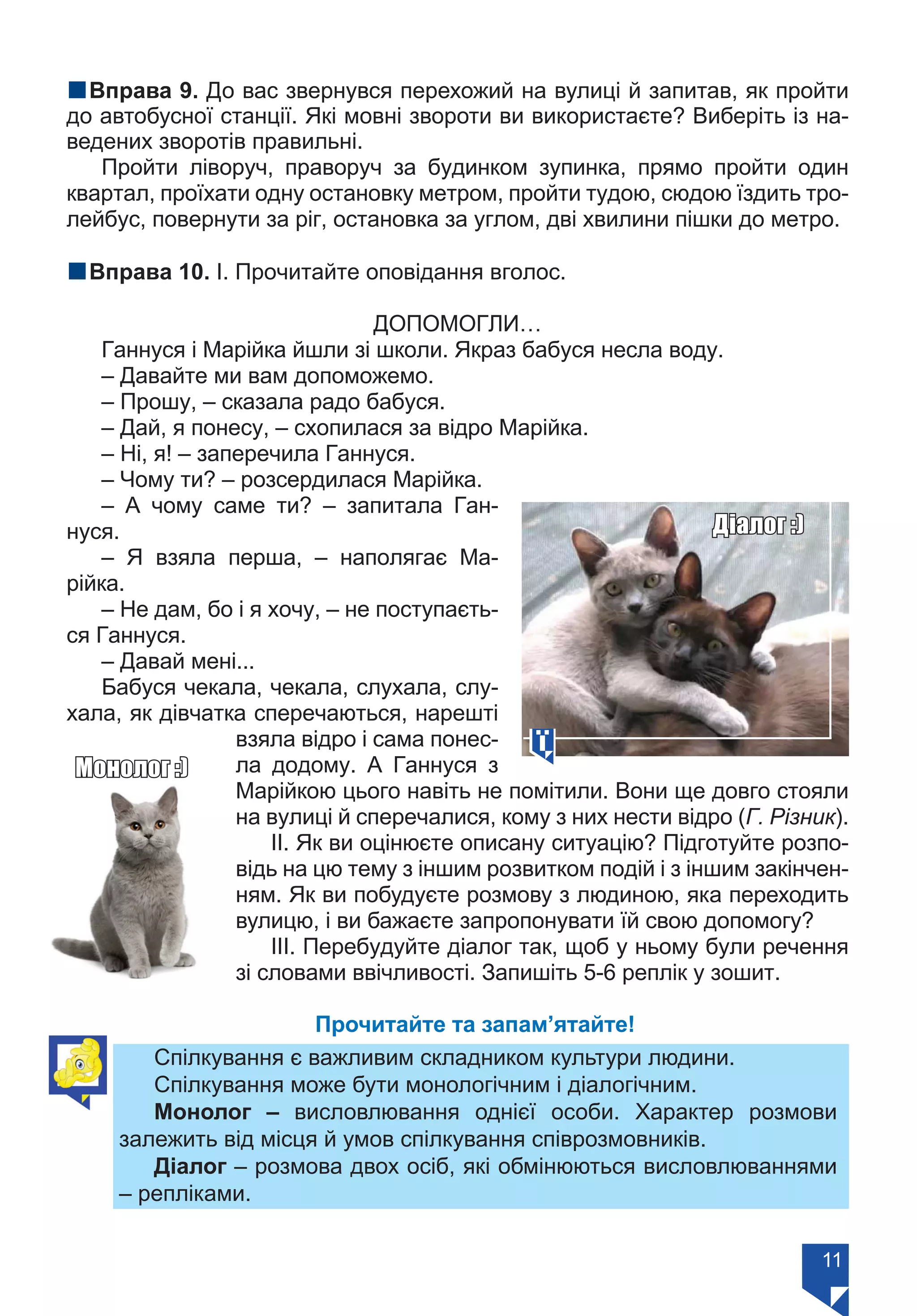 11
nВправа 9. До вас звернувся перехожий на вулиці й запитав, як пройти
до автобусної станції. Які мовні звороти ви використаєте? Виберіть із на-
ведених зворотів правильні.
Пройти ліворуч, праворуч за будинком зупинка, прямо пройти один
квартал, проїхати одну остановку метром, пройти тудою, сюдою їздить тро-
лейбус, повернути за ріг, остановка за углом, дві хвилини пішки до метро.
nВправа 10. І. Прочитайте оповідання вголос.
ДОПОМОГЛИ…
Ганнуся і Марійка йшли зі школи. Якраз бабуся несла воду.
– Давайте ми вам допоможемо.
– Прошу, – сказала радо бабуся.
– Дай, я понесу, – схопилася за відро Марійка.
– Ні, я! – заперечила Ганнуся.
– Чому ти? – розсердилася Марійка.
– А чому саме ти? – запитала Ган-
нуся.
– Я взяла перша, – наполягає Ма-
рійка.
– Не дам, бо і я хочу, – не поступаєть-
ся Ганнуся.
– Давай мені...
Бабуся чекала, чекала, слухала, слу-
хала, як дівчатка сперечаються, нарешті
взяла відро і сама понес-
ла додому. А Ганнуся з
Марійкою цього навіть не помітили. Вони ще довго стояли
на вулиці й сперечалися, кому з них нести відро (Г. Різник).
ІІ. Як ви оцінюєте описану ситуацію? Підготуйте розпо-
відь на цю тему з іншим розвитком подій і з іншим закінчен-
ням. Як ви побудуєте розмову з людиною, яка переходить
вулицю, і ви бажаєте запропонувати їй свою допомогу?
ІІІ. Перебудуйте діалог так, щоб у ньому були речення
зі словами ввічливості. Запишіть 5-6 реплік у зошит.
Прочитайте та запам’ятайте!
Спілкування є важливим складником культури людини.
Спілкування може бути монологічним і діалогічним.
Монолог – висловлювання однієї особи. Характер розмови
залежить від місця й умов спілкування співрозмовників.
Діалог – розмова двох осіб, які обмінюються висловлюваннями
– репліками.
Діалог :)
Монолог :)
Право для безоплатного розміщення підручника в мережі Інтернет має
Міністерство освіти і науки України https://mon.gov.ua та Інститут модернізації змісту освіти https://imzo.gov.ua/
 