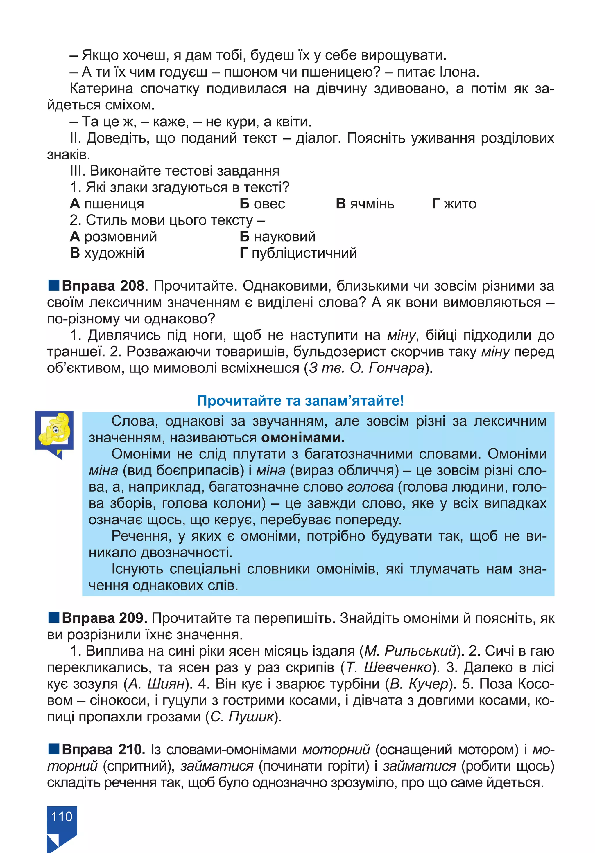 110
– Якщо хочеш, я дам тобі, будеш їх у себе вирощувати.
– А ти їх чим годуєш – пшоном чи пшеницею? – питає Ілона.
Катерина спочатку подивилася на дівчину здивовано, а потім як за-
йдеться сміхом.
– Та це ж, – каже, – не кури, а квіти.
ІІ. Доведіть, що поданий текст – діалог. Поясніть уживання розділових
знаків.
ІІІ. Виконайте тестові завдання
1. Які злаки згадуються в тексті?
А пшениця		 Б овес		 В ячмінь	 Г жито
2. Стиль мови цього тексту –
А розмовний		 Б науковий
В художній		 Г публіцистичний
nВправа 208. Прочитайте. Однаковими, близькими чи зовсім різними за
своїм лексичним значенням є виділені слова? А як вони вимовляються –
по-різному чи однаково?
1. Дивлячись під ноги, щоб не наступити на міну, бійці підходили до
траншеї. 2. Розважаючи товаришів, бульдозерист скорчив таку міну перед
об’єктивом, що мимоволі всміхнешся (З тв. О. Гончара).
Прочитайте та запам’ятайте!
Cлова, однакові за звучанням, але зовсім різні за лексичним
значенням, називаються омонімами.
Омоніми не слід плутати з багатозначними словами. Омоніми
міна (вид боєприпасів) і міна (вираз обличчя) – це зовсім різні сло-
ва, а, наприклад, багатозначне слово голова (голова людини, голо-
ва зборів, голова колони) – це завжди слово, яке у всіх випадках
означає щось, що керує, перебуває попереду.
Речення, у яких є омоніми, потрібно будувати так, щоб не ви-
никало двозначності.
Існують спеціальні словники омонімів, які тлумачать нам зна-
чення однакових слів.
nВправа 209. Прочитайте та перепишіть. Знайдіть омоніми й поясніть, як
ви розрізнили їхнє значення.
1. Виплива на сині ріки ясен місяць іздаля (М. Рильський). 2. Сичі в гаю
перекликались, та ясен раз у раз скрипів (Т. Шевченко). 3. Далеко в лісі
кує зозуля (А. Шиян). 4. Він кує і зварює турбіни (В. Кучер). 5. Поза Косо-
вом – сінокоси, і гуцули з гострими косами, і дівчата з довгими косами, ко-
пиці пропахли грозами (С. Пушик).
nВправа 210. Із словами-омонімами моторний (оснащений мотором) і мо-
торний (спритний), займатися (починати горіти) і займатися (робити щось)
складіть речення так, щоб було однозначно зрозуміло, про що саме йдеться.
Право для безоплатного розміщення підручника в мережі Інтернет має
Міністерство освіти і науки України https://mon.gov.ua та Інститут модернізації змісту освіти https://imzo.gov.ua/
 