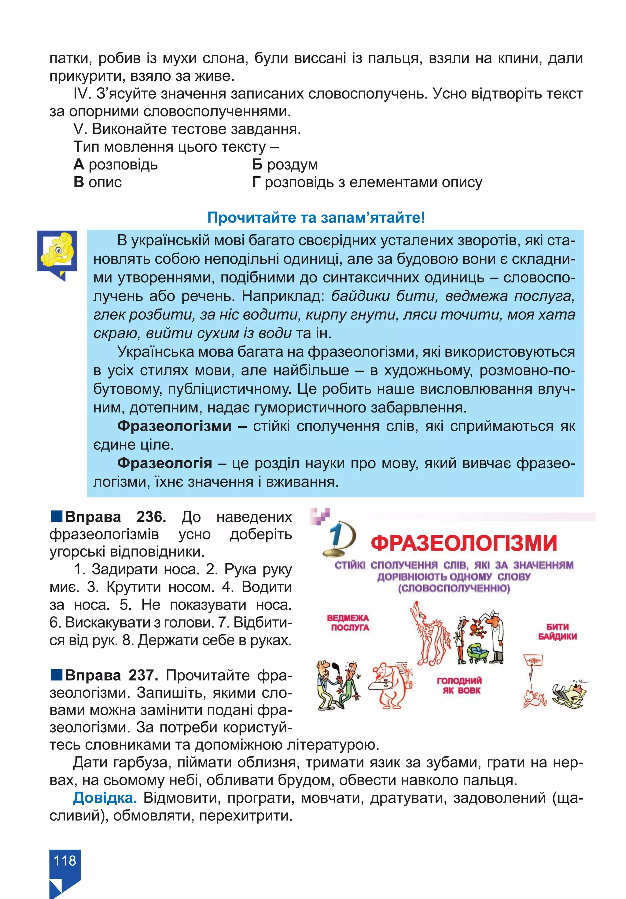 118
патки, робив із мухи слона, були виссані із пальця, взяли на кпини, дали
прикурити, взяло за живе.
ІV. З’ясуйте значення записаних словосполучень. Усно відтворіть текст
за опорними словосполученнями.
V. Виконайте тестове завдання.
Тип мовлення цього тексту –
А розповідь		 Б роздум
В опис			 Г розповідь з елементами опису
Прочитайте та запам’ятайте!
В українській мові багато своєрідних усталених зворотів, які ста-
новлять собою неподільні одиниці, але за будовою вони є складни-
ми утвореннями, подібними до синтаксичних одиниць – словоспо-
лучень або речень. Наприклад: байдики бити, ведмежа послуга,
глек розбити, за ніс водити, кирпу гнути, ляси точити, моя хата
скраю, вийти сухим із води та ін.
Українська мова багата на фразеологізми, які використовуються
в усіх стилях мови, але найбільше – в художньому, розмовно-по-
бутовому, публіцистичному. Це робить наше висловлювання влуч-
ним, дотепним, надає гумористичного забарвлення.
Фразеологізми – стійкі сполучення слів, які сприймаються як
єдине ціле.
Фразеологія – це розділ науки про мову, який вивчає фразео-
логізми, їхнє значення і вживання.
nВправа 236. До наведених
фразеологізмів усно доберіть
угорські відповідники.
1. Задирати носа. 2. Рука руку
миє. 3. Крутити носом. 4. Водити
за носа. 5. Не показувати носа.
6. Вискакувати з голови. 7. Відбити-
ся від рук. 8. Держати себе в руках.
nВправа 237. Прочитайте фра-
зеологізми. Запишіть, якими сло-
вами можна замінити подані фра-
зеологізми. За потреби користуй-
тесь словниками та допоміжною літературою.
Дати гарбуза, піймати облизня, тримати язик за зубами, грати на нер-
вах, на сьомому небі, обливати брудом, обвести навколо пальця.
Довідка. Відмовити, програти, мовчати, дратувати, задоволений (ща-
сливий), обмовляти, перехитрити.
Право для безоплатного розміщення підручника в мережі Інтернет має
Міністерство освіти і науки України https://mon.gov.ua та Інститут модернізації змісту освіти https://imzo.gov.ua/
 