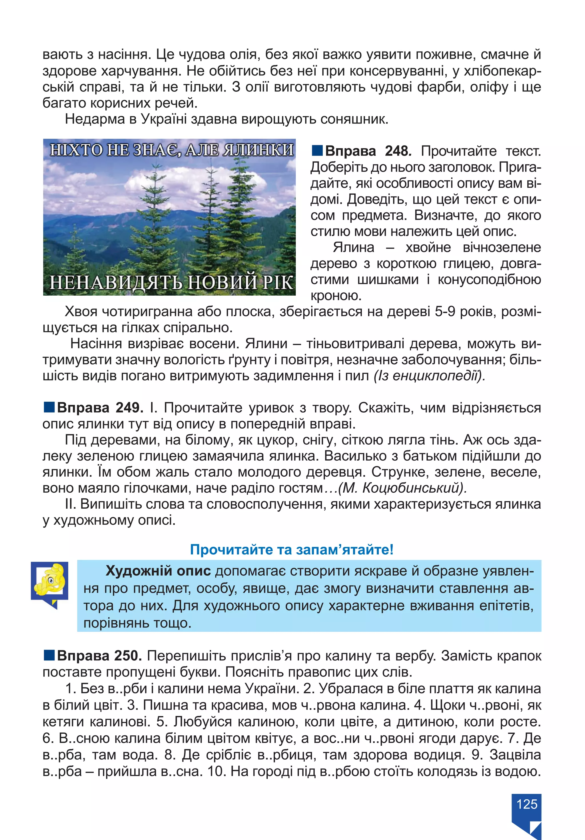 125
вають з насіння. Це чудова олія, без якої важко уявити поживне, смачне й
здорове харчування. Не обійтись без неї при консервуванні, у хлібопекар-
ській справі, та й не тільки. З олії виготовляють чудові фарби, оліфу і ще
багато корисних речей.
Недарма в Україні здавна вирощують соняшник.
nВправа 248. Прочитайте текст.
Доберіть до нього заголовок. Прига-
дайте, які особливості опису вам ві-
домі. Доведіть, що цей текст є опи-
сом предмета. Визначте, до якого
стилю мови належить цей опис.
Ялина – хвойне вічнозелене
дерево з короткою глицею, довга-
стими шишками і конусоподібною
кроною.
Хвоя чотиригранна або плоска, зберігається на дереві 5-9 років, розмі-
щується на гілках спірально.
Насіння визріває восени. Ялини – тіньовитривалі дерева, можуть ви-
тримувати значну вологість ґрунту і повітря, незначне заболочування; біль-
шість видів погано витримують задимлення і пил (Із енциклопедії).
nВправа 249. І. Прочитайте уривок з твору. Скажіть, чим відрізняється
опис ялинки тут від опису в попередній вправі.
Під деревами, на білому, як цукор, снігу, сіткою лягла тінь. Аж ось зда-
леку зеленою глицею замаячила ялинка. Василько з батьком підійшли до
ялинки. Їм обом жаль стало молодого деревця. Струнке, зелене, веселе,
воно маяло гілочками, наче раділо гостям…(М. Коцюбинський).
ІІ. Випишіть слова та словосполучення, якими характеризується ялинка
у художньому описі.
Прочитайте та запам’ятайте!
Художній опис допомагає створити яскраве й образне уявлен-
ня про предмет, особу, явище, дає змогу визначити ставлення ав-
тора до них. Для художнього опису характерне вживання епітетів,
порівнянь тощо.
nВправа 250. Перепишіть прислів’я про калину та вербу. Замість крапок
поставте пропущені букви. Поясніть правопис цих слів.
1. Без в..рби і калини нема України. 2. Убралася в біле плаття як калина
в білий цвіт. 3. Пишна та красива, мов ч..рвона калина. 4. Щоки ч..рвоні, як
кетяги калинові. 5. Любуйся калиною, коли цвіте, а дитиною, коли росте.
6. В..сною калина білим цвітом квітує, а вос..ни ч..рвоні ягоди дарує. 7. Де
в..рба, там вода. 8. Де срібліє в..рбиця, там здорова водиця. 9. Зацвіла
в..рба – прийшла в..сна. 10. На городі під в..рбою стоїть колодязь із водою.
Право для безоплатного розміщення підручника в мережі Інтернет має
Міністерство освіти і науки України https://mon.gov.ua та Інститут модернізації змісту освіти https://imzo.gov.ua/
 