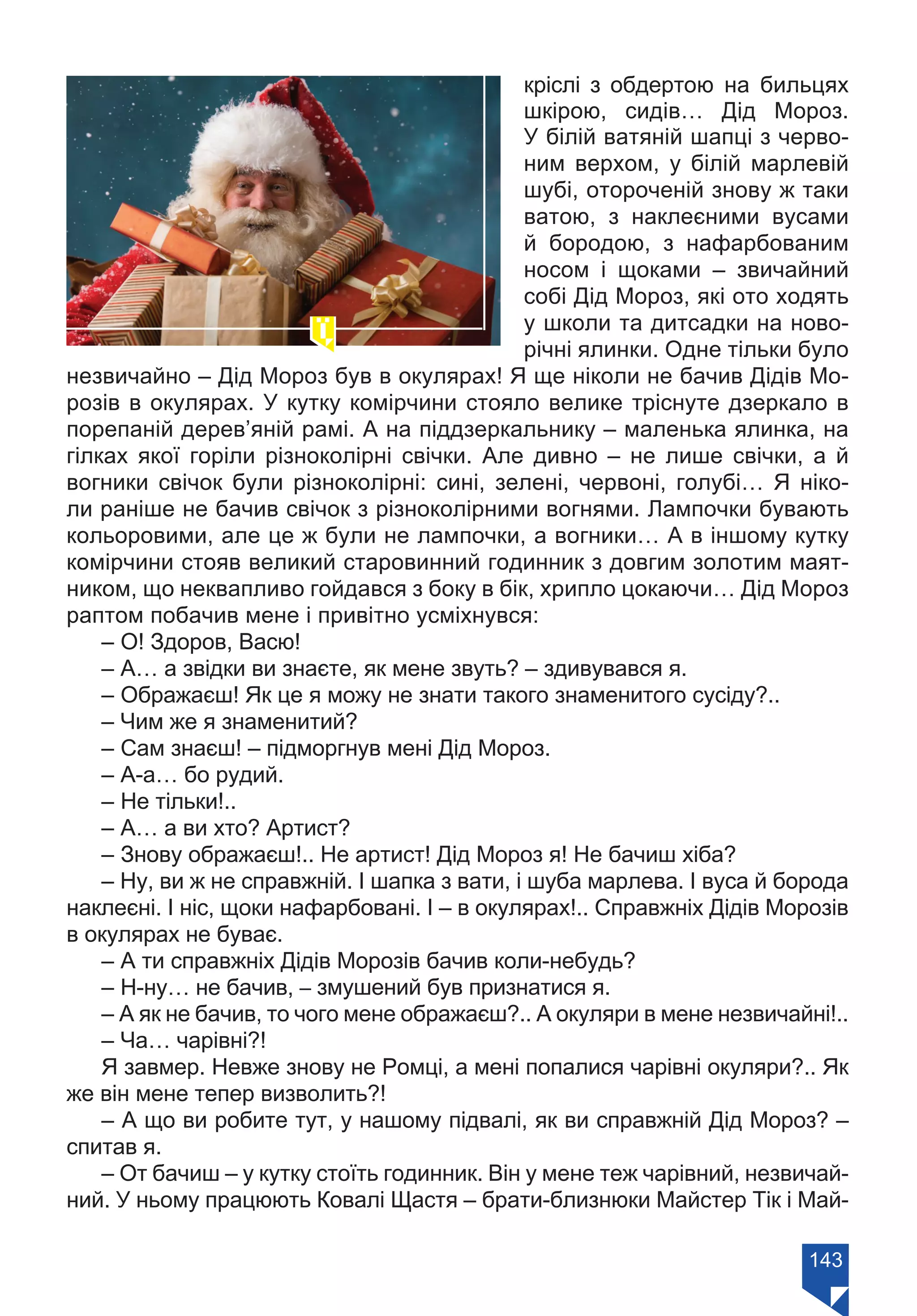 143
кріслі з обдертою на бильцях
шкірою, сидів… Дід Мороз.
У білій ватяній шапці з черво-
ним верхом, у білій марлевій
шубі, отороченій знову ж таки
ватою, з наклеєними вусами
й бородою, з нафарбованим
носом і щоками – звичайний
собі Дід Мороз, які ото ходять
у школи та дитсадки на ново-
річні ялинки. Одне тільки було
незвичайно – Дід Мороз був в окулярах! Я ще ніколи не бачив Дідів Мо-
розів в окулярах. У кутку комірчини стояло велике тріснуте дзеркало в
порепаній дерев’яній рамі. А на піддзеркальнику – маленька ялинка, на
гілках якої горіли різноколірні свічки. Але дивно – не лише свічки, а й
вогники свічок були різноколірні: сині, зелені, червоні, голубі… Я ніко-
ли раніше не бачив свічок з різноколірними вогнями. Лампочки бувають
кольоровими, але це ж були не лампочки, а вогники… А в іншому кутку
комірчини стояв великий старовинний годинник з довгим золотим маят-
ником, що неквапливо гойдався з боку в бік, хрипло цокаючи… Дід Мороз
раптом побачив мене і привітно усміхнувся:
– О! Здоров, Васю!
– А… а звідки ви знаєте, як мене звуть? – здивувався я.
– Ображаєш! Як це я можу не знати такого знаменитого сусіду?..
– Чим же я знаменитий?
– Сам знаєш! – підморгнув мені Дід Мороз.
– А-а… бо рудий.
– Не тільки!..
– А… а ви хто? Артист?
– Знову ображаєш!.. Не артист! Дід Мороз я! Не бачиш хіба?
– Ну, ви ж не справжній. І шапка з вати, і шуба марлева. І вуса й борода
наклеєні. І ніс, щоки нафарбовані. І – в окулярах!.. Справжніх Дідів Морозів
в окулярах не буває.
– А ти справжніх Дідів Морозів бачив коли-небудь?
– Н-ну… не бачив, – змушений був признатися я.
– А як не бачив, то чого мене ображаєш?.. А окуляри в мене незвичайні!..
– Ча… чарівні?!
Я завмер. Невже знову не Ромці, а мені попалися чарівні окуляри?.. Як
же він мене тепер визволить?!
– А що ви робите тут, у нашому підвалі, як ви справжній Дід Мороз? –
спитав я.
– От бачиш – у кутку стоїть годинник. Він у мене теж чарівний, незвичай-
ний. У ньому працюють Ковалі Щастя – брати-близнюки Майстер Тік і Май-
Право для безоплатного розміщення підручника в мережі Інтернет має
Міністерство освіти і науки України https://mon.gov.ua та Інститут модернізації змісту освіти https://imzo.gov.ua/
 