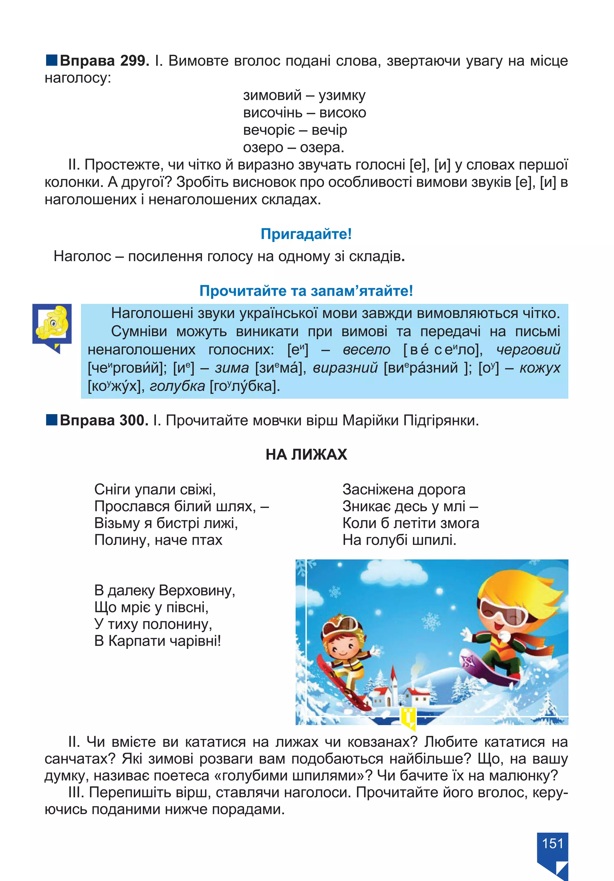 151
nВправа 299. І. Вимовте вголос подані слова, звертаючи увагу на місце
наголосу:
		 зимовий – узимку
		 височінь – високо
		 вечоріє – вечір
		 озеро – озера.
ІІ. Простежте, чи чітко й виразно звучать голосні [е], [и] у словах першої
колонки. А другої? Зробіть висновок про особливості вимови звуків [е], [и] в
наголошених і ненаголошених складах.
Пригадайте!
Наголос – посилення голосу на одному зі складів.
Прочитайте та запам’ятайте!
Наголошені звуки української мови завжди вимовляються чітко.
Сумніви можуть виникати при вимові та передачі на письмі
ненаголошених голосних: [еи
] – весело [ в е́ с еи
ло], черговий
[чеи
ргови́й]; [ие
] – зима [зие
ма́], виразний [вие
ра́зний ]; [оу
] – кожух
[коу
жу́х], голубка [гоу
лу́бка].
nВправа 300. І. Прочитайте мовчки вірш Марійки Підгірянки.
НА ЛИЖАХ
	 Сніги упали свіжі, 			 Засніжена дорога	
	 Прослався білий шлях, – 		 Зникає десь у млі – 	
	 Візьму я бистрі лижі, 			 Коли б летіти змога 	
	 Полину, наче птах			 На голубі шпилі. 	
	 В далеку Верховину,
	 Що мріє у півсні,
	 У тиху полонину,
	 В Карпати чарівні!
ІІ. Чи вмієте ви кататися на лижах чи ковзанах? Любите кататися на
санчатах? Які зимові розваги вам подобаються найбільше? Що, на вашу
думку, називає поетеса «голубими шпилями»? Чи бачите їх на малюнку?
ІІІ. Перепишіть вірш, ставлячи наголоси. Прочитайте його вголос, керу-
ючись поданими нижче порадами.
Право для безоплатного розміщення підручника в мережі Інтернет має
Міністерство освіти і науки України https://mon.gov.ua та Інститут модернізації змісту освіти https://imzo.gov.ua/
 