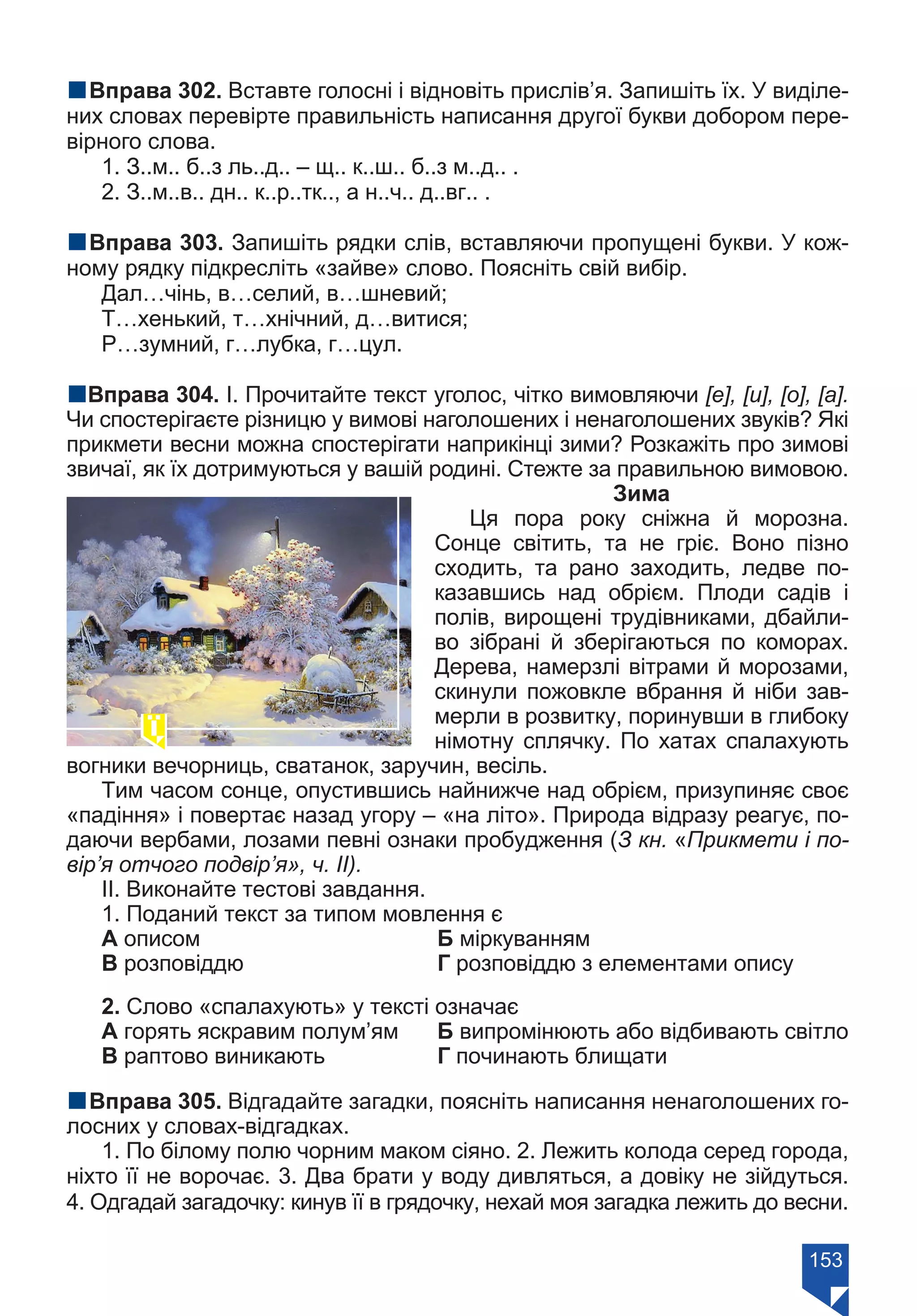153
nВправа 302. Вставте голосні і відновіть прислів’я. Запишіть їх. У виділе-
них словах перевірте правильність написання другої букви добором пере-
вірного слова.
1. З..м.. б..з ль..д.. – щ.. к..ш.. б..з м..д.. .
2. З..м..в.. дн.. к..р..тк.., а н..ч.. д..вг.. .
nВправа 303. Запишіть рядки слів, вставляючи пропущені букви. У кож-
ному рядку підкресліть «зайве» слово. Поясніть свій вибір.
Дал…чінь, в…селий, в…шневий;
Т…хенький, т…хнічний, д…витися;
Р…зумний, г…лубка, г…цул.
nВправа 304. І. Прочитайте текст уголос, чітко вимовляючи [е], [и], [о], [а].
Чи спостерігаєте різницю у вимові наголошених і ненаголошених звуків? Які
прикмети весни можна спостерігати наприкінці зими? Розкажіть про зимові
звичаї, як їх дотримуються у вашій родині. Стежте за правильною вимовою.
Зима
Ця пора року сніжна й морозна.
Сонце світить, та не гріє. Воно пізно
сходить, та рано заходить, ледве по-
казавшись над обрієм. Плоди садів і
полів, вирощені трудівниками, дбайли-
во зібрані й зберігаються по коморах.
Дерева, намерзлі вітрами й морозами,
скинули пожовкле вбрання й ніби зав-
мерли в розвитку, поринувши в глибоку
німотну сплячку. По хатах спалахують
вогники вечорниць, сватанок, заручин, весіль.
Тим часом сонце, опустившись найнижче над обрієм, призупиняє своє
«падіння» і повертає назад угору – «на літо». Природа відразу реагує, по-
даючи вербами, лозами певні ознаки пробудження (З кн. «Прикмети і по-
вір’я отчого подвір’я», ч. ІІ).
ІІ. Виконайте тестові завдання.
1. Поданий текст за типом мовлення є
А описом		 Б міркуванням
В розповіддю			 Г розповіддю з елементами опису
2. Слово «спалахують» у тексті означає
А горять яскравим полум’ям	 Б випромінюють або відбивають світло
В раптово виникають 		 Г починають блищати
nВправа 305. Відгадайте загадки, поясніть написання ненаголошених го-
лосних у словах-відгадках.
1. По білому полю чорним маком сіяно. 2. Лежить колода серед города,
ніхто її не ворочає. 3. Два брати у воду дивляться, а довіку не зійдуться.
4. Одгадай загадочку: кинув її в грядочку, нехай моя загадка лежить до весни.
Право для безоплатного розміщення підручника в мережі Інтернет має
Міністерство освіти і науки України https://mon.gov.ua та Інститут модернізації змісту освіти https://imzo.gov.ua/
 