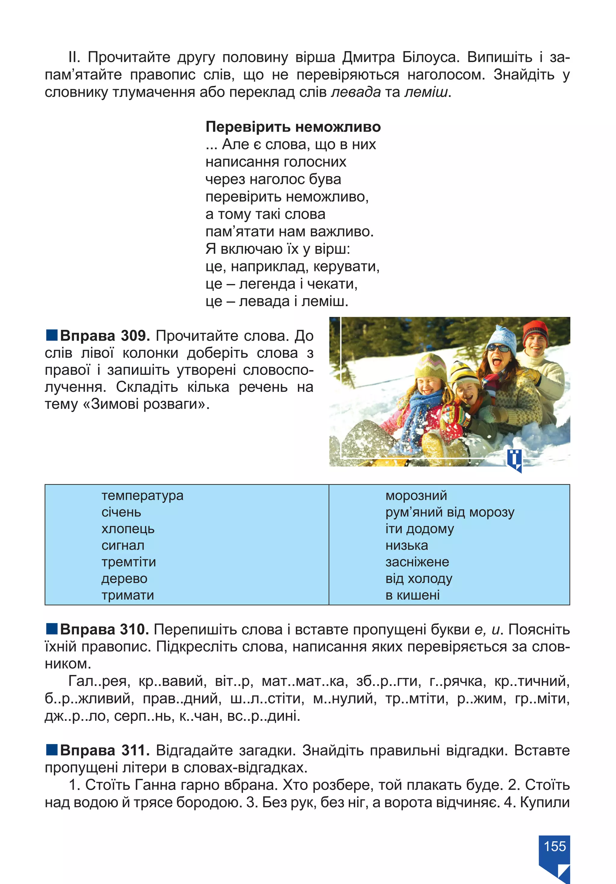 155
ІІ. Прочитайте другу половину вірша Дмитра Білоуса. Випишіть і за-
пам’ятайте правопис слів, що не перевіряються наголосом. Знайдіть у
словнику тлумачення або переклад слів левада та леміш.
Перевірить неможливо
... Але є слова, що в них
написання голосних
через наголос бува
перевірить неможливо,
а тому такі слова
пам’ятати нам важливо.
Я включаю їх у вірш:
це, наприклад, керувати,
це – легенда і чекати,
це – левада і леміш.
nВправа 309. Прочитайте слова. До
слів лівої колонки доберіть слова з
правої і запишіть утворені словоспо-
лучення. Складіть кілька речень на
тему «Зимові розваги».
температура
січень
хлопець
сигнал
тремтіти
дерево
тримати
морозний
рум’яний від морозу
іти додому
низька
засніжене
від холоду
в кишені
nВправа 310. Перепишіть слова і вставте пропущені букви е, и. Поясніть
їхній правопис. Підкресліть слова, написання яких перевіряється за слов-
ником.
Гал..рея, кр..вавий, віт..р, мат..мат..ка, зб..р..гти, г..рячка, кр..тичний,
б..р..жливий, прав..дний, ш..л..стіти, м..нулий, тр..мтіти, р..жим, гр..міти,
дж..р..ло, серп..нь, к..чан, вс..р..дині.
nВправа 311. Відгадайте загадки. Знайдіть правильні відгадки. Вставте
пропущені літери в словах-відгадках.
1. Стоїть Ганна гарно вбрана. Хто розбере, той плакать буде. 2. Стоїть
над водою й трясе бородою. 3. Без рук, без ніг, а ворота відчиняє. 4. Купили
Право для безоплатного розміщення підручника в мережі Інтернет має
Міністерство освіти і науки України https://mon.gov.ua та Інститут модернізації змісту освіти https://imzo.gov.ua/
 