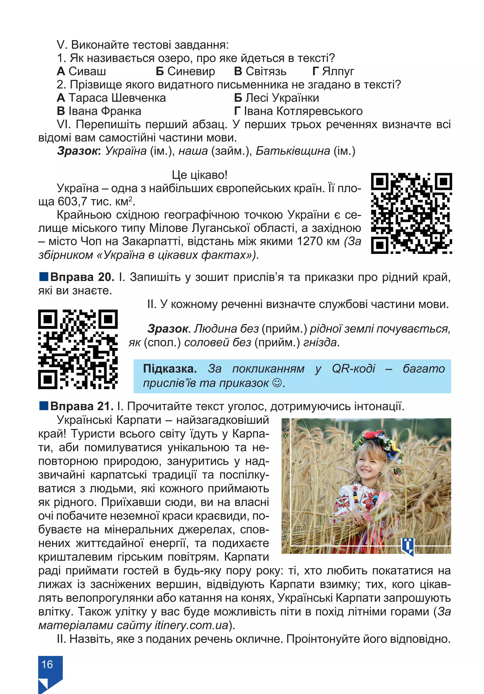 16
V. Виконайте тестові завдання:
1. Як називається озеро, про яке йдеться в тексті?
А Сиваш		 Б Синевир	 В Світязь	 Г Ялпуг
2. Прізвище якого видатного письменника не згадано в тексті?
А Тараса Шевченка 		 Б Лесі Українки	
В Івана Франка			 Г Івана Котляревського
VІ. Перепишіть перший абзац. У перших трьох реченнях визначте всі
відомі вам самостійні частини мови.
Зразок: Україна (ім.), наша (займ.), Батьківщина (ім.)
Це цікаво!
Україна – одна з найбільших європейських країн. Її пло-
ща 603,7 тис. км2
.
Крайньою східною географічною точкою України є се-
лище міського типу Мілове Луганської області, а західною
– місто Чоп на Закарпатті, відстань між якими 1270 км (За
збірником «Україна в цікавих фактах»).
nВправа 20. І. Запишіть у зошит прислів’я та приказки про рідний край,
які ви знаєте.
ІІ. У кожному реченні визначте службові частини мови.
Зразок. Людина без (прийм.) рідної землі почувається,
як (спол.) соловей без (прийм.) гнізда.
Підказка. За покликанням у QR-коді – багато
прислів’їв та приказок J.
nВправа 21. І. Прочитайте текст уголос, дотримуючись інтонації.
Українські Карпати – найзагадковіший
край! Туристи всього світу їдуть у Карпа-
ти, аби помилуватися унікальною та не-
повторною природою, зануритись у над-
звичайні карпатські традиції та поспілку-
ватися з людьми, які кожного приймають
як рідного. Приїхавши сюди, ви на власні
очі побачите неземної краси краєвиди, по-
буваєте на мінеральних джерелах, спов-
нених життєдайної енергії, та подихаєте
кришталевим гірським повітрям. Карпати
раді приймати гостей в будь-яку пору року: ті, хто любить покататися на
лижах із засніжених вершин, відвідують Карпати взимку; тих, кого цікав-
лять велопрогулянки або катання на конях, Українські Карпати запрошують
влітку. Також улітку у вас буде можливість піти в похід літніми горами (За
матеріалами сайту itinery.com.ua).
ІІ. Назвіть, яке з поданих речень окличне. Проінтонуйте його відповідно.
Право для безоплатного розміщення підручника в мережі Інтернет має
Міністерство освіти і науки України https://mon.gov.ua та Інститут модернізації змісту освіти https://imzo.gov.ua/
 