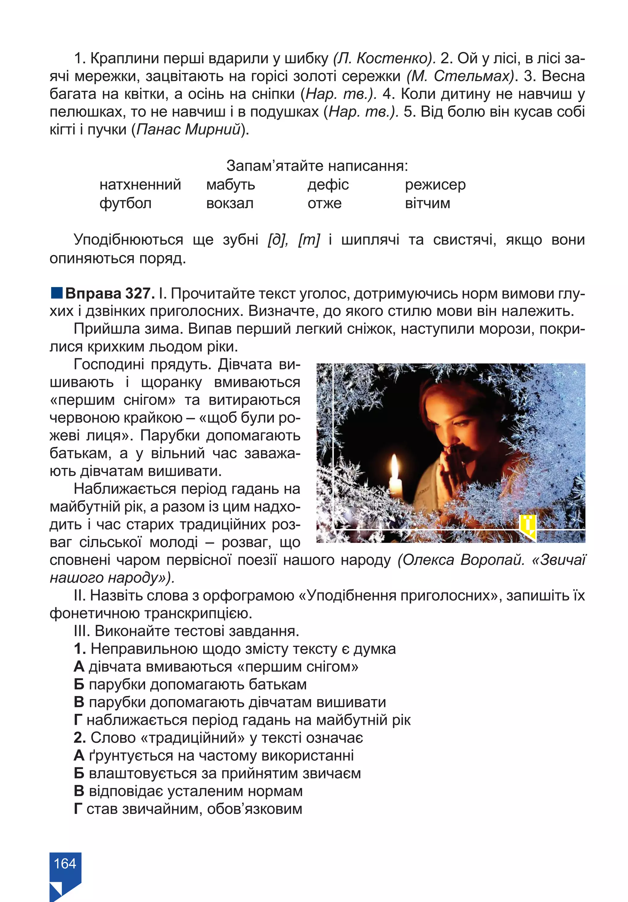 164
1. Краплини перші вдарили у шибку (Л. Костенко). 2. Ой у лісі, в лісі за-
ячі мережки, зацвітають на горісі золоті сережки (М. Стельмах). 3. Весна
багата на квітки, а осінь на сніпки (Нар. тв.). 4. Коли дитину не навчиш у
пелюшках, то не навчиш і в подушках (Нар. тв.). 5. Від болю він кусав собі
кігті і пучки (Панас Мирний).
Запам’ятайте написання:
натхненний	 мабуть	 дефіс	 	 режисер
футбол	 вокзал	 отже	 	 вітчим
Уподібнюються ще зубні [д], [т] і шиплячі та свистячі, якщо вони
опиняються поряд.
nВправа 327. І. Прочитайте текст уголос, дотримуючись норм вимови глу-
хих і дзвінких приголосних. Визначте, до якого стилю мови він належить.
Прийшла зима. Випав перший легкий сніжок, наступили морози, покри-
лися крихким льодом ріки.
Господині прядуть. Дівчата ви-
шивають і щоранку вмиваються
«першим снігом» та витираються
червоною крайкою – «щоб були ро-
жеві лиця». Парубки допомагають
батькам, а у вільний час заважа-
ють дівчатам вишивати.
Наближається період гадань на
майбутній рік, а разом із цим надхо-
дить і час старих традиційних роз-
ваг сільської молоді – розваг, що
сповнені чаром первісної поезії нашого народу (Олекса Воропай. «Звичаї
нашого народу»).
ІІ. Назвіть слова з орфограмою «Уподібнення приголосних», запишіть їх
фонетичною транскрипцією.
ІІІ. Виконайте тестові завдання.
1. Неправильною щодо змісту тексту є думка
А дівчата вмиваються «першим снігом»
Б парубки допомагають батькам
В парубки допомагають дівчатам вишивати
Г наближається період гадань на майбутній рік
2. Слово «традиційний» у тексті означає
А ґрунтується на частому використанні
Б влаштовується за прийнятим звичаєм
В відповідає усталеним нормам
Г став звичайним, обов’язковим
Право для безоплатного розміщення підручника в мережі Інтернет має
Міністерство освіти і науки України https://mon.gov.ua та Інститут модернізації змісту освіти https://imzo.gov.ua/
 