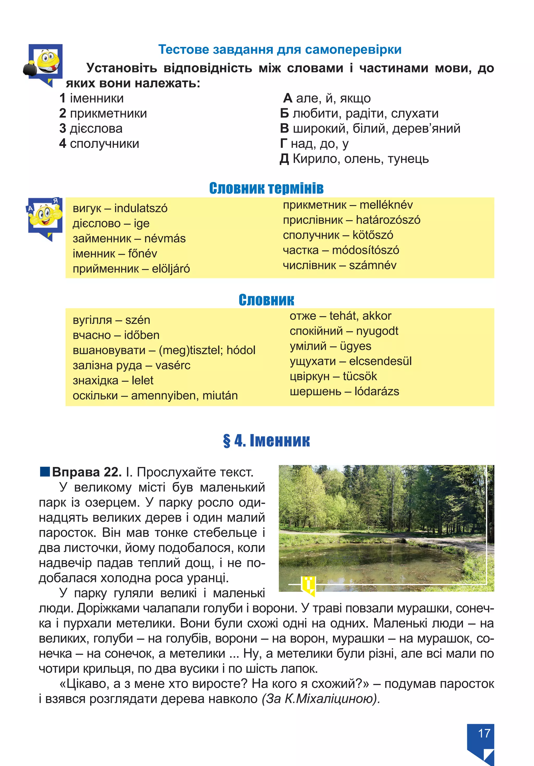 17
Тестове завдання для самоперевірки
Установіть відповідність між словами і частинами мови, до
яких вони належать:
1 іменники	 А але, й, якщо
2 прикметники	 Б любити, радіти, слухати
3 дієслова	 В широкий, білий, дерев’яний
4 сполучники	 Г над, до, у
	 Д Кирило, олень, тунець
Словник термінів
вигук – indulatszó
дієслово – ige
займенник – névmás
іменник – főnév
прийменник – elöljáró
прикметник – melléknév
прислівник – határozószó
сполучник – kötőszó
частка – módosítószó
числівник – számnév
Словник
вугілля – szén
вчасно – időben
вшановувати – (meg)tisztel; hódol
залізна руда – vasérc
знахідка – lelet
оскільки – amennyіben, miután
отже – tehát, akkor	
спокійний – nyugodt
умілий – ügyes
ущухати – elcsendesül
цвіркун – tücsök
шершень – lódarázs
§ 4. Іменник
nВправа 22. І. Прослухайте текст.
У великому місті був маленький
парк із озерцем. У парку росло оди-
надцять великих дерев і один малий
паросток. Він мав тонке стебельце і
два листочки, йому подобалося, коли
надвечір падав теплий дощ, і не по-
добалася холодна роса уранці.
У парку гуляли великі і маленькі
люди. Доріжками чалапали голуби і ворони. У траві повзали мурашки, сонеч-
ка і пурхали метелики. Вони були схожі одні на одних. Маленькі люди – на
великих, голуби – на голубів, ворони – на ворон, мурашки – на мурашок, со-
нечка – на сонечок, а метелики ... Ну, а метелики були різні, але всі мали по
чотири крильця, по два вусики і по шість лапок.
«Цікаво, а з мене хто виросте? На кого я схожий?» – подумав паросток
і взявся розглядати дерева навколо (За К.Міхаліциною).
Право для безоплатного розміщення підручника в мережі Інтернет має
Міністерство освіти і науки України https://mon.gov.ua та Інститут модернізації змісту освіти https://imzo.gov.ua/
 