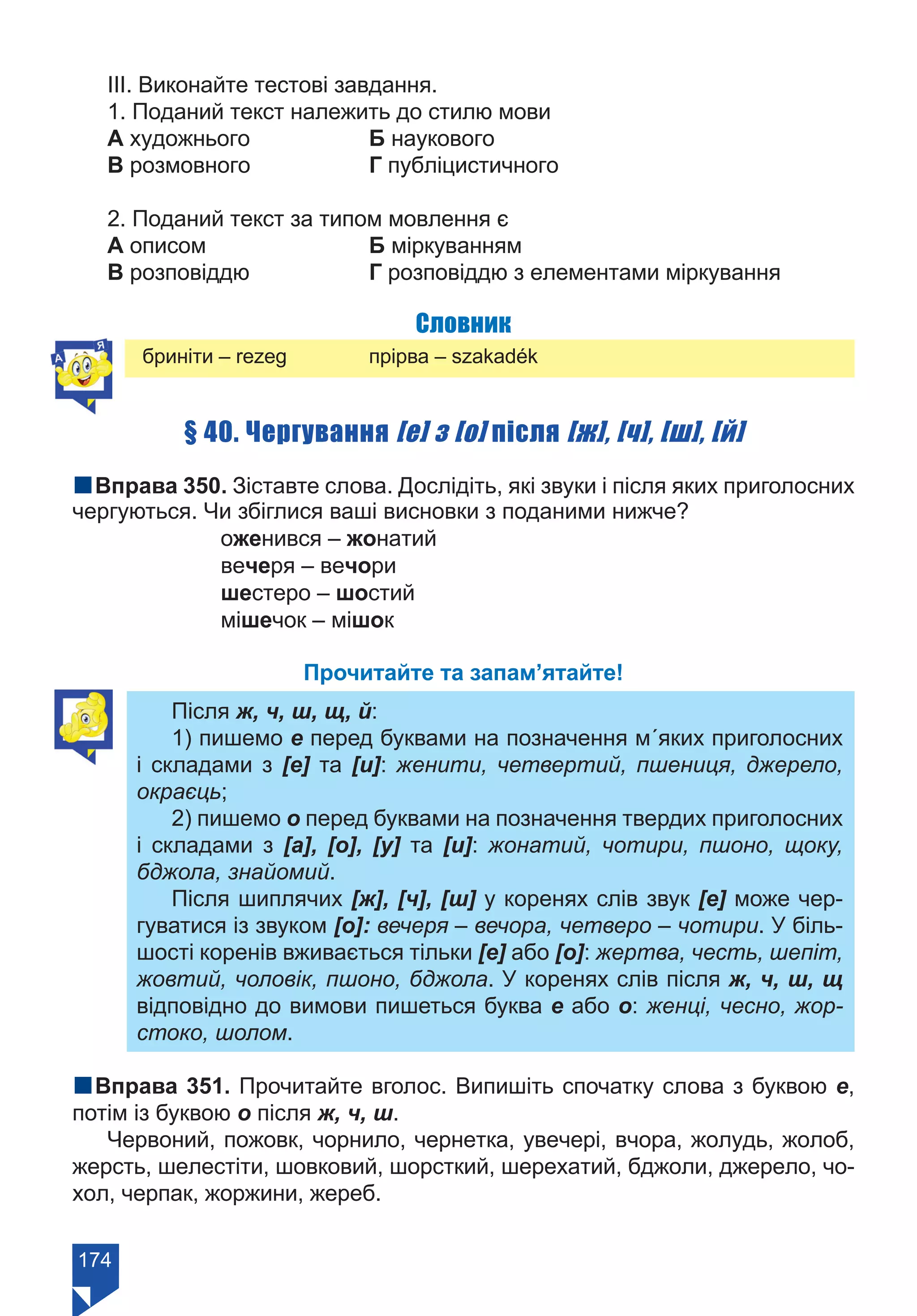 174
ІІІ. Виконайте тестові завдання.
1. Поданий текст належить до стилю мови
А художнього		 Б наукового	 	
В розмовного		 Г публіцистичного	
2. Поданий текст за типом мовлення є
А описом			 Б міркуванням
В розповіддю		 Г розповіддю з елементами міркування
Словник
бриніти – rezeg 		 прірва – szakadék
§ 40. Чергування [е] з [о] після [ж], [ч], [ш], [й]
nВправа 350. Зіставте слова. Дослідіть, які звуки і після яких приголосних
чергуються. Чи збіглися ваші висновки з поданими нижче?
		 оженився – жонатий
		 вечеря – вечори
		 шестеро – шостий
		 мішечок – мішок
Прочитайте та запам’ятайте!
Після ж, ч, ш, щ, й:
1) пишемо е перед буквами на позначення м´яких приголосних
і складами з [е] та [и]: женити, четвертий, пшениця, джерело,
окраєць;
2) пишемо о перед буквами на позначення твердих приголосних
і складами з [а], [о], [у] та [и]: жонатий, чотири, пшоно, щоку,
бджола, знайомий.
Після шиплячих [ж], [ч], [ш] у коренях слів звук [е] може чер-
гуватися із звуком [о]: вечеря – вечора, четверо – чотири. У біль-
шості коренів вживається тільки [е] або [о]: жертва, честь, шепіт,
жовтий, чоловік, пшоно, бджола. У коренях слів після ж, ч, ш, щ
відповідно до вимови пишеться буква е або о: женці, чесно, жор-
стоко, шолом.
nВправа 351. Прочитайте вголос. Випишіть спочатку слова з буквою е,
потім із буквою о після ж, ч, ш.
Червоний, пожовк, чорнило, чернетка, увечері, вчора, жолудь, жолоб,
жерсть, шелестіти, шовковий, шорсткий, шерехатий, бджоли, джерело, чо-
хол, черпак, жоржини, жереб.
Право для безоплатного розміщення підручника в мережі Інтернет має
Міністерство освіти і науки України https://mon.gov.ua та Інститут модернізації змісту освіти https://imzo.gov.ua/
 