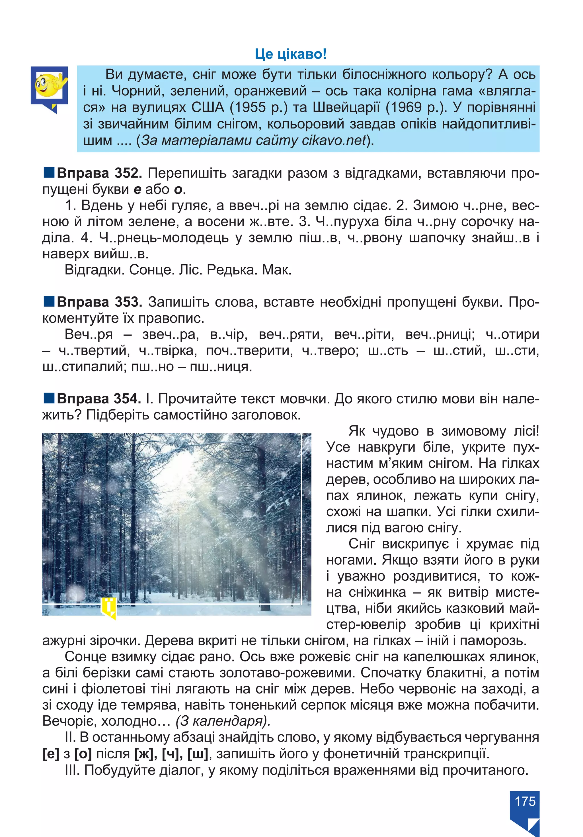 175
Це цікаво!
Ви думаєте, сніг може бути тільки білосніжного кольору? А ось
і ні. Чорний, зелений, оранжевий – ось така колірна гама «влягла-
ся» на вулицях США (1955 р.) та Швейцарії (1969 р.). У порівнянні
зі звичайним білим снігом, кольоровий завдав опіків найдопитливі-
шим .... (За матеріалами сайту cikavo.net).
nВправа 352. Перепишіть загадки разом з відгадками, вставляючи про-
пущені букви е або о.
1. Вдень у небі гуляє, а ввеч..рі на землю сідає. 2. Зимою ч..рне, вес-
ною й літом зелене, а восени ж..вте. 3. Ч..пуруха біла ч..рну сорочку на-
діла. 4. Ч..рнець-молодець у землю піш..в, ч..рвону шапочку знайш..в і
наверх вийш..в.
Відгадки. Сонце. Ліс. Редька. Мак.
nВправа 353. Запишіть слова, вставте необхідні пропущені букви. Про-
коментуйте їх правопис.
Веч..ря – звеч..ра, в..чір, веч..ряти, веч..ріти, веч..рниці; ч..отири
– ч..твертий, ч..твірка, поч..тверити, ч..тверо; ш..сть – ш..стий, ш..сти,
ш..стипалий; пш..но – пш..ниця.
nВправа 354. І. Прочитайте текст мовчки. До якого стилю мови він нале-
жить? Підберіть самостійно заголовок.
Як чудово в зимовому лісі!
Усе навкруги біле, укрите пух-
настим м’яким снігом. На гілках
дерев, особливо на широких ла-
пах ялинок, лежать купи снігу,
схожі на шапки. Усі гілки схили-
лися під вагою снігу.
Сніг вискрипує і хрумає під
ногами. Якщо взяти його в руки
і уважно роздивитися, то кож-
на сніжинка – як витвір мисте-
цтва, ніби якийсь казковий май-
стер-ювелір зробив ці крихітні
ажурні зірочки. Дерева вкриті не тільки снігом, на гілках – іній і паморозь.
Сонце взимку сідає рано. Ось вже рожевіє сніг на капелюшках ялинок,
а білі берізки самі стають золотаво-рожевими. Спочатку блакитні, а потім
сині і фіолетові тіні лягають на сніг між дерев. Небо червоніє на заході, а
зі сходу іде темрява, навіть тоненький серпок місяця вже можна побачити.
Вечоріє, холодно… (З календаря).
ІІ. В останньому абзаці знайдіть слово, у якому відбувається чергування
[е] з [о] після [ж], [ч], [ш], запишіть його у фонетичній транскрипції.
ІІІ. Побудуйте діалог, у якому поділіться враженнями від прочитаного.
Право для безоплатного розміщення підручника в мережі Інтернет має
Міністерство освіти і науки України https://mon.gov.ua та Інститут модернізації змісту освіти https://imzo.gov.ua/
 