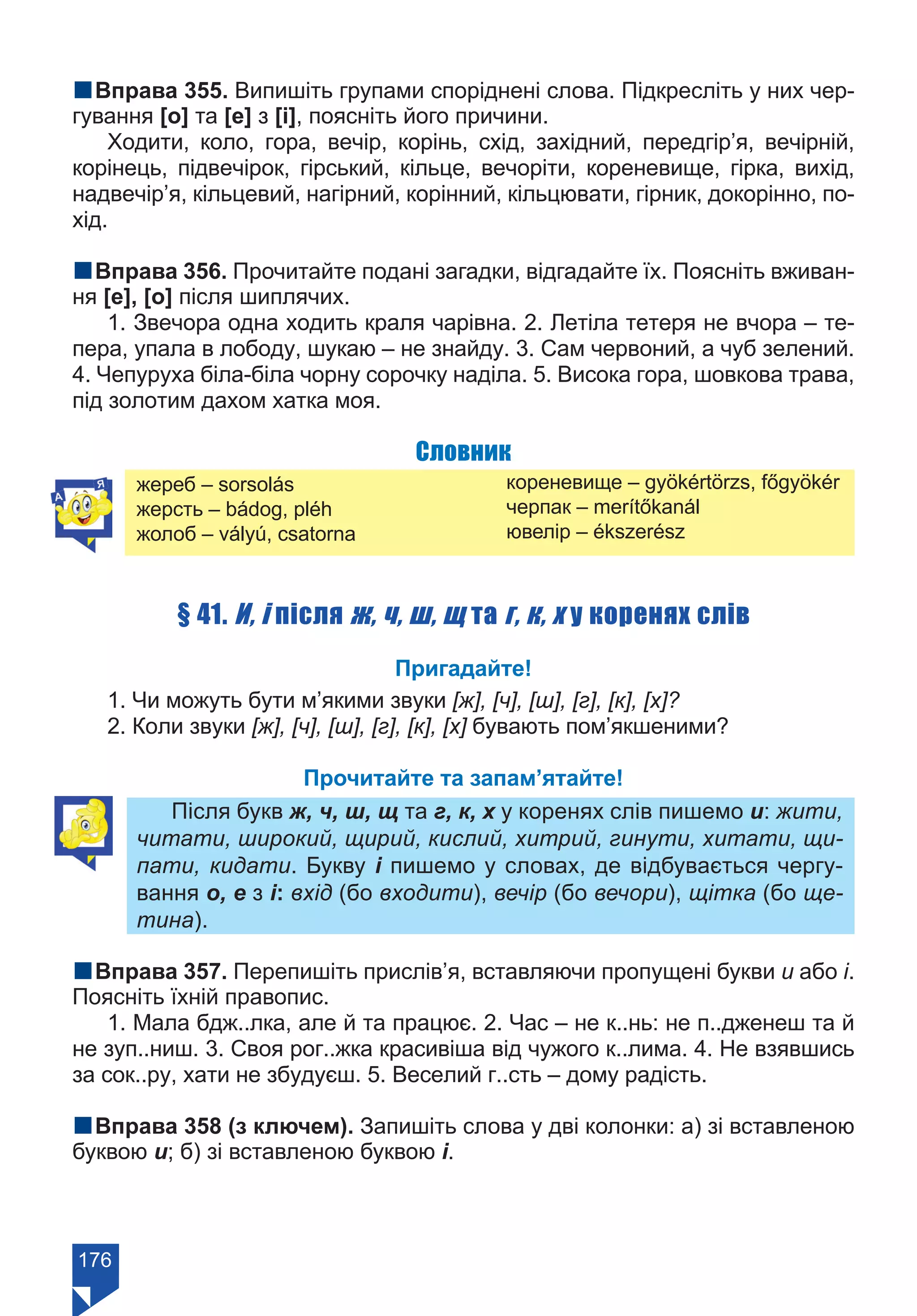 176
nВправа 355. Випишіть групами споріднені слова. Підкресліть у них чер-
гування [о] та [е] з [і], поясніть його причини.
Ходити, коло, гора, вечір, корінь, схід, західний, передгір’я, вечірній,
корінець, підвечірок, гірський, кільце, вечоріти, кореневище, гірка, вихід,
надвечір’я, кільцевий, нагірний, корінний, кільцювати, гірник, докорінно, по-
хід.
nВправа 356. Прочитайте подані загадки, відгадайте їх. Поясніть вживан-
ня [е], [о] після шиплячих.
1. Звечора одна ходить краля чарівна. 2. Летіла тетеря не вчора – те-
пера, упала в лободу, шукаю – не знайду. 3. Сам червоний, а чуб зелений.
4. Чепуруха біла-біла чорну сорочку наділа. 5. Висока гора, шовкова трава,
під золотим дахом хатка моя.
Словник
жереб – sorsolás
жерсть – bádog, pléh
жолоб – vályú, csatorna
кореневище – gyökértörzs, főgyökér
черпак – merítőkanál
ювелір – ékszerész
§ 41. И, і після ж, ч, ш, щ та г, к, х у коренях слів
Пригадайте!
1. Чи можуть бути м’якими звуки [ж], [ч], [ш], [г], [к], [x]?
2. Коли звуки [ж], [ч], [ш], [г], [к], [х] бувають пом’якшеними?
Прочитайте та запам’ятайте!
Після букв ж, ч, ш, щ та г, к, х у коренях слів пишемо и: жити,
читати, широкий, щирий, кислий, хитрий, гинути, хитати, щи-
пати, кидати. Букву і пишемо у словах, де відбувається чергу-
вання о, е з і: вхід (бо входити), вечір (бо вечори), щітка (бо ще-
тина).	
nВправа 357. Перепишіть прислів’я, вставляючи пропущені букви и або і.
Поясніть їхній правопис.
1. Мала бдж..лка, але й та працює. 2. Час – не к..нь: не п..дженеш та й
не зуп..ниш. 3. Своя рог..жка красивіша від чужого к..лима. 4. Не взявшись
за сок..ру, хати не збудуєш. 5. Веселий г..сть – дому радість.
nВправа 358 (з ключем). Запишіть слова у дві колонки: а) зі вставленою
буквою и; б) зі вставленою буквою і.
Право для безоплатного розміщення підручника в мережі Інтернет має
Міністерство освіти і науки України https://mon.gov.ua та Інститут модернізації змісту освіти https://imzo.gov.ua/
 