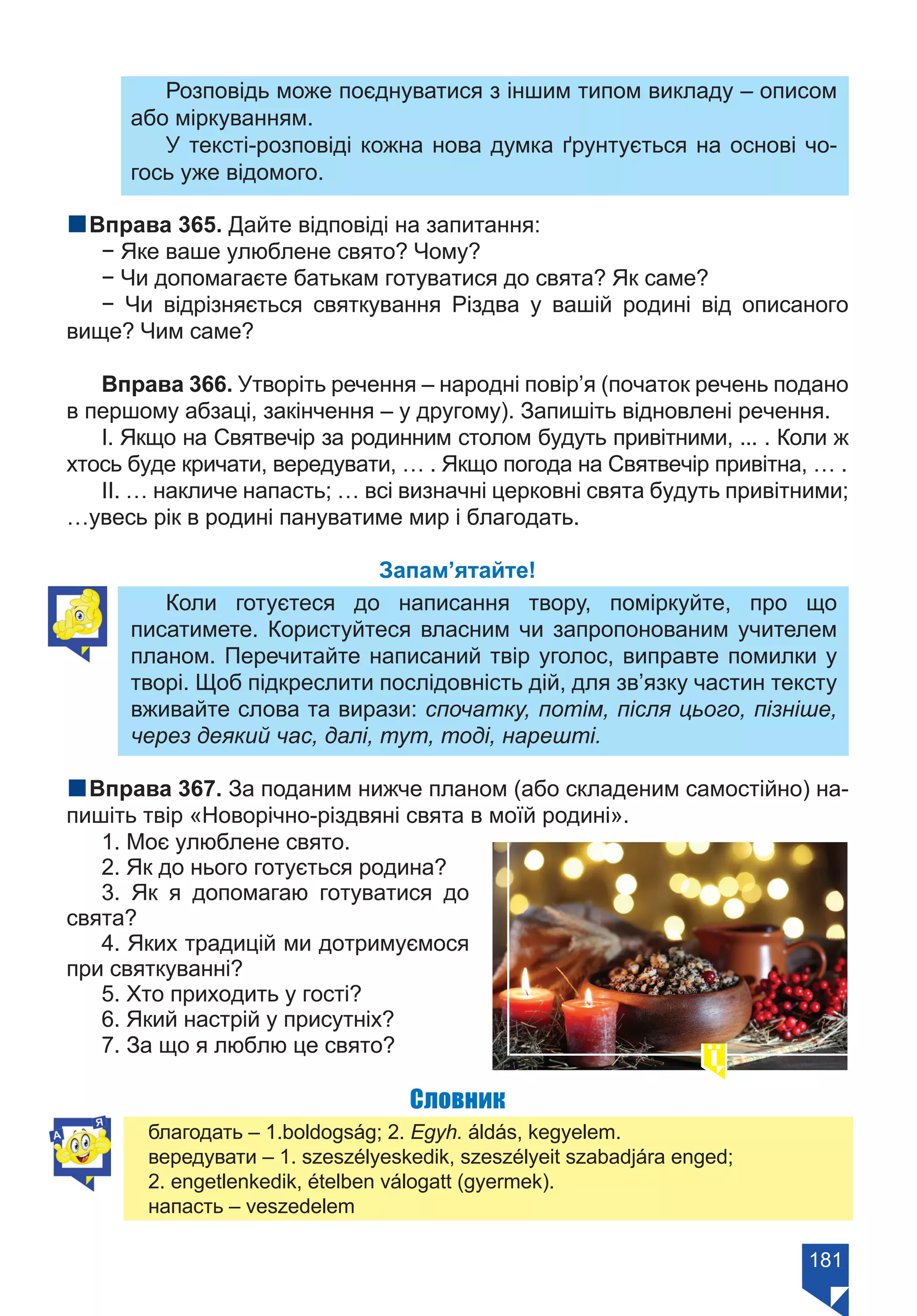 181
Розповідь може поєднуватися з іншим типом викладу – описом
або міркуванням.
У тексті-розповіді кожна нова думка ґрунтується на основі чо-
гось уже відомого.
nВправа 365. Дайте відповіді на запитання:
− Яке ваше улюблене свято? Чому?
− Чи допомагаєте батькам готуватися до свята? Як саме?
− Чи відрізняється святкування Різдва у вашій родині від описаного
вище? Чим саме?
Вправа 366. Утворіть речення – народні повір’я (початок речень подано
в першому абзаці, закінчення – у другому). Запишіть відновлені речення.
І. Якщо на Святвечір за родинним столом будуть привітними, ... . Коли ж
хтось буде кричати, вередувати, … . Якщо погода на Святвечір привітна, … .
ІІ. … накличе напасть; … всі визначні церковні свята будуть привітними;
…увесь рік в родині пануватиме мир і благодать.
Запам’ятайте!
Коли готуєтеся до написання твору, поміркуйте, про що
писатимете. Користуйтеся власним чи запропонованим учителем
планом. Перечитайте написаний твір уголос, виправте помилки у
творі. Щоб підкреслити послідовність дій, для зв’язку частин тексту
вживайте слова та вирази: спочатку, потім, після цього, пізніше,
через деякий час, далі, тут, тоді, нарешті.
nВправа 367. За поданим нижче планом (або складеним самостійно) на-
пишіть твір «Новорічно-різдвяні свята в моїй родині».
1. Моє улюблене свято.
2. Як до нього готується родина?
3. Як я допомагаю готуватися до
свята?
4. Яких традицій ми дотримуємося
при святкуванні?
5. Хто приходить у гості?
6. Який настрій у присутніх?
7. За що я люблю це свято?
Словник
благодать – 1.boldogság; 2. Egyh. áldás, kegyelem.
вередувати – 1. szeszélyeskedik, szeszélyeit szabadjára enged;
2. еngetlenkedik, ételben válogatt (gyermek).
напасть – veszedelem
Право для безоплатного розміщення підручника в мережі Інтернет має
Міністерство освіти і науки України https://mon.gov.ua та Інститут модернізації змісту освіти https://imzo.gov.ua/
 