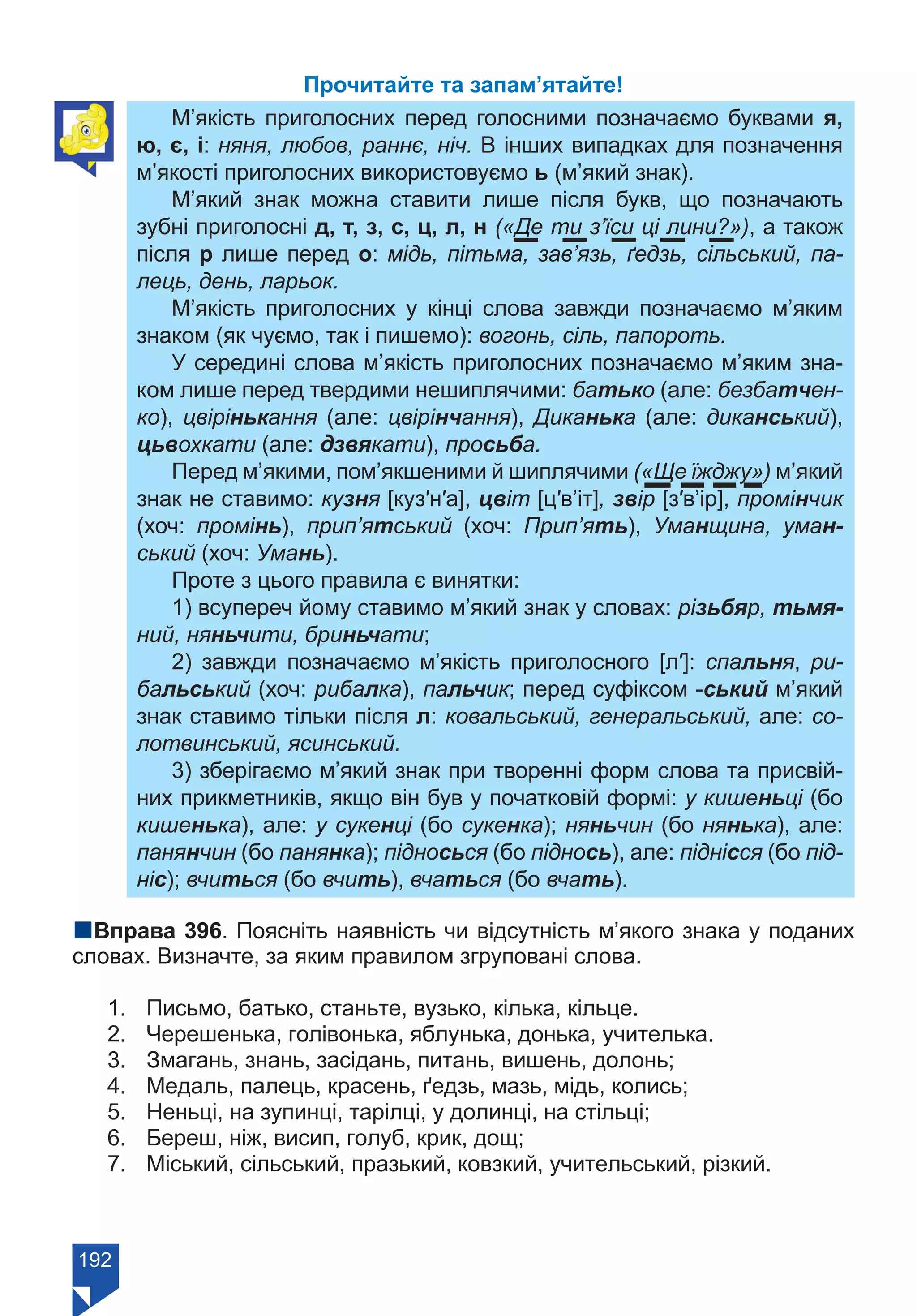 192
Прочитайте та запам’ятайте!
М’якість приголосних перед голосними позначаємо буквами я,
ю, є, і: няня, любов, раннє, ніч. В інших випадках для позначення
м’якості приголосних використовуємо ь (м’який знак).
М’який знак можна ставити лише після букв, що позначають
зубні приголосні д, т, з, с, ц, л, н («Де ти з’їси ці лини?»), а також
після р лише перед о: мідь, пітьма, зав’язь, ґедзь, сільський, па-
лець, день, ларьок.
М’якість приголосних у кінці слова завжди позначаємо м’яким
знаком (як чуємо, так і пишемо): вогонь, сіль, папороть.
У середині слова м’якість приголосних позначаємо м’яким зна-
ком лише перед твердими нешиплячими: батько (але: безбатчен-
ко), цвірінькання (але: цвірінчання), Диканька (але: диканський),
цьвохкати (але: дзвякати), просьба.
Перед м’якими, пом’якшеними й шиплячими («Ще їжджу») м’який
знак не ставимо: кузня [куз′н′а], цвіт [ц′в’іт], звір [з′в’ір], промінчик
(хоч: промінь), прип’ятський (хоч: Прип’ять), Уманщина, уман-
ський (хоч: Умань).
Проте з цього правила є винятки:
1) всупереч йому ставимо м’який знак у словах: різьбяр, тьмя-
ний, няньчити, бриньчати;
2) завжди позначаємо м’якість приголосного [л′]: спальня, ри-
бальський (хоч: рибалка), пальчик; перед суфіксом -ський м’який
знак ставимо тільки після л: ковальський, генеральський, але: со-
лотвинський, ясинський.
3) зберігаємо м’який знак при творенні форм слова та присвій-
них прикметників, якщо він був у початковій формі: у кишеньці (бо
кишенька), але: у сукенці (бо сукенка); няньчин (бо нянька), але:
панянчин (бо панянка); підносься (бо піднось), але: піднісся (бо під-
ніс); вчиться (бо вчить), вчаться (бо вчать).
nВправа 396. Поясніть наявність чи відсутність м’якого знака у поданих
словах. Визначте, за яким правилом згруповані слова.
1.	 Письмо, батько, станьте, вузько, кілька, кільце.
2.	 Черешенька, голівонька, яблунька, донька, учителька.
3.	 Змагань, знань, засідань, питань, вишень, долонь;
4.	 Медаль, палець, красень, ґедзь, мазь, мідь, колись;
5.	 Неньці, на зупинці, тарілці, у долинці, на стільці;
6.	 Береш, ніж, висип, голуб, крик, дощ;
7.	 Міський, сільський, празький, ковзкий, учительський, різкий.
Право для безоплатного розміщення підручника в мережі Інтернет має
Міністерство освіти і науки України https://mon.gov.ua та Інститут модернізації змісту освіти https://imzo.gov.ua/
 