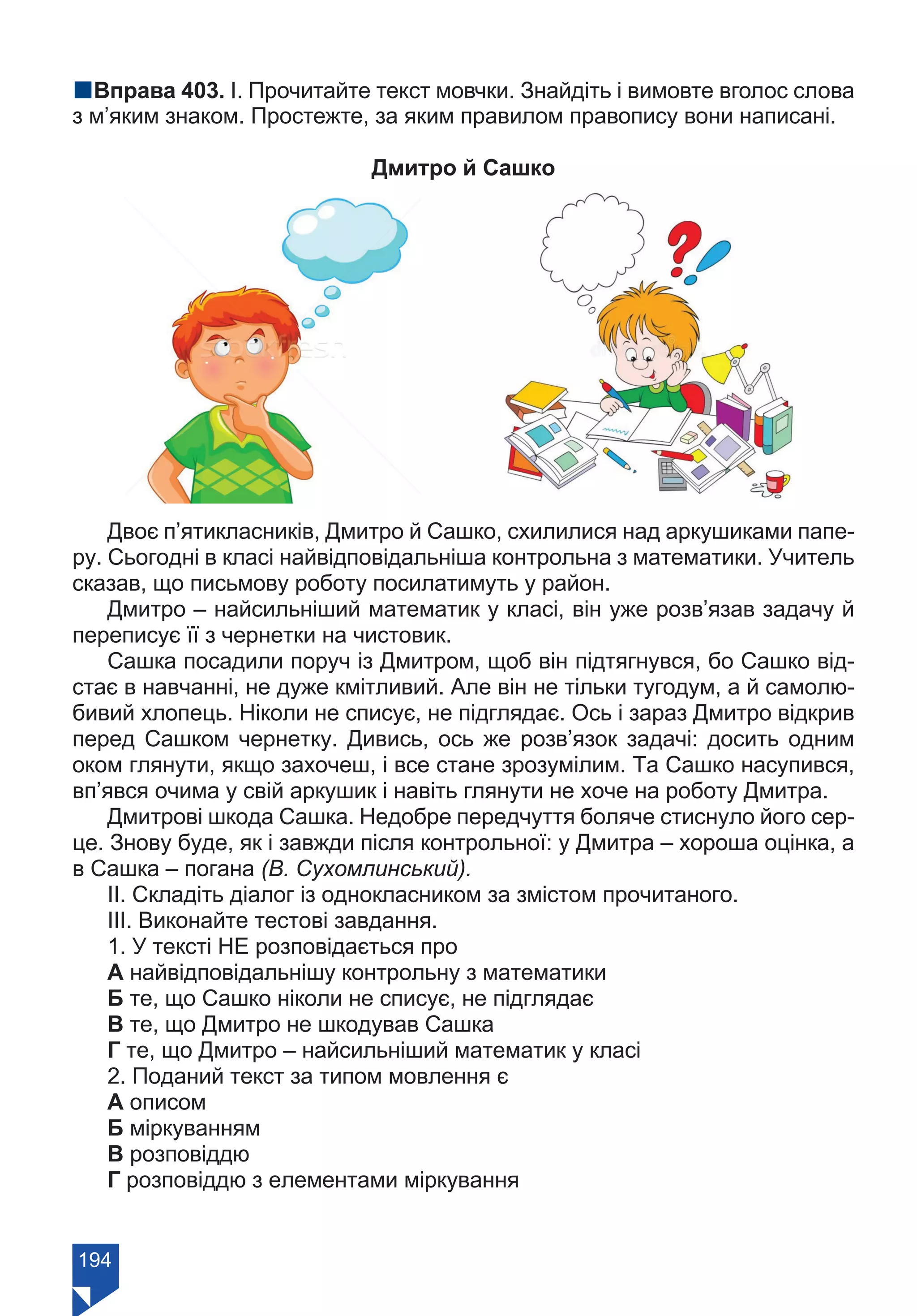 194
nВправа 403. І. Прочитайте текст мовчки. Знайдіть і вимовте вголос слова
з м’яким знаком. Простежте, за яким правилом правопису вони написані.
Дмитро й Сашко
Двоє п’ятикласників, Дмитро й Сашко, схилилися над аркушиками папе-
ру. Сьогодні в класі найвідповідальніша контрольна з математики. Учитель
сказав, що письмову роботу посилатимуть у район.
Дмитро – найсильніший математик у класі, він уже розв’язав задачу й
переписує її з чернетки на чистовик.
Сашка посадили поруч із Дмитром, щоб він підтягнувся, бо Сашко від-
стає в навчанні, не дуже кмітливий. Але він не тільки тугодум, а й самолю-
бивий хлопець. Ніколи не списує, не підглядає. Ось і зараз Дмитро відкрив
перед Сашком чернетку. Дивись, ось же розв’язок задачі: досить одним
оком глянути, якщо захочеш, і все стане зрозумілим. Та Сашко насупився,
вп’явся очима у свій аркушик і навіть глянути не хоче на роботу Дмитра.
Дмитрові шкода Сашка. Недобре передчуття боляче стиснуло його сер-
це. Знову буде, як і завжди після контрольної: у Дмитра – хороша оцінка, а
в Сашка – погана (В. Сухомлинський).
ІІ. Складіть діалог із однокласником за змістом прочитаного.
ІІІ. Виконайте тестові завдання.
1. У тексті НЕ розповідається про
А найвідповідальнішу контрольну з математики
Б те, що Сашко ніколи не списує, не підглядає
В те, що Дмитро не шкодував Сашка
Г те, що Дмитро – найсильніший математик у класі
2. Поданий текст за типом мовлення є
А описом
Б міркуванням
В розповіддю
Г розповіддю з елементами міркування
Право для безоплатного розміщення підручника в мережі Інтернет має
Міністерство освіти і науки України https://mon.gov.ua та Інститут модернізації змісту освіти https://imzo.gov.ua/
 