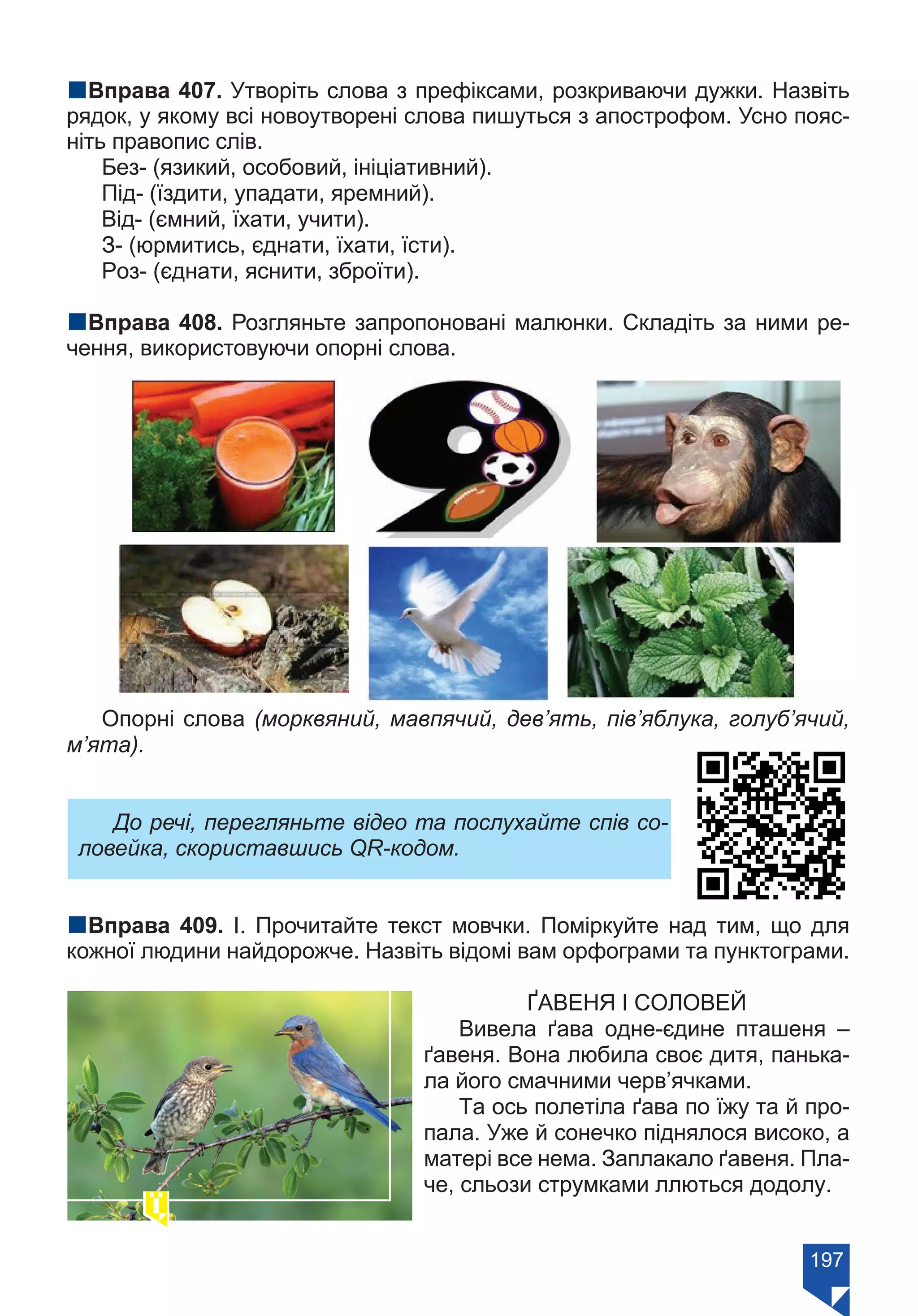197
nВправа 407. Утворіть слова з префіксами, розкриваючи дужки. Назвіть
рядок, у якому всі новоутворені слова пишуться з апострофом. Усно пояс-
ніть правопис слів.
Без- (язикий, особовий, ініціативний).
Під- (їздити, упадати, яремний).
Від- (ємний, їхати, учити).
З- (юрмитись, єднати, їхати, їсти).
Роз- (єднати, яснити, зброїти).
nВправа 408. Розгляньте запропоновані малюнки. Складіть за ними ре-
чення, використовуючи опорні слова.
Опорні слова (морквяний, мавпячий, дев’ять, пів’яблука, голуб’ячий,
м’ята).
До речі, перегляньте відео та послухайте спів со-
ловейка, скориставшись QR-кодом.
nВправа 409. І. Прочитайте текст мовчки. Поміркуйте над тим, що для
кожної людини найдорожче. Назвіть відомі вам орфограми та пунктограми.
ҐАВЕНЯ І СОЛОВЕЙ
Вивела ґава одне-єдине пташеня –
ґавеня. Вона любила своє дитя, панька-
ла його смачними черв’ячками.
Та ось полетіла ґава по їжу та й про-
пала. Уже й сонечко піднялося високо, а
матері все нема. Заплакало ґавеня. Пла-
че, сльози струмками ллються додолу.
Право для безоплатного розміщення підручника в мережі Інтернет має
Міністерство освіти і науки України https://mon.gov.ua та Інститут модернізації змісту освіти https://imzo.gov.ua/
 