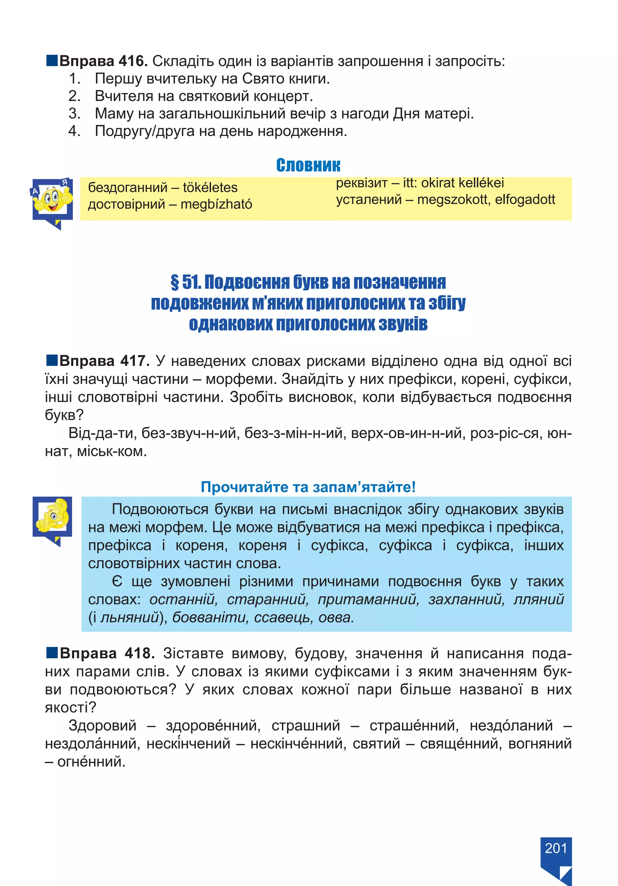 201
nВправа 416. Складіть один із варіантів запрошення і запросіть:
1.	 Першу вчительку на Свято книги.
2.	 Вчителя на святковий концерт.
3.	 Маму на загальношкільний вечір з нагоди Дня матері.
4.	 Подругу/друга на день народження.
Словник
бездоганний – tökéletes
достовірний – megbízható
реквізит – itt: okirat kellékei
усталений – megszokott, elfogadott
§ 51. Подвоєння букв на позначення
подовжених м’яких приголосних та збігу
однакових приголосних звуків
nВправа 417. У наведених словах рисками відділено одна від одної всі
їхні значущі частини – морфеми. Знайдіть у них префікси, корені, суфікси,
інші словотвірні частини. Зробіть висновок, коли відбувається подвоєння
букв?
Від-да-ти, без-звуч-н-ий, без-з-мін-н-ий, верх-ов-ин-н-ий, роз-ріс-ся, юн-
нат, міськ-ком.
Прочитайте та запам’ятайте!
Подвоюються букви на письмі внаслідок збігу однакових звуків
на межі морфем. Це може відбуватися на межі префікса і префікса,
префікса і кореня, кореня і суфікса, суфікса і суфікса, інших
словотвірних частин слова.
Є ще зумовлені різними причинами подвоєння букв у таких
словах: останній, старанний, притаманний, захланний, лляний
(і льняний), бовваніти, ссавець, овва.
nВправа 418. Зіставте вимову, будову, значення й написання пода-
них парами слів. У словах із якими суфіксами і з яким значенням бук-
ви подвоюються? У яких словах кожної пари більше названої в них
якості?
Здоровий – здорове́нний, страшний – страше́нний, нездо́ланий –
нездола́нний, нескі́нчений – нескінче́нний, святий – свяще́нний, вогняний
– огне́нний.
Право для безоплатного розміщення підручника в мережі Інтернет має
Міністерство освіти і науки України https://mon.gov.ua та Інститут модернізації змісту освіти https://imzo.gov.ua/
 