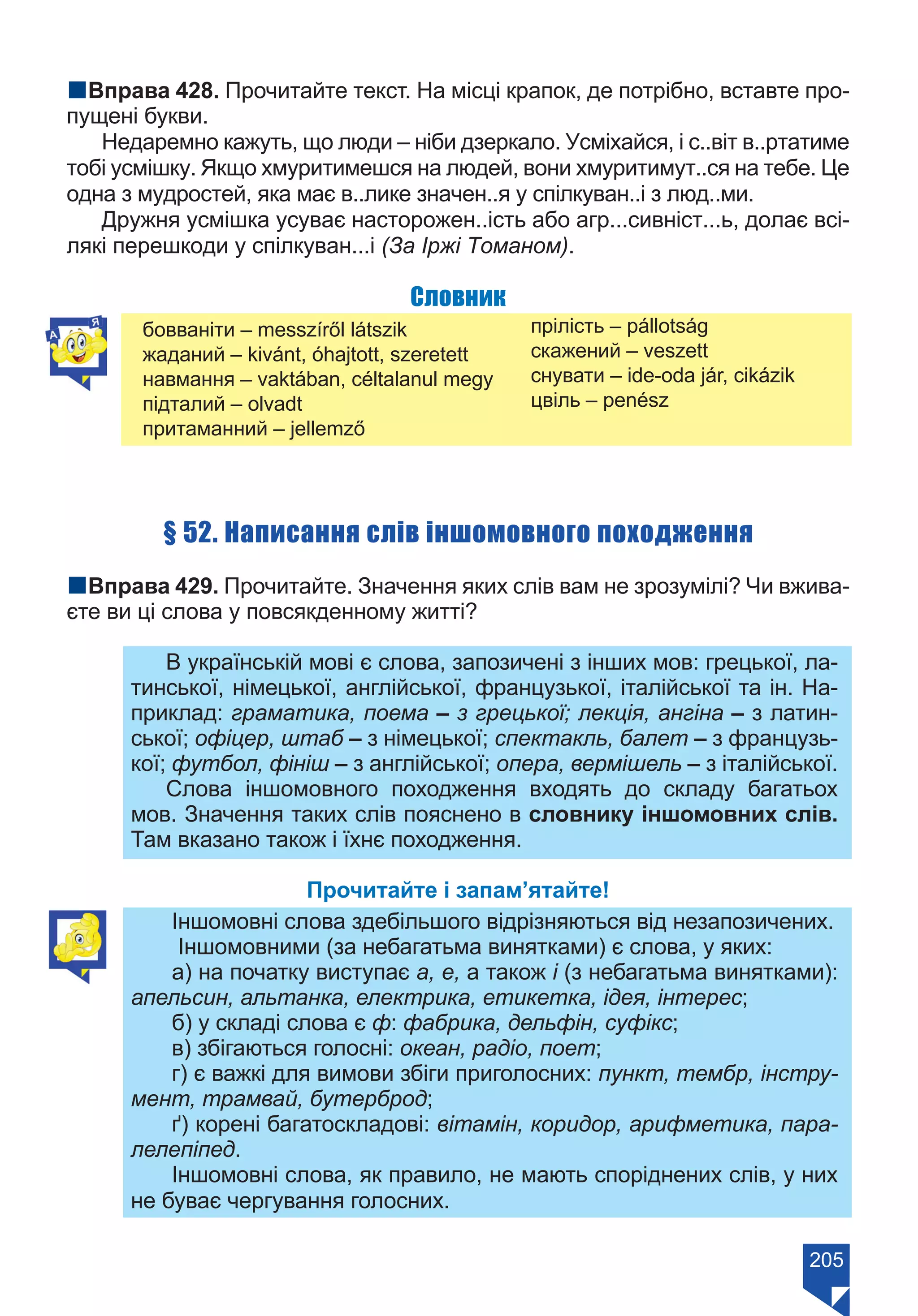 205
nВправа 428. Прочитайте текст. На місці крапок, де потрібно, вставте про-
пущені букви.
Недаремно кажуть, що люди – ніби дзеркало. Усміхайся, і с..віт в..ртатиме
тобі усмішку. Якщо хмуритимешся на людей, вони хмуритимут..ся на тебе. Це
одна з мудростей, яка має в..лике значен..я у спілкуван..і з люд..ми.
Дружня усмішка усуває насторожен..ість або агр...сивніст...ь, долає всі-
лякі перешкоди у спілкуван...і (За Іржі Томаном).
Словник
бовваніти – messzíről látszik
жаданий – kivánt, óhajtott, szeretett
навмання – vaktában, céltalanul megy
підталий – olvadt
притаманний – jellemző
прілість – pállotság
скажений – veszett
снувати – ide-oda jár, cikázik
цвіль – penész
§ 52. Написання слів іншомовного походження
nВправа 429. Прочитайте. Значення яких слів вам не зрозумілі? Чи вжива-
єте ви ці слова у повсякденному житті?
В українській мові є слова, запозичені з інших мов: грецької, ла-
тинської, німецької, англійської, французької, італійської та ін. На-
приклад: граматика, поема – з грецької; лекція, ангіна – з латин-
ської; офіцер, штаб – з німецької; спектакль, балет – з французь-
кої; футбол, фініш – з англійської; опера, вермішель – з італійської.
Слова іншомовного походження входять до складу багатьох
мов. Значення таких слів пояснено в словнику іншомовних слів.
Там вказано також і їхнє походження.
Прочитайте і запам’ятайте!
Іншомовні слова здебільшого відрізняються від незапозичених.
Іншомовними (за небагатьма винятками) є слова, у яких:
а) на початку виступає а, е, а також і (з небагатьма винятками):
апельсин, альтанка, електрика, етикетка, ідея, інтерес;
б) у складі слова є ф: фабрика, дельфін, суфікс;
в) збігаються голосні: океан, радіо, поет;
г) є важкі для вимови збіги приголосних: пункт, тембр, інстру-
мент, трамвай, бутерброд;
ґ) корені багатоскладові: вітамін, коридор, арифметика, пара-
лелепіпед.
Іншомовні слова, як правило, не мають споріднених слів, у них
не буває чергування голосних.
Право для безоплатного розміщення підручника в мережі Інтернет має
Міністерство освіти і науки України https://mon.gov.ua та Інститут модернізації змісту освіти https://imzo.gov.ua/
 