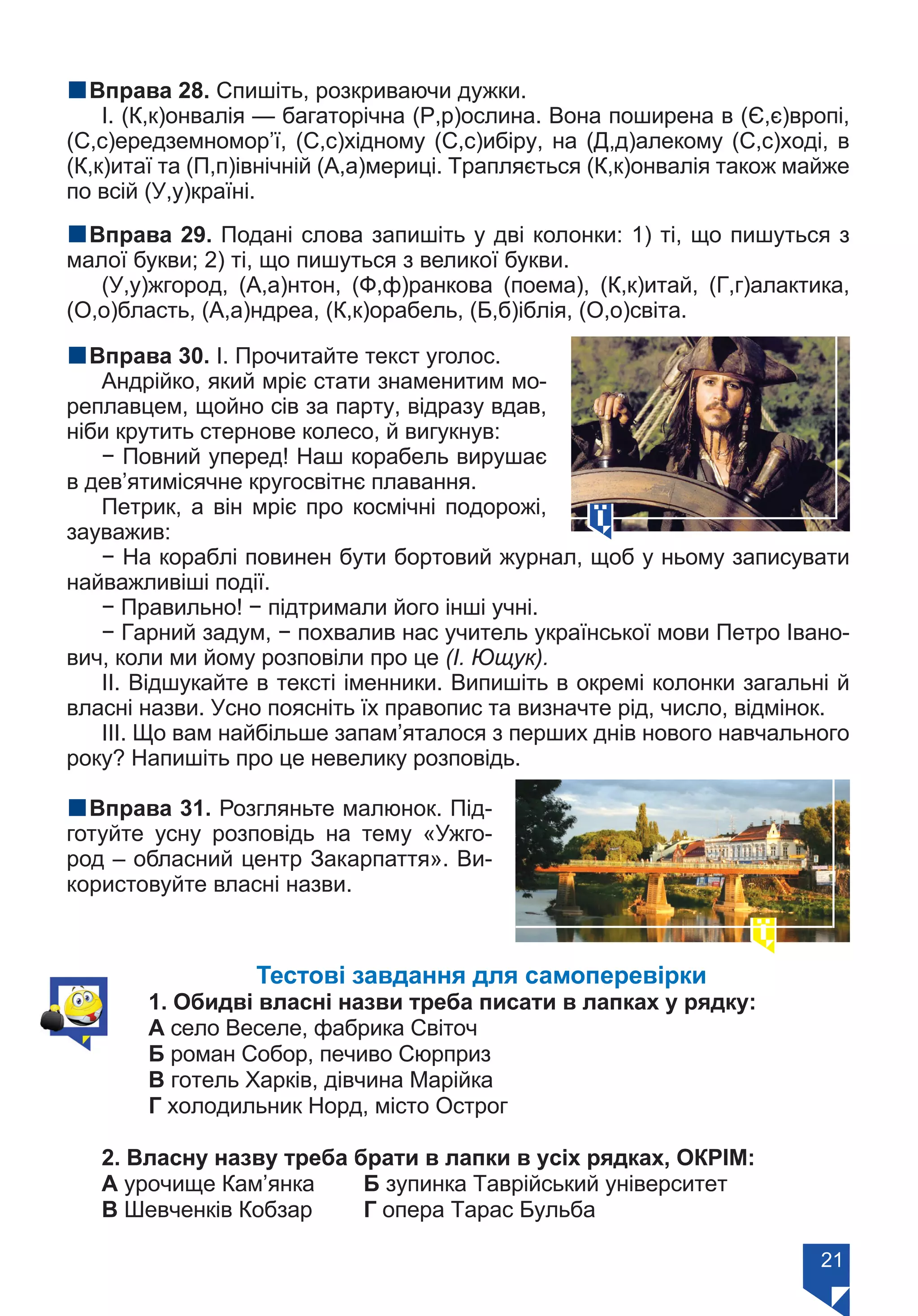 21
nВправа 28. Спишіть, розкриваючи дужки.
І. (К,к)онвалія — багаторічна (Р,р)ослина. Вона поширена в (Є,є)вропі,
(С,с)ередземномор’ї, (С,с)хідному (С,с)ибіру, на (Д,д)алекому (С,с)ході, в
(К,к)итаї та (П,п)івнічній (А,а)мериці. Трапляється (К,к)онвалія також майже
по всій (У,у)країні.
nВправа 29. Подані слова запишіть у дві колонки: 1) ті, що пишуться з
малої букви; 2) ті, що пишуться з великої букви.
(У,у)жгород, (А,а)нтон, (Ф,ф)ранкова (поема), (К,к)итай, (Г,г)алактика,
(О,о)бласть, (А,а)ндреа, (К,к)орабель, (Б,б)іблія, (О,о)світа.
nВправа 30. І. Прочитайте текст уголос.
Андрійко, який мріє стати знаменитим мо-
реплавцем, щойно сів за парту, відразу вдав,
ніби крутить стернове колесо, й вигукнув:
− Повний уперед! Наш корабель вирушає
в дев’ятимісячне кругосвітнє плавання.
Петрик, а він мріє про космічні подорожі,
зауважив:
− На кораблі повинен бути бортовий журнал, щоб у ньому записувати
найважливіші події.
− Правильно! − підтримали його інші учні.
− Гарний задум, − похвалив нас учитель української мови Петро Івано-
вич, коли ми йому розповіли про це (І. Ющук).
ІІ. Відшукайте в тексті іменники. Випишіть в окремі колонки загальні й
власні назви. Усно поясніть їх правопис та визначте рід, число, відмінок.
ІІІ. Що вам найбільше запам’яталося з перших днів нового навчального
року? Напишіть про це невелику розповідь.
nВправа 31. Розгляньте малюнок. Під-
готуйте усну розповідь на тему «Ужго-
род – обласний центр Закарпаття». Ви-
користовуйте власні назви.
Тестові завдання для самоперевірки
1. Обидві власні назви треба писати в лапках у рядку:
А село Веселе, фабрика Світоч	
Б роман Собор, печиво Сюрприз
В готель Харків, дівчина Марійка	
Г холодильник Норд, місто Острог
2. Власну назву треба брати в лапки в усіх рядках, ОКРІМ:
А урочище Кам’янка	 Б зупинка Таврійський університет
В Шевченків Кобзар	 Г опера Тарас Бульба
Право для безоплатного розміщення підручника в мережі Інтернет має
Міністерство освіти і науки України https://mon.gov.ua та Інститут модернізації змісту освіти https://imzo.gov.ua/
 