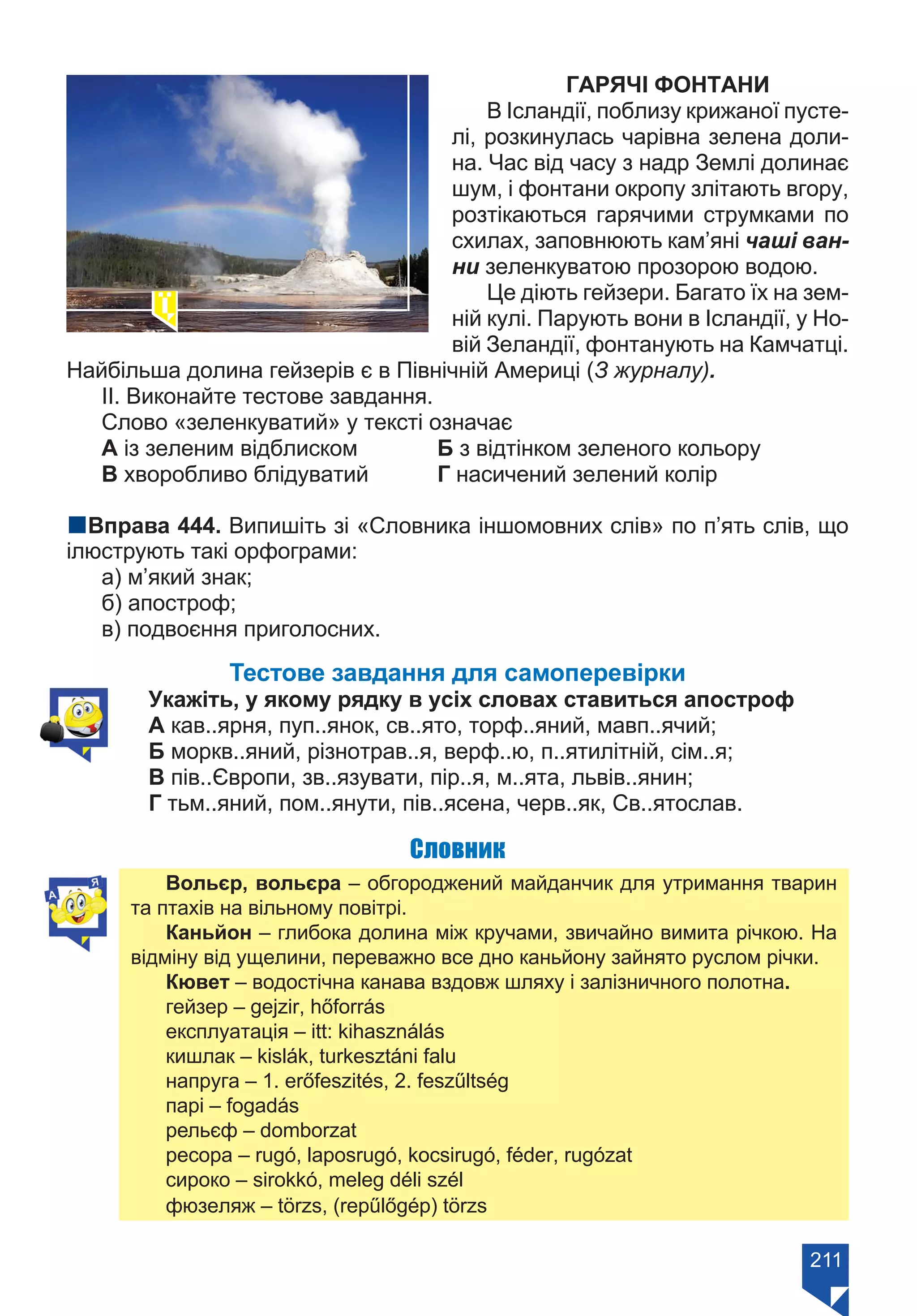 211
ГАРЯЧІ ФОНТАНИ
В Ісландії, поблизу крижаної пусте-
лі, розкинулась чарівна зелена доли-
на. Час від часу з надр Землі долинає
шум, і фонтани окропу злітають вгору,
розтікаються гарячими струмками по
схилах, заповнюють кам’яні чаші ван-
ни зеленкуватою прозорою водою.
Це діють гейзери. Багато їх на зем-
ній кулі. Парують вони в Ісландії, у Но-
вій Зеландії, фонтанують на Камчатці.
Найбільша долина гейзерів є в Північній Америці (З журналу).
ІІ. Виконайте тестове завдання.
Слово «зеленкуватий» у тексті означає
А із зеленим відблиском 	 Б з відтінком зеленого кольору
В хворобливо блідуватий	 Г насичений зелений колір
nВправа 444. Випишіть зі «Словника іншомовних слів» по п’ять слів, що
ілюструють такі орфограми:
а) м’який знак;
б) апостроф;
в) подвоєння приголосних.
Тестове завдання для самоперевірки
Укажіть, у якому рядку в усіх словах ставиться апостроф
А кав..ярня, пуп..янок, св..ято, торф..яний, мавп..ячий;
Б моркв..яний, різнотрав..я, верф..ю, п..ятилітній, сім..я;
В пів..Європи, зв..язувати, пір..я, м..ята, львів..янин;
Г тьм..яний, пом..янути, пів..ясена, черв..як, Св..ятослав.
Словник
Вольєр, вольєра – обгороджений майданчик для утримання тварин
та птахів на вільному повітрі.
Каньйон – глибока долина між кручами, звичайно вимита річкою. На
відміну від ущелини, переважно все дно каньйону зайнято руслом річки.
Кювет – водостічна канава вздовж шляху і залізничного полотна.
гейзер – gejzir, hőforrás
експлуатація – itt: kihasználás
кишлак – kislák, turkesztáni falu
напруга – 1. erőfeszités, 2. feszűltség
парі – fogadás
рельєф – domborzat
ресора – rugó, laposrugó, kocsirugó, féder, rugózat
сироко – sirokkó, meleg déli szél
фюзеляж – törzs, (repűlőgép) törzs
Право для безоплатного розміщення підручника в мережі Інтернет має
Міністерство освіти і науки України https://mon.gov.ua та Інститут модернізації змісту освіти https://imzo.gov.ua/
 