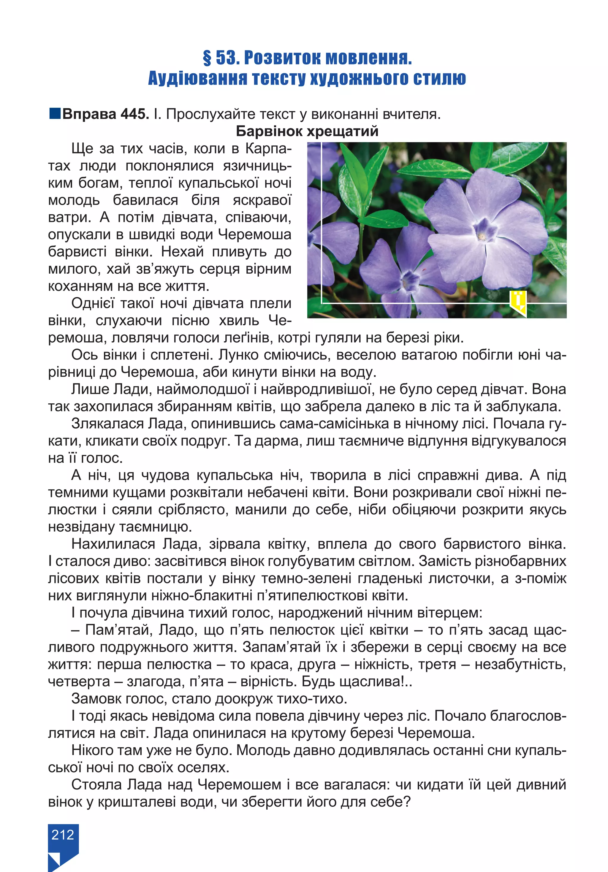 212
§ 53. Розвиток мовлення.
Аудіювання тексту художнього стилю
nВправа 445. І. Прослухайте текст у виконанні вчителя.
Барвінок хрещатий
Ще за тих часів, коли в Карпа-
тах люди поклонялися язичниць-
ким богам, теплої купальської ночі
молодь бавилася біля яскравої
ватри. А потім дівчата, співаючи,
опускали в швидкі води Черемоша
барвисті вінки. Нехай пливуть до
милого, хай зв’яжуть серця вірним
коханням на все життя.
Однієї такої ночі дівчата плели
вінки, слухаючи пісню хвиль Че-
ремоша, ловлячи голоси леґінів, котрі гуляли на березі ріки.
Ось вінки і сплетені. Лунко сміючись, веселою ватагою побігли юні ча-
рівниці до Черемоша, аби кинути вінки на воду.
Лише Лади, наймолодшої і найвродливішої, не було серед дівчат. Вона
так захопилася збиранням квітів, що забрела далеко в ліс та й заблукала.
Злякалася Лада, опинившись сама-самісінька в нічному лісі. Почала гу-
кати, кликати своїх подруг. Та дарма, лиш таємниче відлуння відгукувалося
на її голос.
А ніч, ця чудова купальська ніч, творила в лісі справжні дива. А під
темними кущами розквітали небачені квіти. Вони розкривали свої ніжні пе-
люстки і сяяли сріблясто, манили до себе, ніби обіцяючи розкрити якусь
незвідану таємницю.
Нахилилася Лада, зірвала квітку, вплела до свого барвистого вінка.
І сталося диво: засвітився вінок голубуватим світлом. Замість різнобарвних
лісових квітів постали у вінку темно-зелені гладенькі листочки, а з-поміж
них виглянули ніжно-блакитні п’ятипелюсткові квіти.
І почула дівчина тихий голос, народжений нічним вітерцем:
– Пам’ятай, Ладо, що п’ять пелюсток цієї квітки – то п’ять засад щас-
ливого подружнього життя. Запам’ятай їх і збережи в серці своєму на все
життя: перша пелюстка – то краса, друга – ніжність, третя – незабутність,
четверта – злагода, п’ята – вірність. Будь щаслива!..
Замовк голос, стало доокруж тихо-тихо.
І тоді якась невідома сила повела дівчину через ліс. Почало благослов-
лятися на світ. Лада опинилася на крутому березі Черемоша.
Нікого там уже не було. Молодь давно додивлялась останні сни купаль-
ської ночі по своїх оселях.
Стояла Лада над Черемошем і все вагалася: чи кидати їй цей дивний
вінок у кришталеві води, чи зберегти його для себе?
Право для безоплатного розміщення підручника в мережі Інтернет має
Міністерство освіти і науки України https://mon.gov.ua та Інститут модернізації змісту освіти https://imzo.gov.ua/
 
