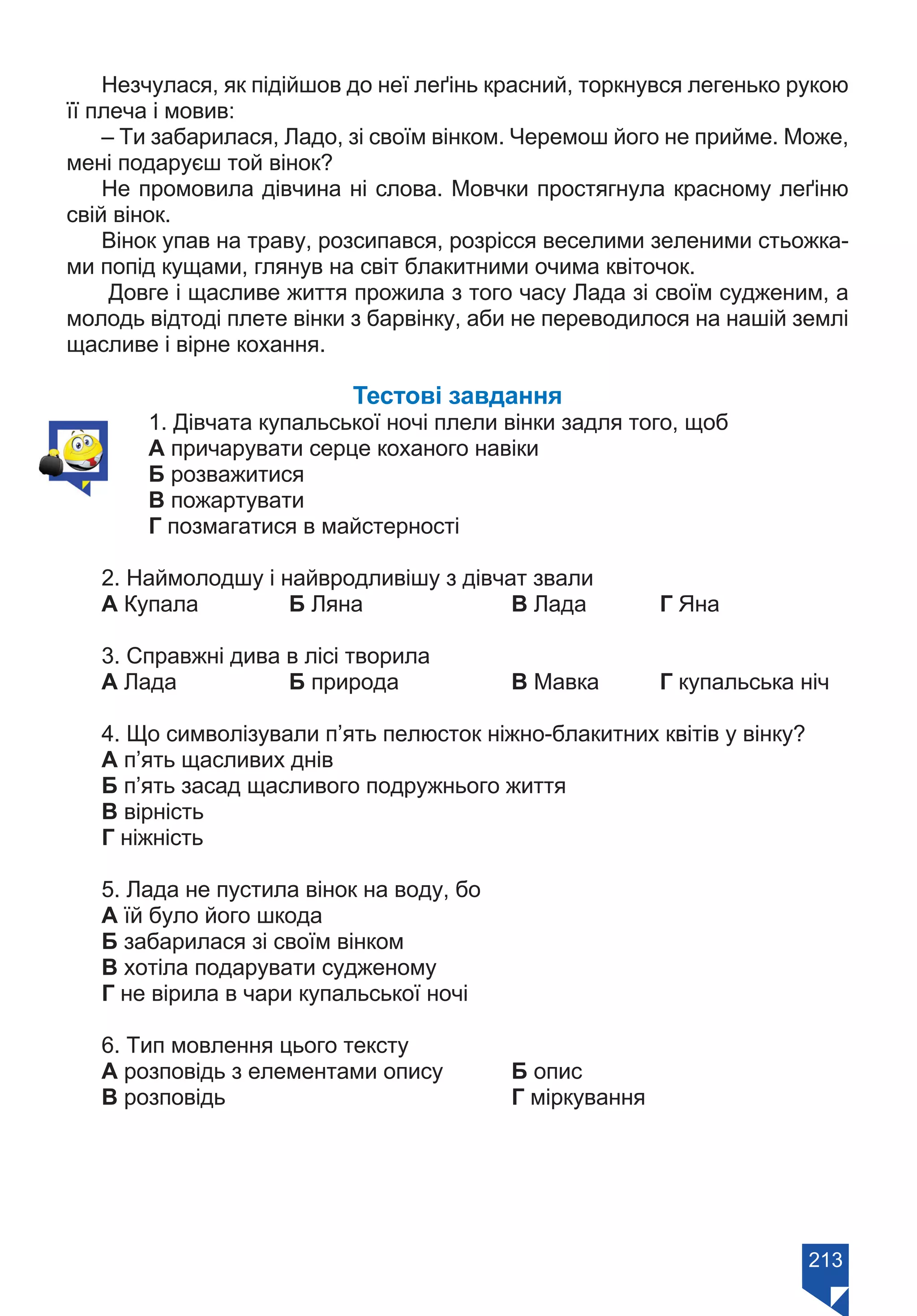 213
Незчулася, як підійшов до неї леґінь красний, торкнувся легенько рукою
її плеча і мовив:
– Ти забарилася, Ладо, зі своїм вінком. Черемош його не прийме. Може,
мені подаруєш той вінок?
Не промовила дівчина ні слова. Мовчки простягнула красному леґіню
свій вінок.
Вінок упав на траву, розсипався, розрісся веселими зеленими стьожка-
ми попід кущами, глянув на світ блакитними очима квіточок.
Довге і щасливе життя прожила з того часу Лада зі своїм судженим, а
молодь відтоді плете вінки з барвінку, аби не переводилося на нашій землі
щасливе і вірне кохання.
Тестові завдання
1. Дівчата купальської ночі плели вінки задля того, щоб
А причарувати серце коханого навіки
Б розважитися
В пожартувати
Г позмагатися в майстерності
2. Наймолодшу і найвродливішу з дівчат звали
А Купала		 Б Ляна		 В Лада	 Г Яна
3. Справжні дива в лісі творила
А Лада		 Б природа		 В Мавка	 Г купальська ніч
4. Що символізували п’ять пелюсток ніжно-блакитних квітів у вінку?
А п’ять щасливих днів
Б п’ять засад щасливого подружнього життя
В вірність
Г ніжність
5. Лада не пустила вінок на воду, бо
А їй було його шкода		
Б забарилася зі своїм вінком
В хотіла подарувати судженому		
Г не вірила в чари купальської ночі
6. Тип мовлення цього тексту
А розповідь з елементами опису	 Б опис
В розповідь				 Г міркування
Право для безоплатного розміщення підручника в мережі Інтернет має
Міністерство освіти і науки України https://mon.gov.ua та Інститут модернізації змісту освіти https://imzo.gov.ua/
 