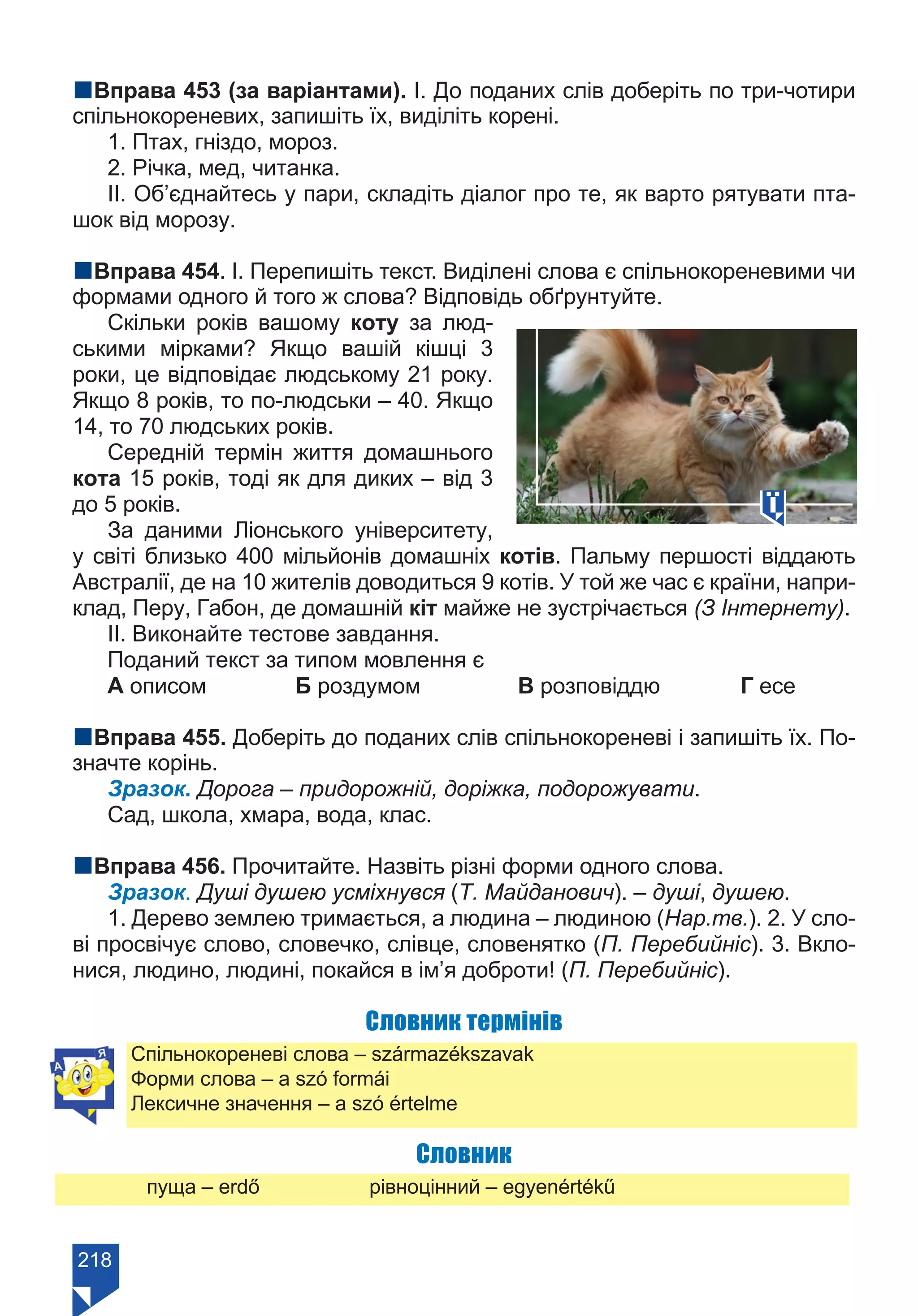 218
nВправа 453 (за варіантами). І. До поданих слів доберіть по три-чотири
спільнокореневих, запишіть їх, виділіть корені.
1. Птах, гніздо, мороз.
2. Річка, мед, читанка.
ІІ. Об’єднайтесь у пари, складіть діалог про те, як варто рятувати пта-
шок від морозу.
nВправа 454. І. Перепишіть текст. Виділені слова є спільнокореневими чи
формами одного й того ж слова? Відповідь обґрунтуйте.
Скільки років вашому коту за люд-
ськими мірками? Якщо вашій кішці 3
роки, це відповідає людському 21 року.
Якщо 8 років, то по-людськи – 40. Якщо
14, то 70 людських років.
Середній термін життя домашнього
кота 15 років, тоді як для диких – від 3
до 5 років.
За даними Ліонського університету,
у світі близько 400 мільйонів домашніх котів. Пальму першості віддають
Австралії, де на 10 жителів доводиться 9 котів. У той же час є країни, напри-
клад, Перу, Габон, де домашній кіт майже не зустрічається (З Інтернету).
ІІ. Виконайте тестове завдання.
Поданий текст за типом мовлення є
А описом		 Б роздумом		 В розповіддю		 Г есе
nВправа 455. Доберіть до поданих слів спільнокореневі і запишіть їх. По-
значте корінь.
Зразок. Дорога – придорожній, доріжка, подорожувати.
Сад, школа, хмара, вода, клас.
nВправа 456. Прочитайте. Назвіть різні форми одного слова.
Зразок. Душі душею усміхнувся (Т. Майданович). – душі, душею.
1. Дерево землею тримається, а людина – людиною (Нар.тв.). 2. У сло-
ві просвічує слово, словечко, слівце, словенятко (П. Перебийніс). 3. Вкло-
нися, людино, людині, покайся в ім’я доброти! (П. Перебийніс).
Словник термінів
Спільнокореневі слова – származékszavak
Форми слова – a szó formái
Лексичне значення – a szó értelme
Словник
	 пуща – erdő		 рівноцінний – egyenértékű
Право для безоплатного розміщення підручника в мережі Інтернет має
Міністерство освіти і науки України https://mon.gov.ua та Інститут модернізації змісту освіти https://imzo.gov.ua/
 
