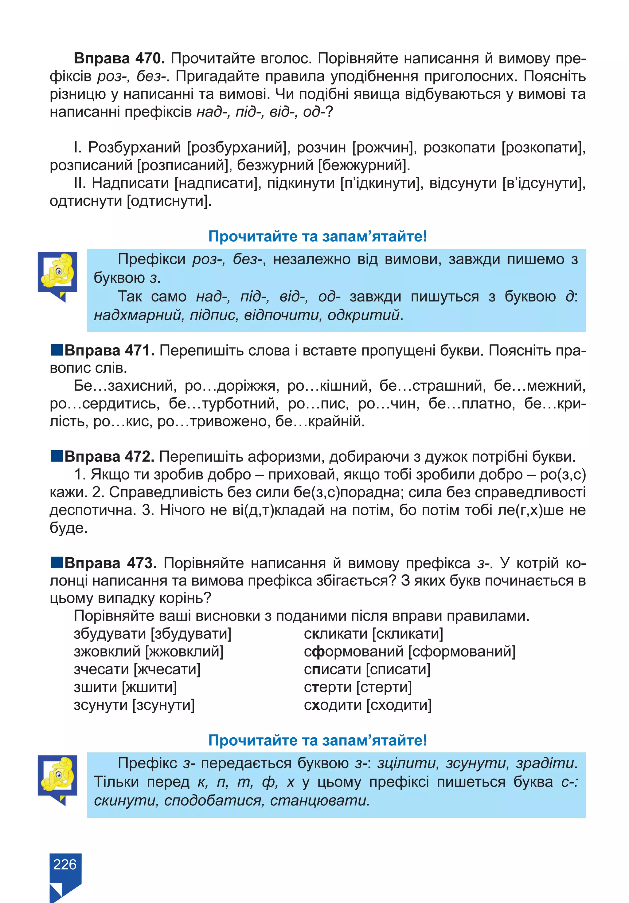 226
Вправа 470. Прочитайте вголос. Порівняйте написання й вимову пре-
фіксів роз-, без-. Пригадайте правила уподібнення приголосних. Поясніть
різницю у написанні та вимові. Чи подібні явища відбуваються у вимові та
написанні префіксів над-, під-, від-, од-?
І. Розбурханий [розбурханий], розчин [рожчин], розкопати [розкопати],
розписаний [розписаний], безжурний [бежжурний].
ІІ. Надписати [надписати], підкинути [п’ідкинути], відсунути [в’ідсунути],
одтиснути [одтиснути].
Прочитайте та запам’ятайте!
Префікси роз-, без-, незалежно від вимови, завжди пишемо з
буквою з.
Так само над-, під-, від-, од- завжди пишуться з буквою д:
надхмарний, підпис, відпочити, одкритий.
nВправа 471. Перепишіть слова і вставте пропущені букви. Поясніть пра-
вопис слів.
Бе…захисний, ро…доріжжя, ро…кішний, бе…страшний, бе…межний,
ро…сердитись, бе…турботний, ро…пис, ро…чин, бе…платно, бе…кри-
лість, ро…кис, ро…тривожено, бе…крайній.
nВправа 472. Перепишіть афоризми, добираючи з дужок потрібні букви.
1. Якщо ти зробив добро – приховай, якщо тобі зробили добро – ро(з,с)
кажи. 2. Справедливість без сили бе(з,с)порадна; сила без справедливості
деспотична. 3. Нічого не ві(д,т)кладай на потім, бо потім тобі ле(г,х)ше не
буде.
nВправа 473. Порівняйте написання й вимову префікса з-. У котрій ко-
лонці написання та вимова префікса збігається? З яких букв починається в
цьому випадку корінь?
Порівняйте ваші висновки з поданими після вправи правилами.
збудувати [збудувати]		 скликати [скликати]
зжовклий [жжовклий]		 сформований [сформований]
зчесати [жчесати]			 списати [списати]
зшити [жшити]			 стерти [стерти]
зсунути [зсунути]			 сходити [сходити]
Прочитайте та запам’ятайте!
Префікс з- передається буквою з-: зцілити, зсунути, зрадіти.
Тільки перед к, п, т, ф, х у цьому префіксі пишеться буква с-:
скинути, сподобатися, станцювати.
Право для безоплатного розміщення підручника в мережі Інтернет має
Міністерство освіти і науки України https://mon.gov.ua та Інститут модернізації змісту освіти https://imzo.gov.ua/
 