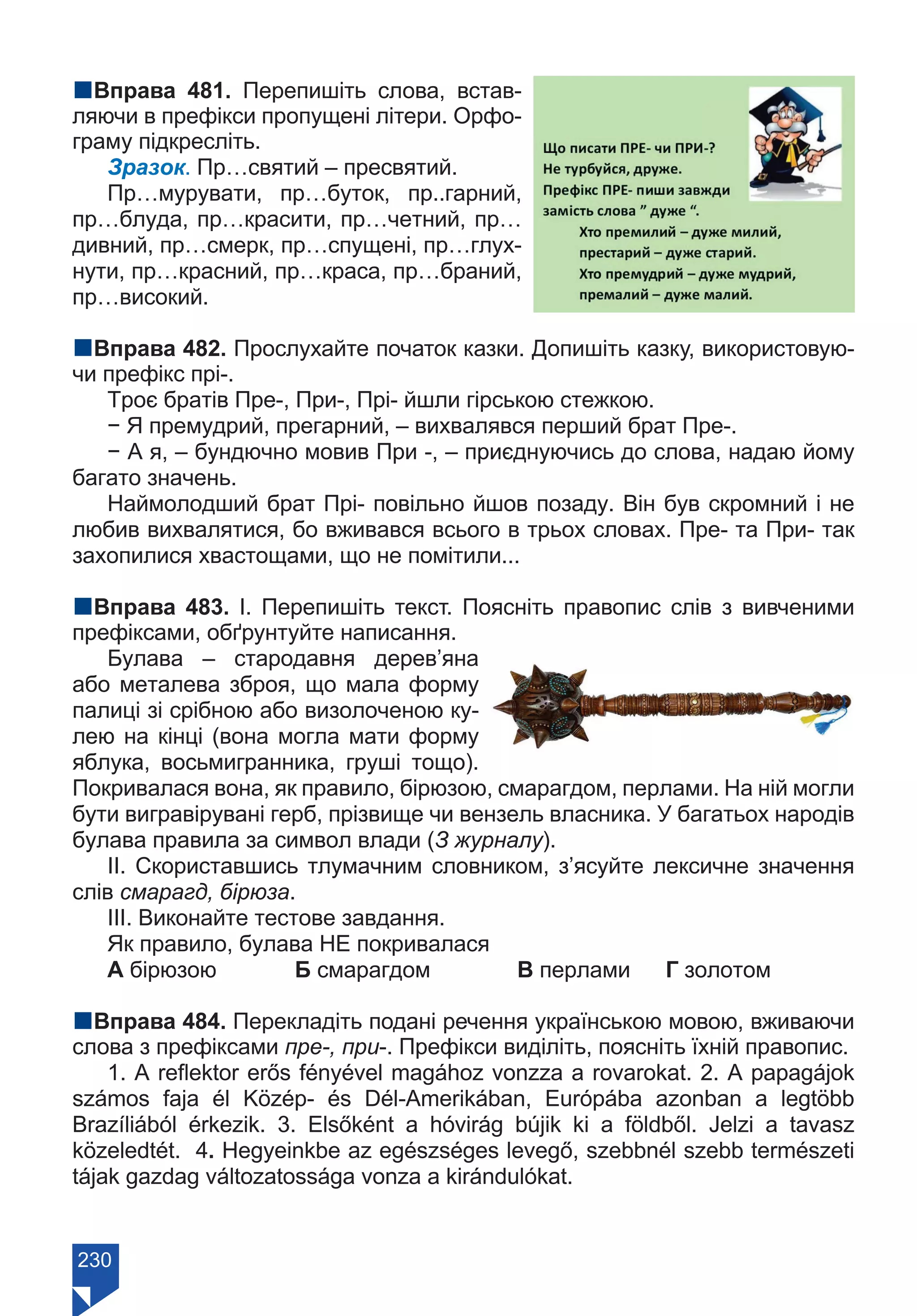 230
nВправа 481. Перепишіть слова, встав-
ляючи в префікси пропущені літери. Орфо-
граму підкресліть.
Зразок. Пр…святий – пресвятий.
Пр…мурувати, пр…буток, пр..гарний,
пр…блуда, пр…красити, пр…четний, пр…
дивний, пр…смерк, пр…спущені, пр…глух-
нути, пр…красний, пр…краса, пр…браний,
пр…високий.
nВправа 482. Прослухайте початок казки. Допишіть казку, використовую-
чи префікс прі-.
Троє братів Пре-, При-, Прі- йшли гірською стежкою.
− Я премудрий, прегарний, – вихвалявся перший брат Пре-.
− А я, – бундючно мовив При -, – приєднуючись до слова, надаю йому
багато значень.
Наймолодший брат Прі- повільно йшов позаду. Він був скромний і не
любив вихвалятися, бо вживався всього в трьох словах. Пре- та При- так
захопилися хвастощами, що не помітили...
nВправа 483. І. Перепишіть текст. Поясніть правопис слів з вивченими
префіксами, обґрунтуйте написання.
Булава – стародавня дерев’яна
або металева зброя, що мала форму
палиці зі срібною або визолоченою ку-
лею на кінці (вона могла мати форму
яблука, восьмигранника, груші тощо).
Покривалася вона, як правило, бірюзою, смарагдом, перлами. На ній могли
бути вигравірувані герб, прізвище чи вензель власника. У багатьох народів
булава правила за символ влади (З журналу).
ІІ. Скориставшись тлумачним словником, з’ясуйте лексичне значення
слів смарагд, бірюза.
ІІІ. Виконайте тестове завдання.
Як правило, булава НЕ покривалася
А бірюзою		 Б смарагдом		 В перлами	 Г золотом
nВправа 484. Перекладіть подані речення українською мовою, вживаючи
слова з префіксами пре-, при-. Префікси виділіть, поясніть їхній правопис.
1. A reflektor erős fényével magához vonzza a rovarokat. 2. A papagájok
számos faja él Közép- és Dél-Amerikában, Európába azonban a legtöbb
Brazíliából érkezik. 3. Elsőként a hóvirág bújik ki a földből. Jelzi a tavasz
közeledtét. 4. Hegyeinkbe аz egészséges levegő, szebbnél szebb természeti
tájak gazdag változatossága vonza a kirándulókat.
Право для безоплатного розміщення підручника в мережі Інтернет має
Міністерство освіти і науки України https://mon.gov.ua та Інститут модернізації змісту освіти https://imzo.gov.ua/
 