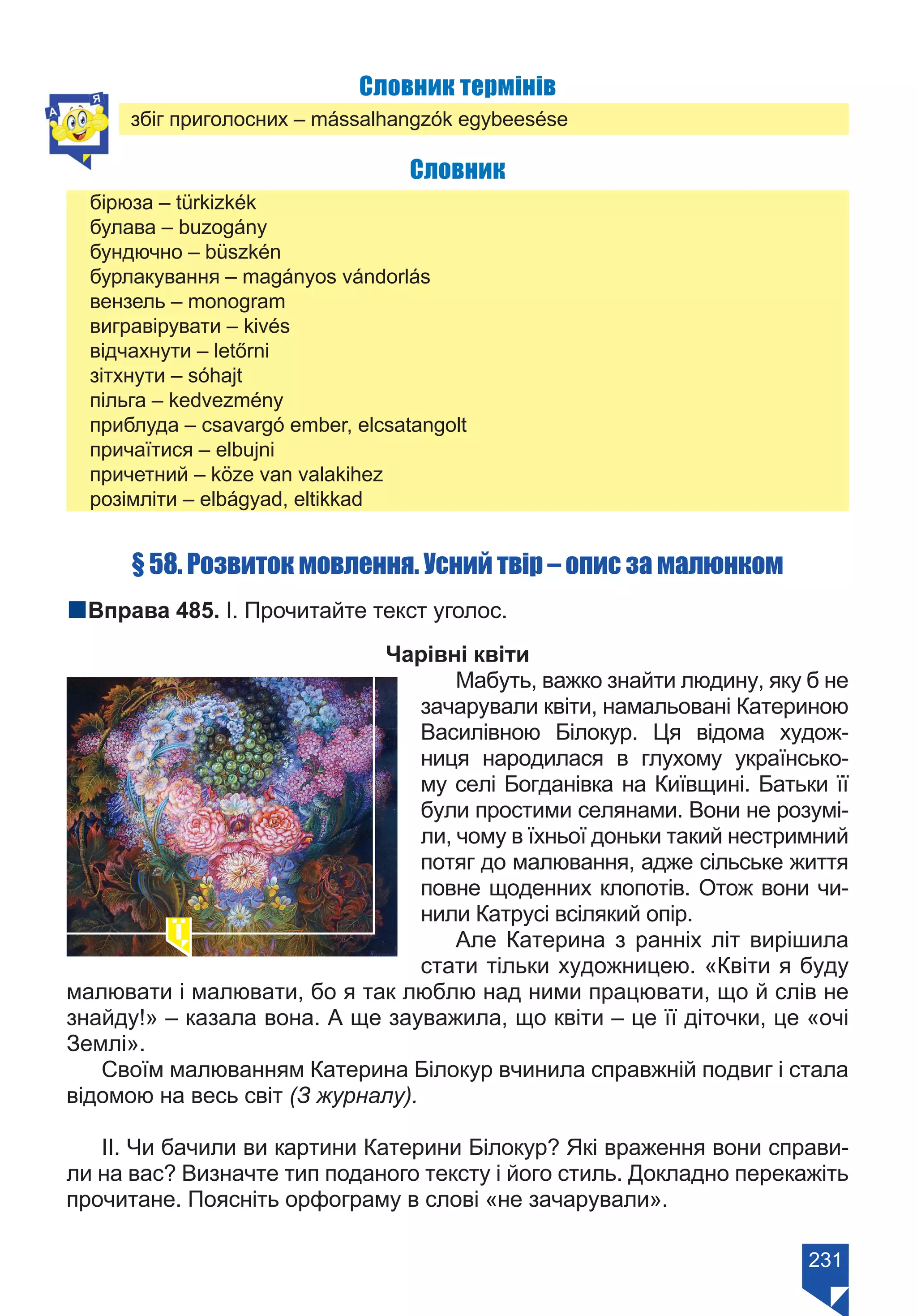 231
Словник термінів
збіг приголосних – mássalhangzók egybeesése
Словник
бірюза – türkizkék
булава – buzogány
бундючно – büszkén
бурлакування – magányos vándorlás
вензель – monogram
вигравірувати – kivés
відчахнути – letőrni
зітхнути – sóhajt
пільга – kedvezmény
приблуда – csavargó ember, elcsatangolt
причаїтися – elbujni
причетний – köze van valakihez
розімліти – elbágyad, eltikkad
§ 58. Розвиток мовлення. Усний твір – опис за малюнком
nВправа 485. І. Прочитайте текст уголос.
Чарівні квіти
Мабуть, важко знайти людину, яку б не
зачарували квіти, намальовані Катериною
Василівною Білокур. Ця відома худож-
ниця народилася в глухому українсько-
му селі Богданівка на Київщині. Батьки її
були простими селянами. Вони не розумі-
ли, чому в їхньої доньки такий нестримний
потяг до малювання, адже сільське життя
повне щоденних клопотів. Отож вони чи-
нили Катрусі всілякий опір.
Але Катерина з ранніх літ вирішила
стати тільки художницею. «Квіти я буду
малювати і малювати, бо я так люблю над ними працювати, що й слів не
знайду!» – казала вона. А ще зауважила, що квіти – це її діточки, це «очі
Землі».
Своїм малюванням Катерина Білокур вчинила справжній подвиг і стала
відомою на весь світ (З журналу).
ІІ. Чи бачили ви картини Катерини Білокур? Які враження вони справи-
ли на вас? Визначте тип поданого тексту і його стиль. Докладно перекажіть
прочитане. Поясніть орфограму в слові «не зачарували».
Право для безоплатного розміщення підручника в мережі Інтернет має
Міністерство освіти і науки України https://mon.gov.ua та Інститут модернізації змісту освіти https://imzo.gov.ua/
 