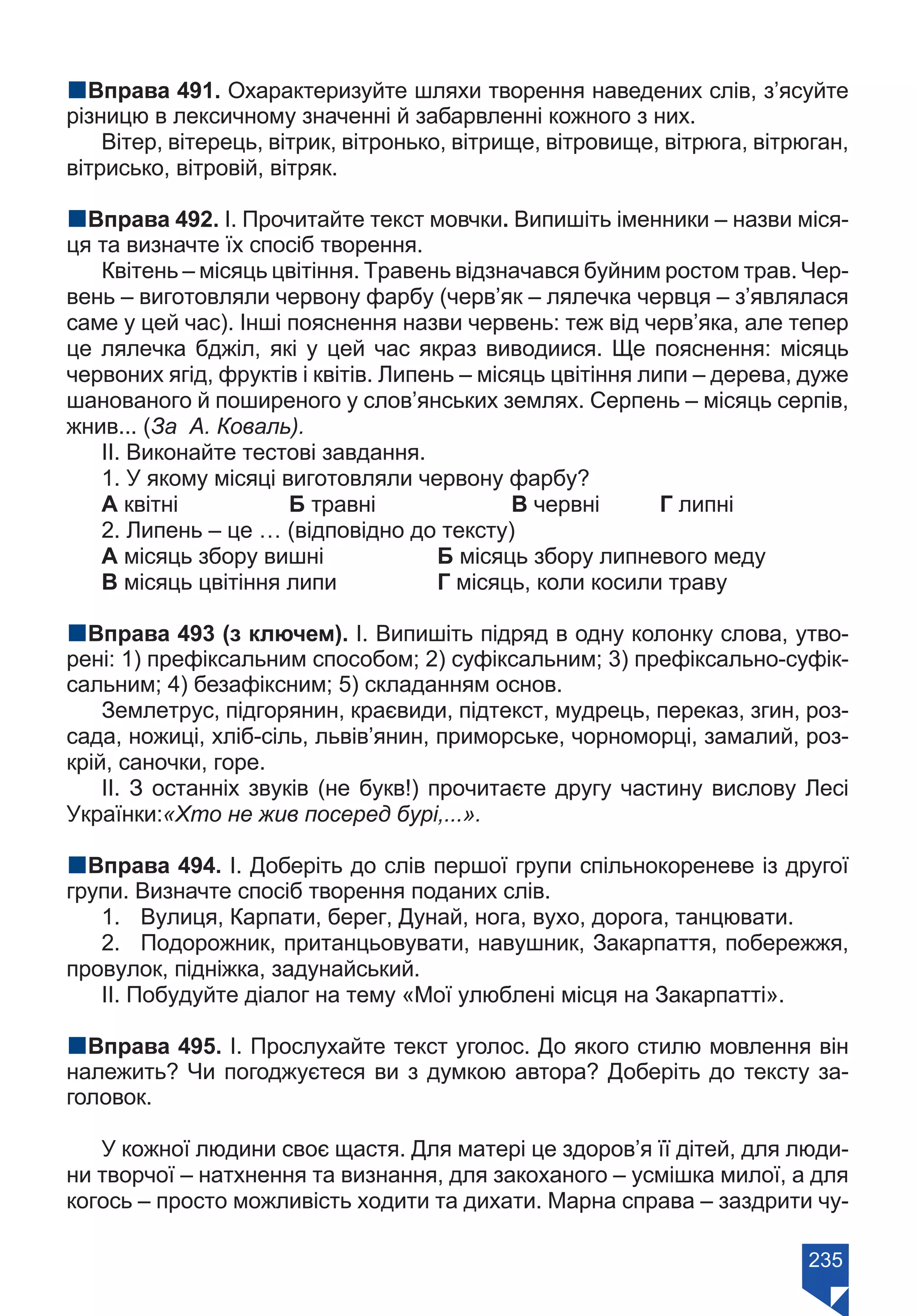 235
nВправа 491. Охарактеризуйте шляхи творення наведених слів, з’ясуйте
різницю в лексичному значенні й забарвленні кожного з них.
Вітер, вітерець, вітрик, вітронько, вітрище, вітровище, вітрюга, вітрюган,
вітрисько, вітровій, вітряк.
nВправа 492. І. Прочитайте текст мовчки. Випишіть іменники – назви міся-
ця та визначте їх спосіб творення.
Квітень – місяць цвітіння. Травень відзначався буйним ростом трав. Чер-
вень – виготовляли червону фарбу (черв’як – лялечка червця – з’являлася
саме у цей час). Інші пояснення назви червень: теж від черв’яка, але тепер
це лялечка бджіл, які у цей час якраз виводиися. Ще пояснення: місяць
червоних ягід, фруктів і квітів. Липень – місяць цвітіння липи – дерева, дуже
шанованого й поширеного у слов’янських землях. Серпень – місяць серпів,
жнив... (За А. Коваль).
ІІ. Виконайте тестові завдання.
1. У якому місяці виготовляли червону фарбу?
А квітні		 Б травні		 В червні	 Г липні
2. Липень – це … (відповідно до тексту)
А місяць збору вишні		 Б місяць збору липневого меду
В місяць цвітіння липи		 Г місяць, коли косили траву
nВправа 493 (з ключем). І. Випишіть підряд в одну колонку слова, утво-
рені: 1) префіксальним способом; 2) суфіксальним; 3) префіксально-суфік-
сальним; 4) безафіксним; 5) складанням основ.
Землетрус, підгорянин, краєвиди, підтекст, мудрець, переказ, згин, роз-
сада, ножиці, хліб-сіль, львів’янин, приморське, чорноморці, замалий, роз-
крій, саночки, горе.
II. З останніх звуків (не букв!) прочитаєте другу частину вислову Лесі
Українки:«Хто не жив посеред бурі,...».
nВправа 494. І. Доберіть до слів першої групи спільнокореневе із другої
групи. Визначте спосіб творення поданих слів.
1.	 Вулиця, Карпати, берег, Дунай, нога, вухо, дорога, танцювати.
2.	 Подорожник, пританцьовувати, навушник, Закарпаття, побережжя,
провулок, підніжка, задунайський.
ІІ. Побудуйте діалог на тему «Мої улюблені місця на Закарпатті».
nВправа 495. І. Прослухайте текст уголос. До якого стилю мовлення він
належить? Чи погоджуєтеся ви з думкою автора? Доберіть до тексту за-
головок.
У кожної людини своє щастя. Для матері це здоров’я її дітей, для люди-
ни творчої – натхнення та визнання, для закоханого – усмішка милої, а для
когось – просто можливість ходити та дихати. Марна справа – заздрити чу-
Право для безоплатного розміщення підручника в мережі Інтернет має
Міністерство освіти і науки України https://mon.gov.ua та Інститут модернізації змісту освіти https://imzo.gov.ua/
 