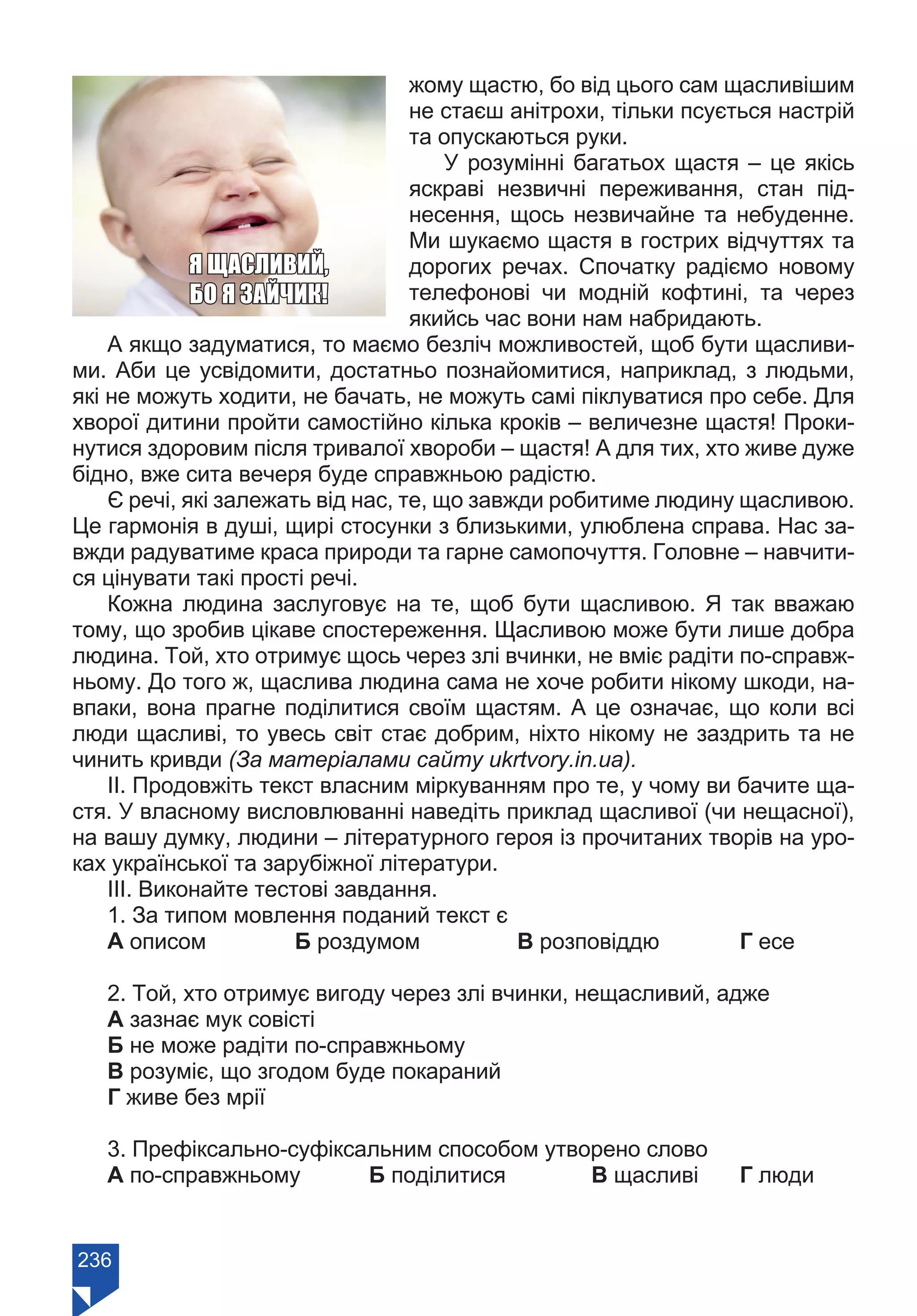 236
жому щастю, бо від цього сам щасливішим
не стаєш анітрохи, тільки псується настрій
та опускаються руки.
У розумінні багатьох щастя – це якісь
яскраві незвичні переживання, стан під-
несення, щось незвичайне та небуденне.
Ми шукаємо щастя в гострих відчуттях та
дорогих речах. Спочатку радіємо новому
телефонові чи модній кофтині, та через
якийсь час вони нам набридають.
А якщо задуматися, то маємо безліч можливостей, щоб бути щасливи-
ми. Аби це усвідомити, достатньо познайомитися, наприклад, з людьми,
які не можуть ходити, не бачать, не можуть самі піклуватися про себе. Для
хворої дитини пройти самостійно кілька кроків – величезне щастя! Проки-
нутися здоровим після тривалої хвороби – щастя! А для тих, хто живе дуже
бідно, вже сита вечеря буде справжньою радістю.
Є речі, які залежать від нас, те, що завжди робитиме людину щасливою.
Це гармонія в душі, щирі стосунки з близькими, улюблена справа. Нас за-
вжди радуватиме краса природи та гарне самопочуття. Головне – навчити-
ся цінувати такі прості речі.
Кожна людина заслуговує на те, щоб бути щасливою. Я так вважаю
тому, що зробив цікаве спостереження. Щасливою може бути лише добра
людина. Той, хто отримує щось через злі вчинки, не вміє радіти по-справж-
ньому. До того ж, щаслива людина сама не хоче робити нікому шкоди, на-
впаки, вона прагне поділитися своїм щастям. А це означає, що коли всі
люди щасливі, то увесь світ стає добрим, ніхто нікому не заздрить та не
чинить кривди (За матеріалами сайту ukrtvory.in.ua).
ІІ. Продовжіть текст власним міркуванням про те, у чому ви бачите ща-
стя. У власному висловлюванні наведіть приклад щасливої (чи нещасної),
на вашу думку, людини – літературного героя із прочитаних творів на уро-
ках української та зарубіжної літератури.
ІІІ. Виконайте тестові завдання.
1. За типом мовлення поданий текст є
А описом		 Б роздумом		 В розповіддю		 Г есе
2. Той, хто отримує вигоду через злі вчинки, нещасливий, адже
А зазнає мук совісті
Б не може радіти по-справжньому
В розуміє, що згодом буде покараний
Г живе без мрії
3. Префіксально-суфіксальним способом утворено слово
А по-справжньому	 Б поділитися		 В щасливі	 Г люди
Я ЩАСЛИВИЙ,
БО Я ЗАЙЧИК!
Право для безоплатного розміщення підручника в мережі Інтернет має
Міністерство освіти і науки України https://mon.gov.ua та Інститут модернізації змісту освіти https://imzo.gov.ua/
 