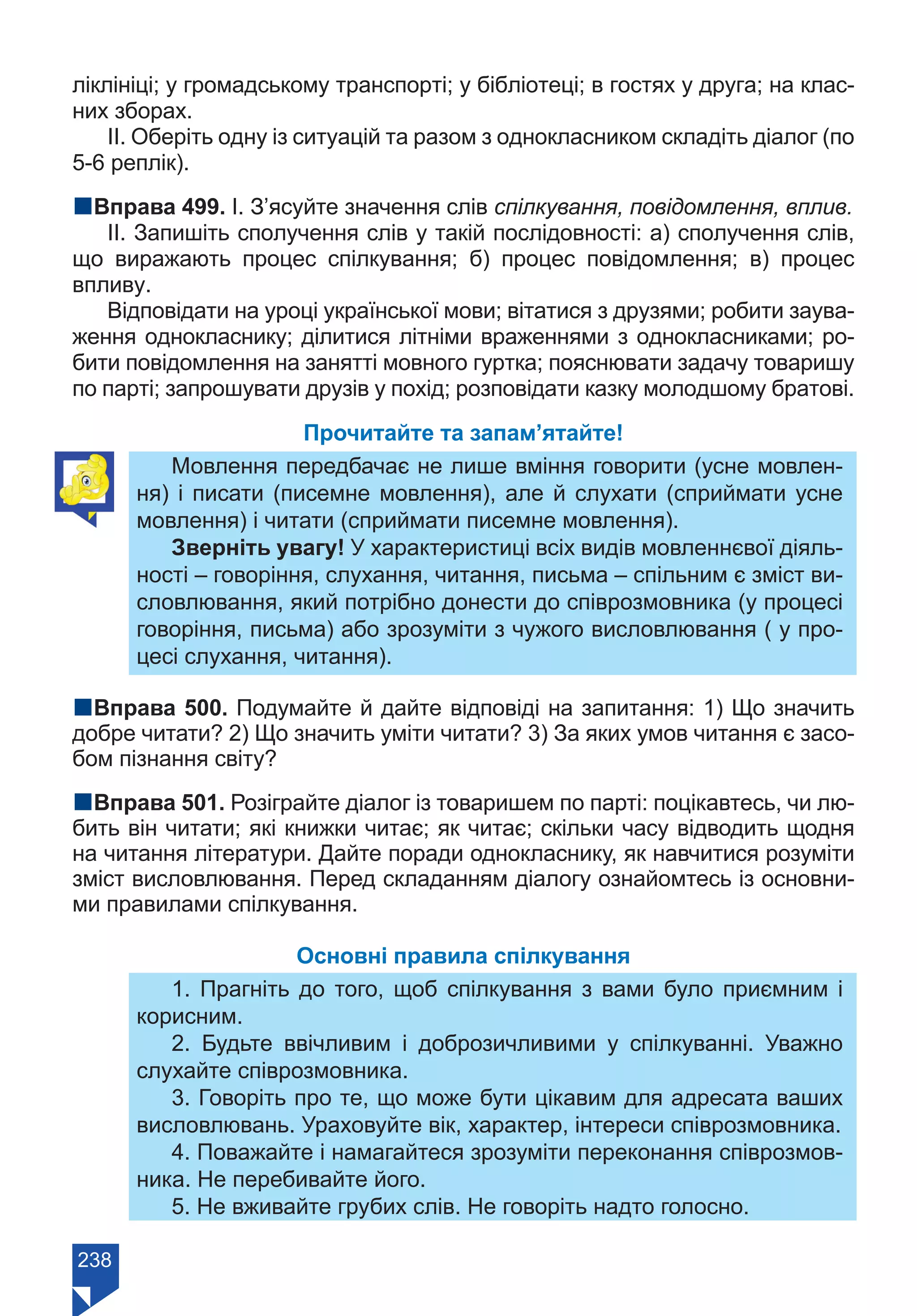 238
ліклініці; у громадському транспорті; у бібліотеці; в гостях у друга; на клас-
них зборах.
ІІ. Оберіть одну із ситуацій та разом з однокласником складіть діалог (по
5-6 реплік).
nВправа 499. І. З’ясуйте значення слів спілкування, повідомлення, вплив.
ІІ. Запишіть сполучення слів у такій послідовності: а) сполучення слів,
що виражають процес спілкування; б) процес повідомлення; в) процес
впливу.
Відповідати на уроці української мови; вітатися з друзями; робити заува-
ження однокласнику; ділитися літніми враженнями з однокласниками; ро-
бити повідомлення на занятті мовного гуртка; пояснювати задачу товаришу
по парті; запрошувати друзів у похід; розповідати казку молодшому братові.
Прочитайте та запам’ятайте!
Мовлення передбачає не лише вміння говорити (усне мовлен-
ня) і писати (писемне мовлення), але й слухати (сприймати усне
мовлення) і читати (сприймати писемне мовлення).
Зверніть увагу! У характеристиці всіх видів мовленнєвої діяль-
ності – говоріння, слухання, читання, письма – спільним є зміст ви-
словлювання, який потрібно донести до співрозмовника (у процесі
говоріння, письма) або зрозуміти з чужого висловлювання ( у про-
цесі слухання, читання).
nВправа 500. Подумайте й дайте відповіді на запитання: 1) Що значить
добре читати? 2) Що значить уміти читати? 3) За яких умов читання є засо-
бом пізнання світу?
nВправа 501. Розіграйте діалог із товаришем по парті: поцікавтесь, чи лю-
бить він читати; які книжки читає; як читає; скільки часу відводить щодня
на читання літератури. Дайте поради однокласнику, як навчитися розуміти
зміст висловлювання. Перед складанням діалогу ознайомтесь із основни-
ми правилами спілкування.
Основні правила спілкування
1. Прагніть до того, щоб спілкування з вами було приємним і
корисним.
2. Будьте ввічливим і доброзичливими у спілкуванні. Уважно
слухайте співрозмовника.
3. Говоріть про те, що може бути цікавим для адресата ваших
висловлювань. Ураховуйте вік, характер, інтереси співрозмовника.
4. Поважайте і намагайтеся зрозуміти переконання співрозмов-
ника. Не перебивайте його.
5. Не вживайте грубих слів. Не говоріть надто голосно.
Право для безоплатного розміщення підручника в мережі Інтернет має
Міністерство освіти і науки України https://mon.gov.ua та Інститут модернізації змісту освіти https://imzo.gov.ua/
 