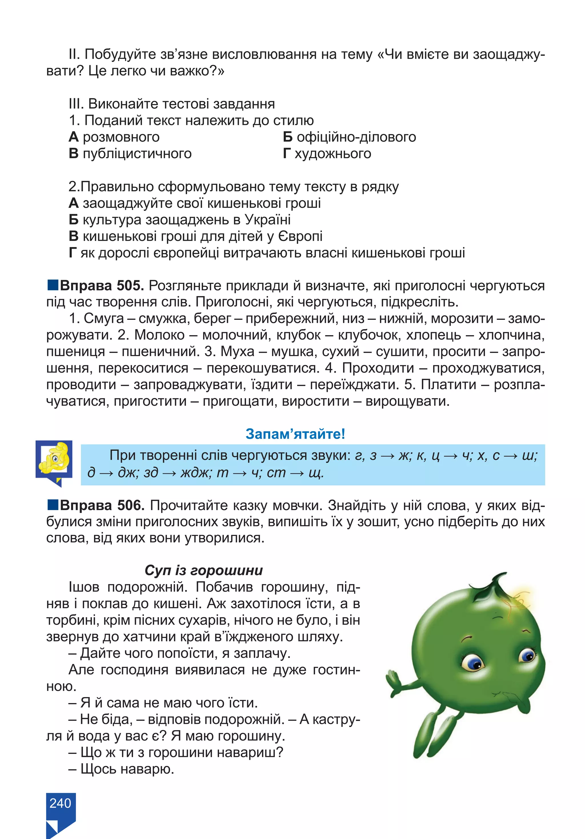 240
ІІ. Побудуйте зв’язне висловлювання на тему «Чи вмієте ви заощаджу-
вати? Це легко чи важко?»
ІІІ. Виконайте тестові завдання
1. Поданий текст належить до стилю
А розмовного			 Б офіційно-ділового
В публіцистичного		 Г художнього
2.Правильно сформульовано тему тексту в рядку
А заощаджуйте свої кишенькові гроші
Б культура заощаджень в Україні
В кишенькові гроші для дітей у Європі
Г як дорослі європейці витрачають власні кишенькові гроші
nВправа 505. Розгляньте приклади й визначте, які приголосні чергуються
під час творення слів. Приголосні, які чергуються, підкресліть.
1. Смуга – смужка, берег – прибережний, низ – нижній, морозити – замо-
рожувати. 2. Молоко – молочний, клубок – клубочок, хлопець – хлопчина,
пшениця – пшеничний. 3. Муха – мушка, сухий – сушити, просити – запро-
шення, перекоситися – перекошуватися. 4. Проходити – проходжуватися,
проводити – запроваджувати, їздити – переїжджати. 5. Платити – розпла-
чуватися, пригостити – пригощати, виростити – вирощувати.
Запам’ятайте!
При творенні слів чергуються звуки: г, з → ж; к, ц → ч; х, с → ш;
д → дж; зд → ждж; т → ч; ст → щ.
nВправа 506. Прочитайте казку мовчки. Знайдіть у ній слова, у яких від-
булися зміни приголосних звуків, випишіть їх у зошит, усно підберіть до них
слова, від яких вони утворилися.
Суп із горошини
Ішов подорожній. Побачив горошину, під-
няв і поклав до кишені. Аж захотілося їсти, а в
торбині, крім пісних сухарів, нічого не було, і він
звернув до хатчини край в’їждженого шляху.
– Дайте чого попоїсти, я заплачу.
Але господиня виявилася не дуже гостин-
ною.
– Я й сама не маю чого їсти.
– Не біда, – відповів подорожній. – А кастру-
ля й вода у вас є? Я маю горошину.
– Що ж ти з горошини навариш?
– Щось наварю.
Право для безоплатного розміщення підручника в мережі Інтернет має
Міністерство освіти і науки України https://mon.gov.ua та Інститут модернізації змісту освіти https://imzo.gov.ua/
 