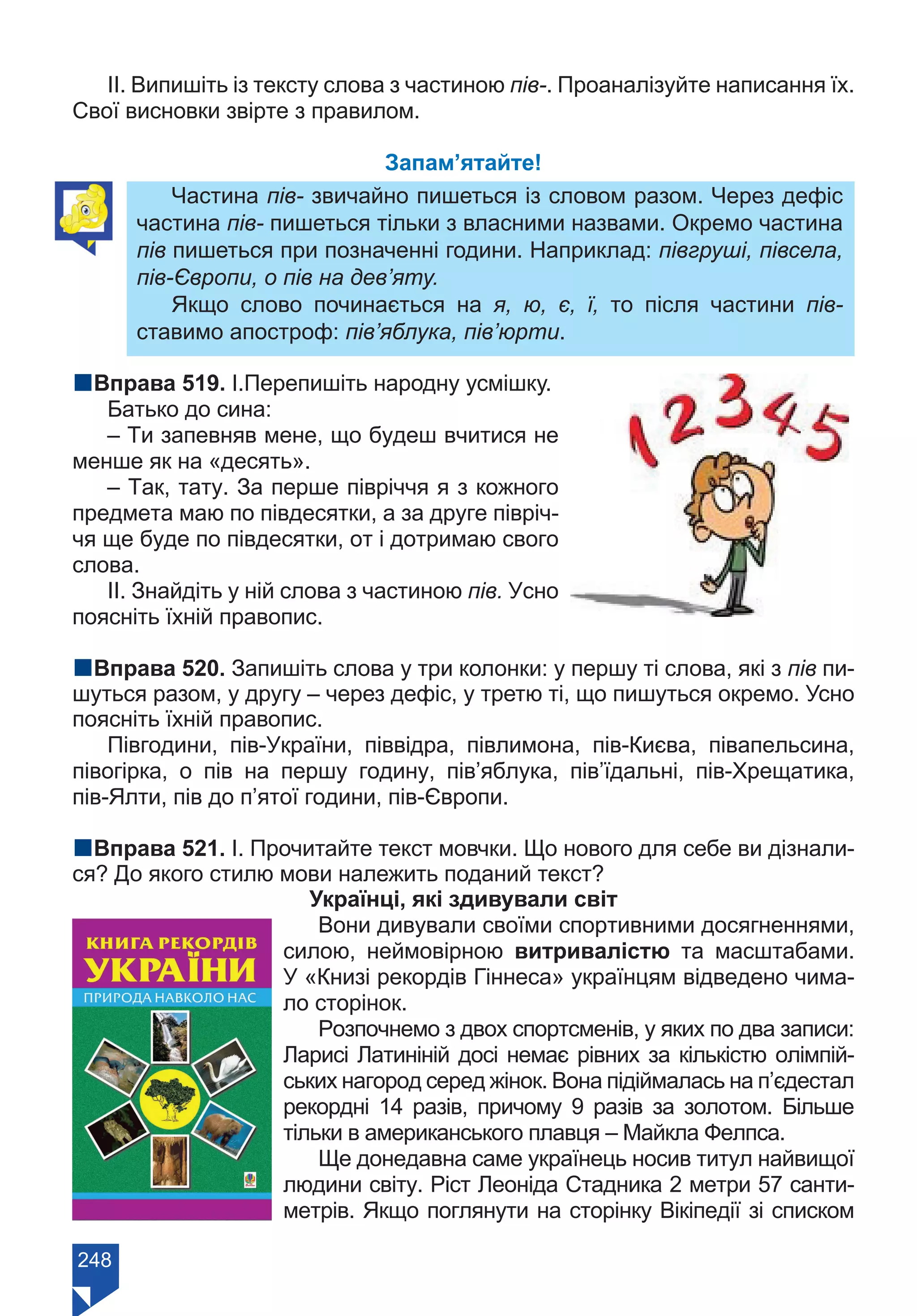 248
ІІ. Випишіть із тексту слова з частиною пів-. Проаналізуйте написання їх.
Свої висновки звірте з правилом.
Запам’ятайте!
Частина пів- звичайно пишеться із словом разом. Через дефіс
частина пів- пишеться тільки з власними назвами. Окремо частина
пів пишеться при позначенні години. Наприклад: півгруші, півсела,
пів-Європи, о пів на дев’яту.
Якщо слово починається на я, ю, є, ї, то після частини пів-
ставимо апостроф: пів’яблука, пів’юрти.
nВправа 519. І.Перепишіть народну усмішку.
Батько до сина:
– Ти запевняв мене, що будеш вчитися не
менше як на «десять».
– Так, тату. За перше півріччя я з кожного
предмета маю по півдесятки, а за друге півріч-
чя ще буде по півдесятки, от і дотримаю свого
слова.
ІІ. Знайдіть у ній слова з частиною пів. Усно
поясніть їхній правопис.
nВправа 520. Запишіть слова у три колонки: у першу ті слова, які з пів пи-
шуться разом, у другу – через дефіс, у третю ті, що пишуться окремо. Усно
поясніть їхній правопис.
Півгодини, пів-України, піввідра, півлимона, пів-Києва, півапельсина,
півогірка, о пів на першу годину, пів’яблука, пів’їдальні, пів-Хрещатика,
пів-Ялти, пів до п’ятої години, пів-Європи.
nВправа 521. І. Прочитайте текст мовчки. Що нового для себе ви дізнали-
ся? До якого стилю мови належить поданий текст?
Українці, які здивували світ
Вони дивували своїми спортивними досягненнями,
силою, неймовірною витривалістю та масштабами.
У «Книзі рекордів Гіннеса» українцям відведено чима-
ло сторінок.
Розпочнемо з двох спортсменів, у яких по два записи:
Ларисі Латиніній досі немає рівних за кількістю олімпій-
ських нагород серед жінок. Вона підіймалась на п’єдестал
рекордні 14 разів, причому 9 разів за золотом. Більше
тільки в американського плавця – Майкла Фелпса.
Ще донедавна саме українець носив титул найвищої
людини світу. Ріст Леоніда Стадника 2 метри 57 санти-
метрів. Якщо поглянути на сторінку Вікіпедії зі списком
Право для безоплатного розміщення підручника в мережі Інтернет має
Міністерство освіти і науки України https://mon.gov.ua та Інститут модернізації змісту освіти https://imzo.gov.ua/
 