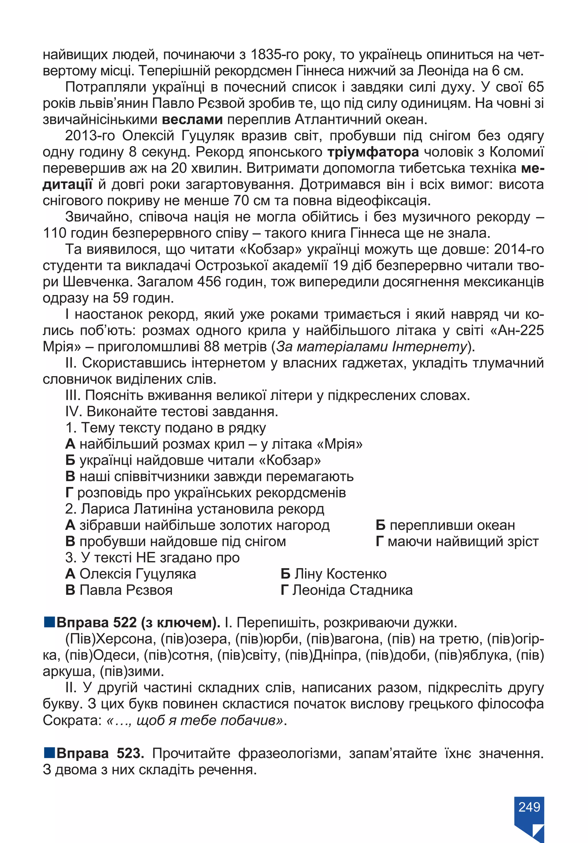 249
найвищих людей, починаючи з 1835-го року, то українець опиниться на чет-
вертому місці. Теперішній рекордсмен Гіннеса нижчий за Леоніда на 6 см.
Потрапляли українці в почесний список і завдяки силі духу. У свої 65
років львів’янин Павло Рєзвой зробив те, що під силу одиницям. На човні зі
звичайнісінькими веслами переплив Атлантичний океан.
2013-го Олексій Гуцуляк вразив світ, пробувши під снігом без одягу
одну годину 8 секунд. Рекорд японського тріумфатора чоловік з Коломиї
перевершив аж на 20 хвилин. Витримати допомогла тибетська техніка ме-
дитації й довгі роки загартовування. Дотримався він і всіх вимог: висота
снігового покриву не менше 70 см та повна відеофіксація.
Звичайно, співоча нація не могла обійтись і без музичного рекорду –
110 годин безперервного співу – такого книга Гіннеса ще не знала.
Та виявилося, що читати «Кобзар» українці можуть ще довше: 2014-го
студенти та викладачі Острозької академії 19 діб безперервно читали тво-
ри Шевченка. Загалом 456 годин, тож випередили досягнення мексиканців
одразу на 59 годин.
І наостанок рекорд, який уже роками тримається і який навряд чи ко-
лись поб’ють: розмах одного крила у найбільшого літака у світі «Ан-225
Мрія» – приголомшливі 88 метрів (За матеріалами Інтернету).
ІІ. Скориставшись інтернетом у власних гаджетах, укладіть тлумачний
словничок виділених слів.
ІІІ. Поясніть вживання великої літери у підкреслених словах.
ІV. Виконайте тестові завдання.
1. Тему тексту подано в рядку
А найбільший розмах крил – у літака «Мрія»
Б українці найдовше читали «Кобзар»
В наші співвітчизники завжди перемагають
Г розповідь про українських рекордсменів
2. Лариса Латиніна установила рекорд
А зібравши найбільше золотих нагород	 Б перепливши океан
В пробувши найдовше під снігом		 Г маючи найвищий зріст
3. У тексті НЕ згадано про
А Олексія Гуцуляка		 Б Ліну Костенко
В Павла Рєзвоя			 Г Леоніда Стадника
nВправа 522 (з ключем). І. Перепишіть, розкриваючи дужки.
(Пів)Херсона, (пів)озера, (пів)юрби, (пів)вагона, (пів) на третю, (пів)огір-
ка, (пів)Одеси, (пів)сотня, (пів)світу, (пів)Дніпра, (пів)доби, (пів)яблука, (пів)
аркуша, (пів)зими.
ІІ. У другій частині складних слів, написаних разом, підкресліть другу
букву. З цих букв повинен скластися початок вислову грецького філософа
Сократа: «…, щоб я тебе побачив».
nВправа 523. Прочитайте фразеологізми, запам’ятайте їхнє значення.
З двома з них складіть речення.
Право для безоплатного розміщення підручника в мережі Інтернет має
Міністерство освіти і науки України https://mon.gov.ua та Інститут модернізації змісту освіти https://imzo.gov.ua/
 