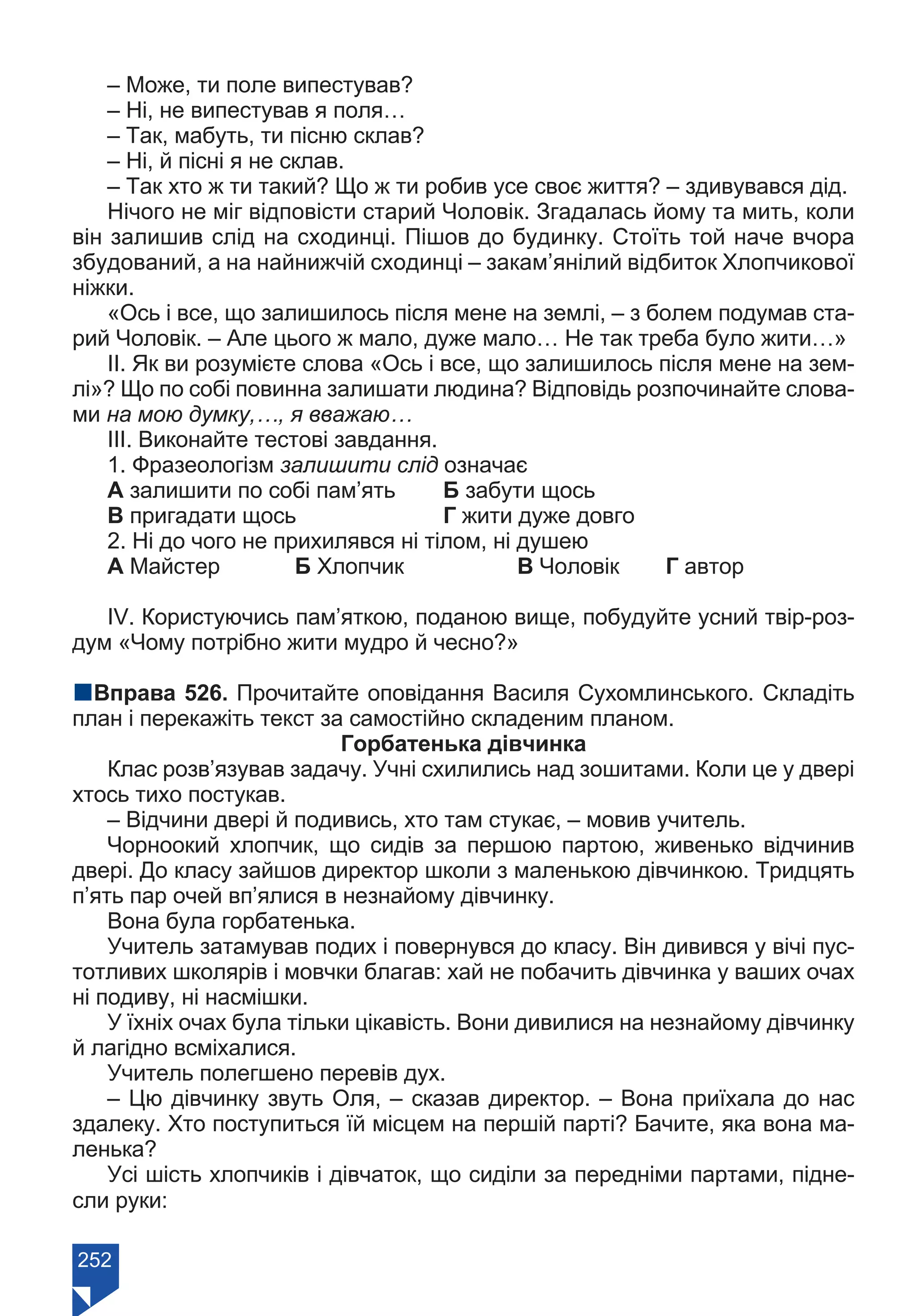252
– Може, ти поле випестував?
– Ні, не випестував я поля…
– Так, мабуть, ти пісню склав?
– Ні, й пісні я не склав.
– Так хто ж ти такий? Що ж ти робив усе своє життя? – здивувався дід.
Нічого не міг відповісти старий Чоловік. Згадалась йому та мить, коли
він залишив слід на сходинці. Пішов до будинку. Стоїть той наче вчора
збудований, а на найнижчій сходинці – закам’янілий відбиток Хлопчикової
ніжки.
«Ось і все, що залишилось після мене на землі, – з болем подумав ста-
рий Чоловік. – Але цього ж мало, дуже мало… Не так треба було жити…»
ІІ. Як ви розумієте слова «Ось і все, що залишилось після мене на зем-
лі»? Що по собі повинна залишати людина? Відповідь розпочинайте слова-
ми на мою думку,…, я вважаю…
ІІІ. Виконайте тестові завдання.
1. Фразеологізм залишити слід означає
А залишити по собі пам’ять	 Б забути щось
В пригадати щось		 Г жити дуже довго
2. Ні до чого не прихилявся ні тілом, ні душею
А Майстер		 Б Хлопчик		 В Чоловік	 Г автор
ІV. Користуючись пам’яткою, поданою вище, побудуйте усний твір-роз-
дум «Чому потрібно жити мудро й чесно?»
nВправа 526. Прочитайте оповідання Василя Сухомлинського. Складіть
план і перекажіть текст за самостійно складеним планом.
Горбатенька дівчинка
Клас розв’язував задачу. Учні схилились над зошитами. Коли це у двері
хтось тихо постукав.
– Відчини двері й подивись, хто там стукає, – мовив учитель.
Чорноокий хлопчик, що сидів за першою партою, живенько відчинив
двері. До класу зайшов директор школи з маленькою дівчинкою. Тридцять
п’ять пар очей вп’ялися в незнайому дівчинку.
Вона була горбатенька.
Учитель затамував подих і повернувся до класу. Він дивився у вічі пус-
тотливих школярів і мовчки благав: хай не побачить дівчинка у ваших очах
ні подиву, ні насмішки.
У їхніх очах була тільки цікавість. Вони дивилися на незнайому дівчинку
й лагідно всміхалися.
Учитель полегшено перевів дух.
– Цю дівчинку звуть Оля, – сказав директор. – Вона приїхала до нас
здалеку. Хто поступиться їй місцем на першій парті? Бачите, яка вона ма-
ленька?
Усі шість хлопчиків і дівчаток, що сиділи за передніми партами, підне-
сли руки:
Право для безоплатного розміщення підручника в мережі Інтернет має
Міністерство освіти і науки України https://mon.gov.ua та Інститут модернізації змісту освіти https://imzo.gov.ua/
 