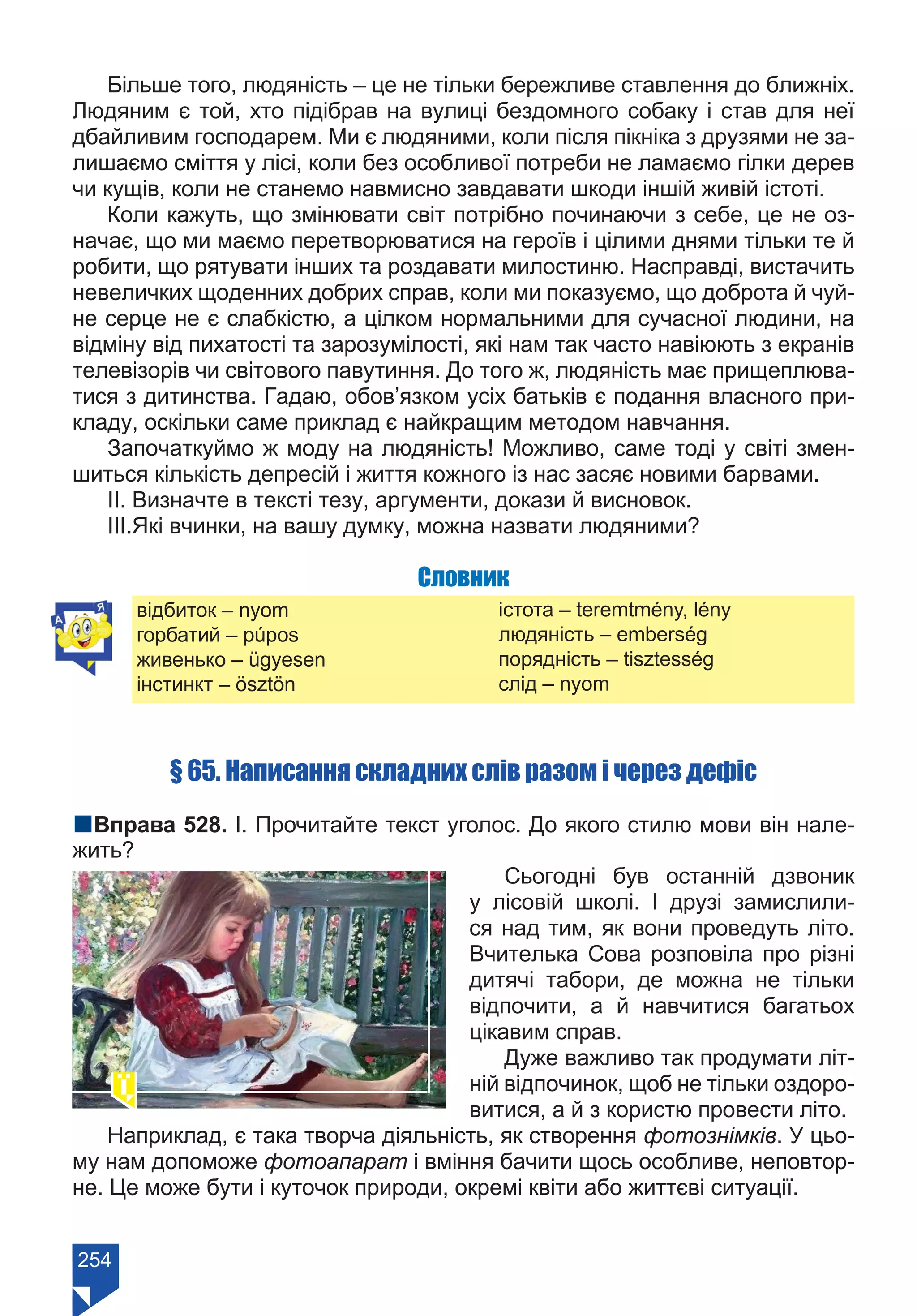 254
Більше того, людяність – це не тільки бережливе ставлення до ближніх.
Людяним є той, хто підібрав на вулиці бездомного собаку і став для неї
дбайливим господарем. Ми є людяними, коли після пікніка з друзями не за-
лишаємо сміття у лісі, коли без особливої потреби не ламаємо гілки дерев
чи кущів, коли не станемо навмисно завдавати шкоди іншій живій істоті.
Коли кажуть, що змінювати світ потрібно починаючи з себе, це не оз-
начає, що ми маємо перетворюватися на героїв і цілими днями тільки те й
робити, що рятувати інших та роздавати милостиню. Насправді, вистачить
невеличких щоденних добрих справ, коли ми показуємо, що доброта й чуй-
не серце не є слабкістю, а цілком нормальними для сучасної людини, на
відміну від пихатості та зарозумілості, які нам так часто навіюють з екранів
телевізорів чи світового павутиння. До того ж, людяність має прищеплюва-
тися з дитинства. Гадаю, обов’язком усіх батьків є подання власного при-
кладу, оскільки саме приклад є найкращим методом навчання.
Започаткуймо ж моду на людяність! Можливо, саме тоді у світі змен-
шиться кількість депресій і життя кожного із нас засяє новими барвами.
ІІ. Визначте в тексті тезу, аргументи, докази й висновок.
ІІІ.Які вчинки, на вашу думку, можна назвати людяними?
Словник
відбиток – nyom
горбатий – púpos
живенько – ügyesen
інстинкт – ösztön
істота – teremtmény, lény
людяність – emberség
порядність – tisztesség
слід – nyom
§ 65. Написання складних слів разом і через дефіс
nВправа 528. І. Прочитайте текст уголос. До якого стилю мови він нале-
жить?
Сьогодні був останній дзвоник
у лісовій школі. І друзі замислили-
ся над тим, як вони проведуть літо.
Вчителька Сова розповіла про різні
дитячі табори, де можна не тільки
відпочити, а й навчитися багатьох
цікавим справ.
Дуже важливо так продумати літ-
ній відпочинок, щоб не тільки оздоро-
витися, а й з користю провести літо.
Наприклад, є така творча діяльність, як створення фотознімків. У цьо-
му нам допоможе фотоапарат і вміння бачити щось особливе, неповтор-
не. Це може бути і куточок природи, окремі квіти або життєві ситуації.
Право для безоплатного розміщення підручника в мережі Інтернет має
Міністерство освіти і науки України https://mon.gov.ua та Інститут модернізації змісту освіти https://imzo.gov.ua/
 