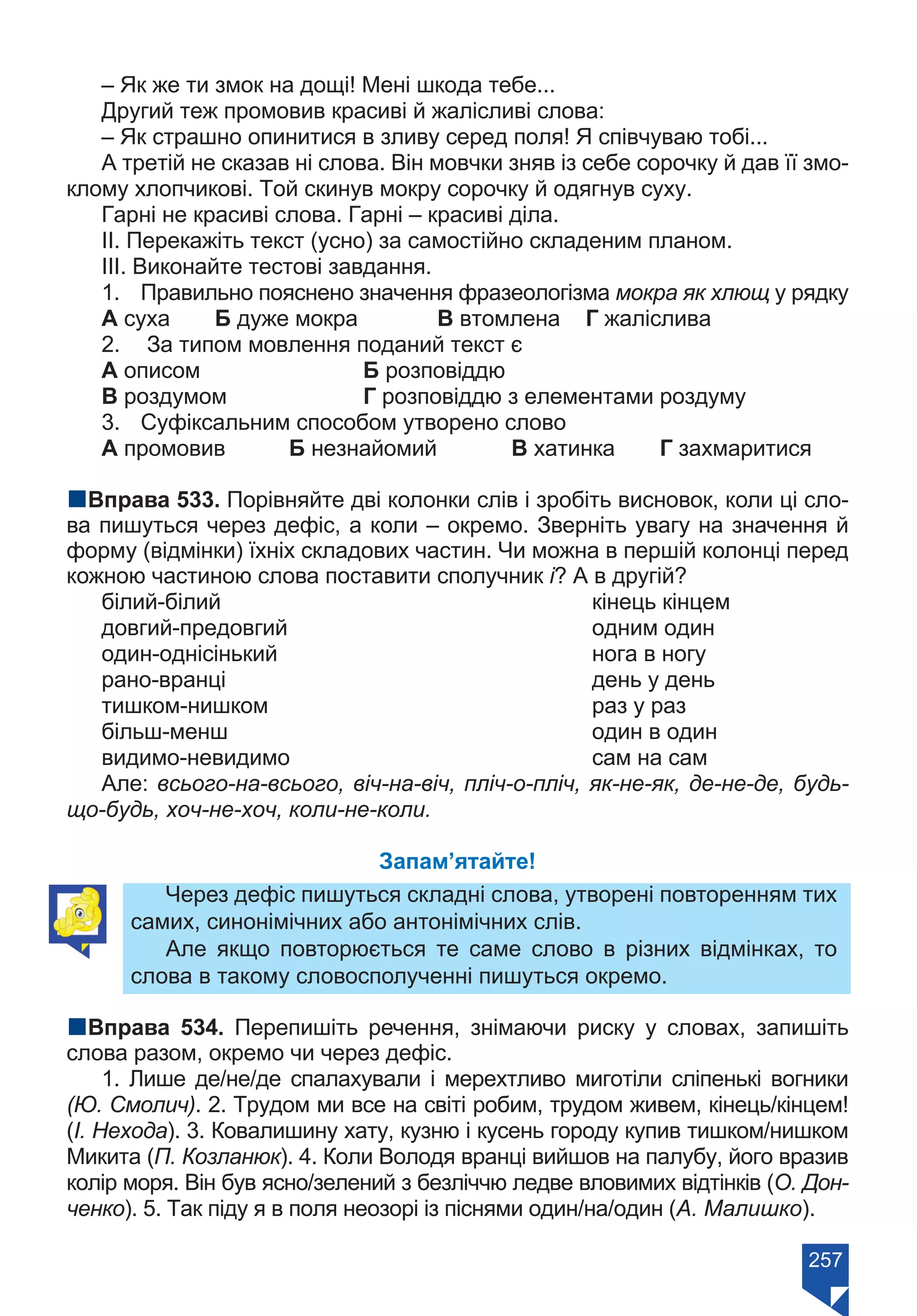 257
– Як же ти змок на дощі! Мені шкода тебе...
Другий теж промовив красиві й жалісливі слова:
– Як страшно опинитися в зливу серед поля! Я співчуваю тобі...
А третій не сказав ні слова. Він мовчки зняв із себе сорочку й дав її змо-
клому хлопчикові. Той скинув мокру сорочку й одягнув суху.
Гарні не красиві слова. Гарні – красиві діла.
ІІ. Перекажіть текст (усно) за самостійно складеним планом.
ІІІ. Виконайте тестові завдання.
1.	 Правильно пояснено значення фразеологізма мокра як хлющ у рядку
А суха	 Б дуже мокра		 В втомлена	 Г жаліслива
2.	 За типом мовлення поданий текст є
А описом			 Б розповіддю		
В роздумом		 Г розповіддю з елементами роздуму
3.	 Суфіксальним способом утворено слово
А промовив	 Б незнайомий		 В хатинка	 Г захмаритися
nВправа 533. Порівняйте дві колонки слів і зробіть висновок, коли ці сло-
ва пишуться через дефіс, а коли – окремо. Зверніть увагу на значення й
форму (відмінки) їхніх складових частин. Чи можна в першій колонці перед
кожною частиною слова поставити сполучник і? А в другій?
білий-білий 	 кінець кінцем
довгий-предовгий 	 одним один
один-однісінький 	 нога в ногу
рано-вранці 	 день у день
тишком-нишком 	 раз у раз
більш-менш 	 один в один
видимо-невидимо 	 сам на сам
Але: всього-на-всього, віч-на-віч, пліч-о-пліч, як-не-як, де-не-де, будь-
що-будь, хоч-не-хоч, коли-не-коли.
Запам’ятайте!
Через дефіс пишуться складні слова, утворені повторенням тих
самих, синонімічних або антонімічних слів.
Але якщо повторюється те саме слово в різних відмінках, то
слова в такому словосполученні пишуться окремо.
nВправа 534. Перепишіть речення, знімаючи риску у словах, запишіть
слова разом, окремо чи через дефіс.
1. Лише де/не/де спалахували і мерехтливо миготіли сліпенькі вогники
(Ю. Смолич). 2. Трудом ми все на світі робим, трудом живем, кінець/кінцем!
(І. Нехода). 3. Ковалишину хату, кузню і кусень городу купив тишком/нишком
Микита (П. Козланюк). 4. Коли Володя вранці вийшов на палубу, його вразив
колір моря. Він був ясно/зелений з безліччю ледве вловимих відтінків (О. Дон-
ченко). 5. Так піду я в поля неозорі із піснями один/на/один (А. Малишко).
Право для безоплатного розміщення підручника в мережі Інтернет має
Міністерство освіти і науки України https://mon.gov.ua та Інститут модернізації змісту освіти https://imzo.gov.ua/
 