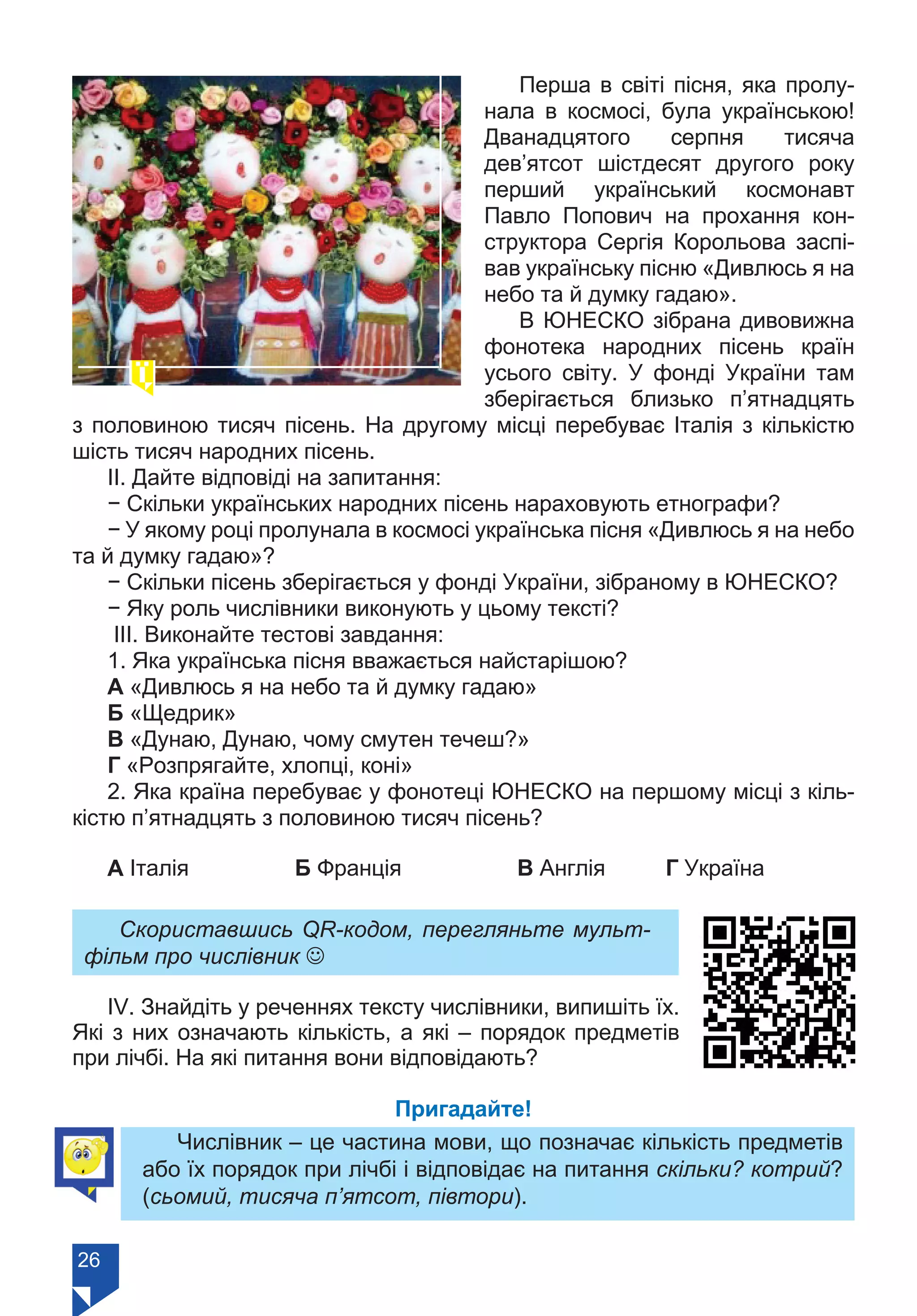 26
Перша в світі пісня, яка пролу-
нала в космосі, була українською!
Дванадцятого серпня тисяча
дев’ятсот шістдесят другого року
перший український космонавт
Павло Попович на прохання кон-
структора Сергія Корольова заспі-
вав українську пісню «Дивлюсь я на
небо та й думку гадаю».
В ЮНЕСКО зібрана дивовижна
фонотека народних пісень країн
усього світу. У фонді України там
зберігається близько п’ятнадцять
з половиною тисяч пісень. На другому місці перебуває Італія з кількістю
шість тисяч народних пісень.
ІІ. Дайте відповіді на запитання:
− Скільки українських народних пісень нараховують етнографи?
− У якому році пролунала в космосі українська пісня «Дивлюсь я на небо
та й думку гадаю»?
− Скільки пісень зберігається у фонді України, зібраному в ЮНЕСКО?
− Яку роль числівники виконують у цьому тексті?
ІІІ. Виконайте тестові завдання:
1. Яка українська пісня вважається найстарішою?
А «Дивлюсь я на небо та й думку гадаю»
Б «Щедрик»
В «Дунаю, Дунаю, чому смутен течеш?»
Г «Розпрягайте, хлопці, коні»
2. Яка країна перебуває у фонотеці ЮНЕСКО на першому місці з кіль-
кістю п’ятнадцять з половиною тисяч пісень?
А Італія		 Б Франція		 В Англія	 Г Україна
Скориставшись QR-кодом, перегляньте мульт-
фільм про числівник J
ІV. Знайдіть у реченнях тексту числівники, випишіть їх.
Які з них означають кількість, а які – порядок предметів
при лічбі. На які питання вони відповідають?
	
Пригадайте!
Числівник – це частина мови, що позначає кількість предметів
або їх порядок при лічбі і відповідає на питання скільки? котрий?
(сьомий, тисяча п’ятсот, півтори).
Право для безоплатного розміщення підручника в мережі Інтернет має
Міністерство освіти і науки України https://mon.gov.ua та Інститут модернізації змісту освіти https://imzo.gov.ua/
 