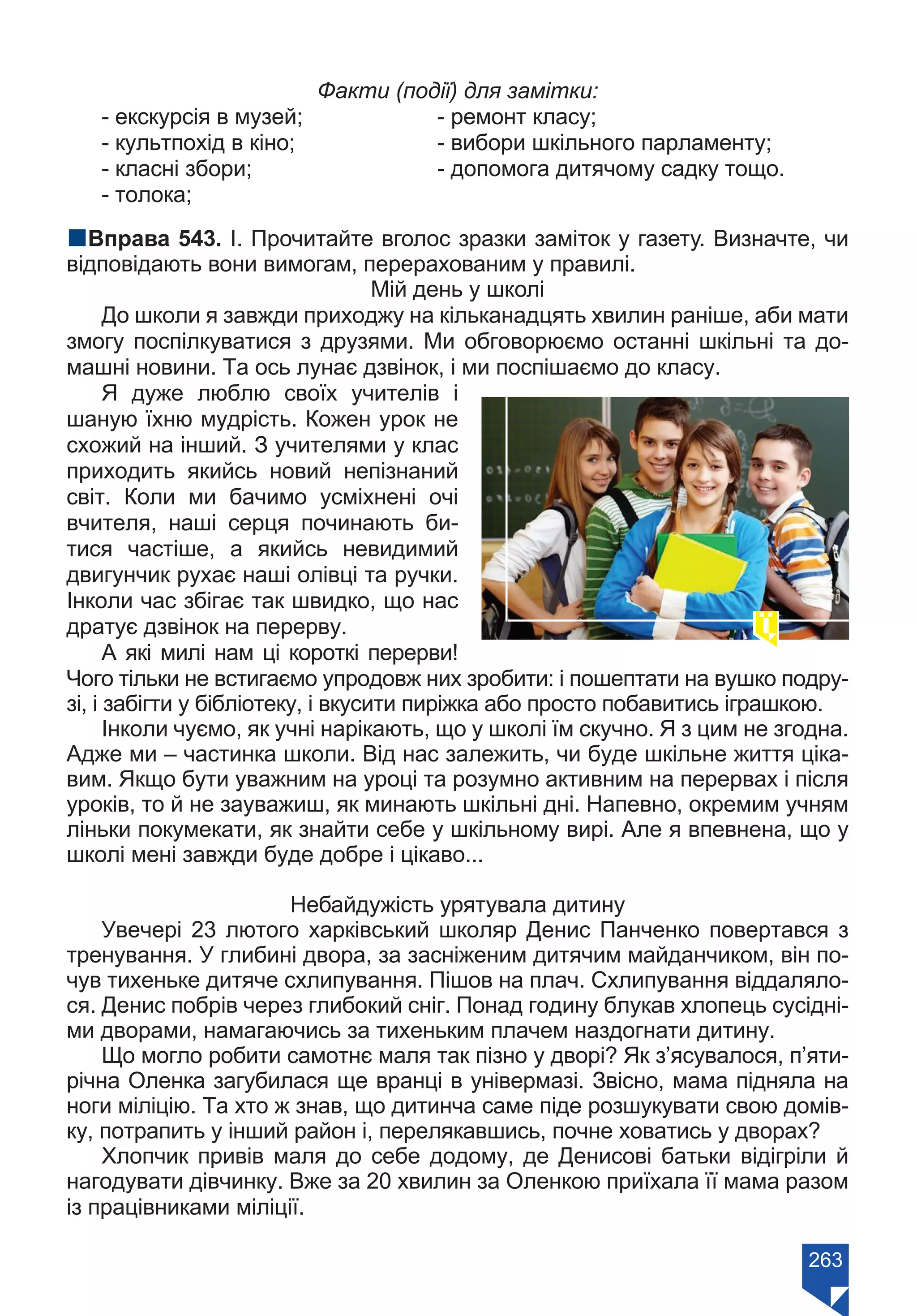 263
Факти (події) для замітки:
- екскурсія в музей;		 - ремонт класу;
- культпохід в кіно;		 - вибори шкільного парламенту;
- класні збори;			 - допомога дитячому садку тощо.
- толока;
nВправа 543. І. Прочитайте вголос зразки заміток у газету. Визначте, чи
відповідають вони вимогам, перерахованим у правилі.
Мій день у школі
До школи я завжди приходжу на кільканадцять хвилин раніше, аби мати
змогу поспілкуватися з друзями. Ми обговорюємо останні шкільні та до-
машні новини. Та ось лунає дзвінок, і ми поспішаємо до класу.
Я дуже люблю своїх учителів і
шаную їхню мудрість. Кожен урок не
схожий на інший. З учителями у клас
приходить якийсь новий непізнаний
світ. Коли ми бачимо усміхнені очі
вчителя, наші серця починають би-
тися частіше, а якийсь невидимий
двигунчик рухає наші олівці та ручки.
Інколи час збігає так швидко, що нас
дратує дзвінок на перерву.
А які милі нам ці короткі перерви!
Чого тільки не встигаємо упродовж них зробити: і пошептати на вушко подру-
зі, і забігти у бібліотеку, і вкусити пиріжка або просто побавитись іграшкою.
Інколи чуємо, як учні нарікають, що у школі їм скучно. Я з цим не згодна.
Адже ми – частинка школи. Від нас залежить, чи буде шкільне життя ціка-
вим. Якщо бути уважним на уроці та розумно активним на перервах і після
уроків, то й не зауважиш, як минають шкільні дні. Напевно, окремим учням
ліньки покумекати, як знайти себе у шкільному вирі. Але я впевнена, що у
школі мені завжди буде добре і цікаво...
Небайдужість урятувала дитину
Увечері 23 лютого харківський школяр Денис Панченко повертався з
тренування. У глибині двора, за засніженим дитячим майданчиком, він по-
чув тихеньке дитяче схлипування. Пішов на плач. Схлипування віддаляло-
ся. Денис побрів через глибокий сніг. Понад годину блукав хлопець сусідні-
ми дворами, намагаючись за тихеньким плачем наздогнати дитину.
Що могло робити самотнє маля так пізно у дворі? Як з’ясувалося, п’яти-
річна Оленка загубилася ще вранці в універмазі. Звісно, мама підняла на
ноги міліцію. Та хто ж знав, що дитинча саме піде розшукувати свою домів-
ку, потрапить у інший район і, перелякавшись, почне ховатись у дворах?
Хлопчик привів маля до себе додому, де Денисові батьки відігріли й
нагодувати дівчинку. Вже за 20 хвилин за Оленкою приїхала її мама разом
із працівниками міліції.
Право для безоплатного розміщення підручника в мережі Інтернет має
Міністерство освіти і науки України https://mon.gov.ua та Інститут модернізації змісту освіти https://imzo.gov.ua/
 