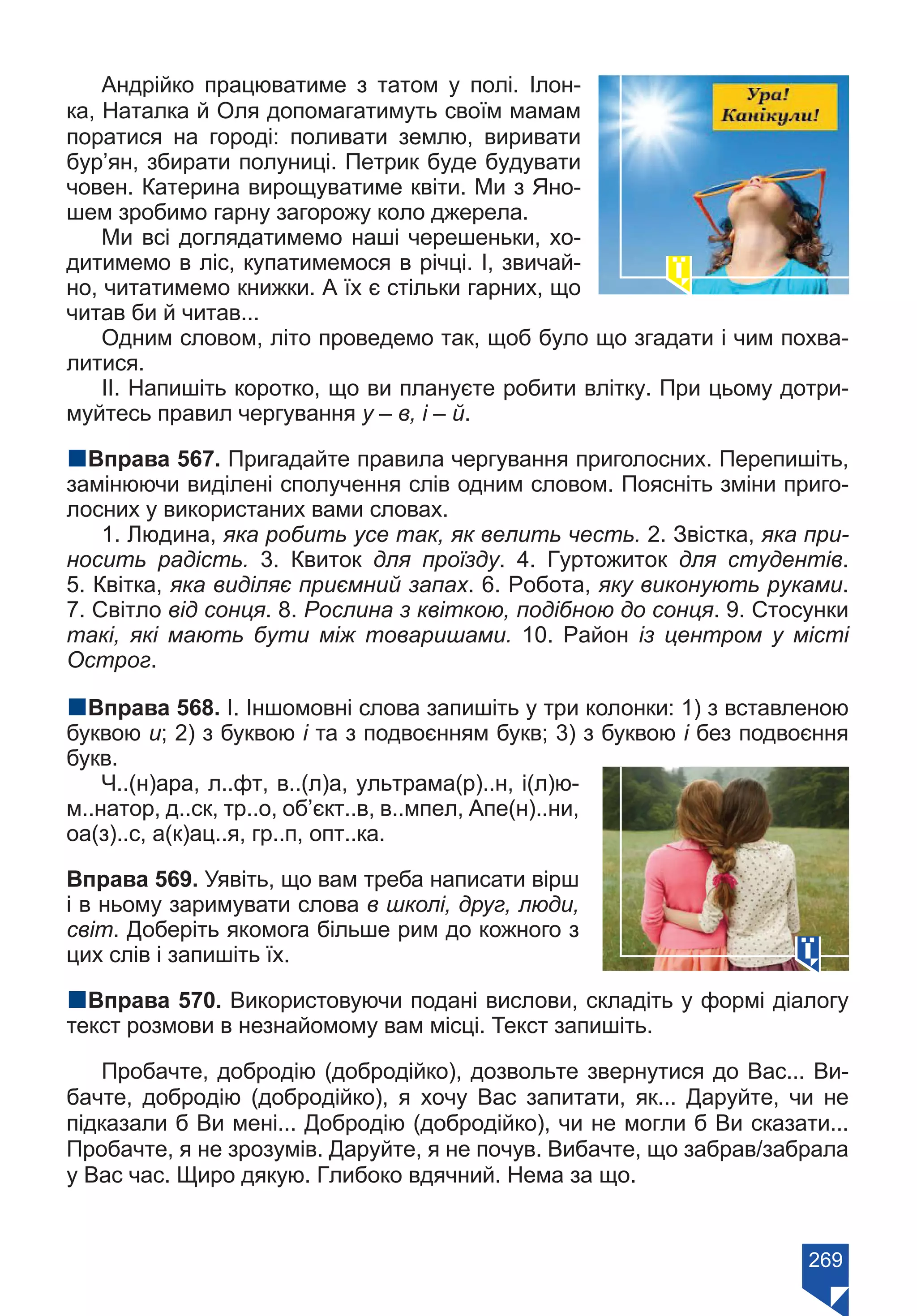 269
Андрійко працюватиме з татом у полі. Ілон-
ка, Наталка й Оля допомагатимуть своїм мамам
поратися на городі: поливати землю, виривати
бур’ян, збирати полуниці. Петрик буде будувати
човен. Катерина вирощуватиме квіти. Ми з Яно-
шем зробимо гарну загорожу коло джерела.
Ми всі доглядатимемо наші черешеньки, хо-
дитимемо в ліс, купатимемося в річці. І, звичай-
но, читатимемо книжки. А їх є стільки гарних, що
читав би й читав...
Одним словом, літо проведемо так, щоб було що згадати і чим похва-
литися.
ІІ. Напишіть коротко, що ви плануєте робити влітку. При цьому дотри-
муйтесь правил чергування у – в, і – й.
nВправа 567. Пригадайте правила чергування приголосних. Перепишіть,
замінюючи виділені сполучення слів одним словом. Поясніть зміни приго-
лосних у використаних вами словах.
1. Людина, яка робить усе так, як велить честь. 2. Звістка, яка при-
носить радість. 3. Квиток для проїзду. 4. Гуртожиток для студентів.
5. Квітка, яка виділяє приємний запах. 6. Робота, яку виконують руками.
7. Світло від сонця. 8. Рослина з квіткою, подібною до сонця. 9. Стосунки
такі, які мають бути між товаришами. 10. Район із центром у місті
Острог.
nВправа 568. І. Іншомовні слова запишіть у три колонки: 1) з вставленою
буквою и; 2) з буквою і та з подвоєнням букв; 3) з буквою і без подвоєння
букв.
Ч..(н)ара, л..фт, в..(л)а, ультрама(р)..н, і(л)ю-
м..натор, д..ск, тр..о, об’єкт..в, в..мпел, Апе(н)..ни,
оа(з)..с, а(к)ац..я, гр..п, опт..ка.
Вправа 569. Уявіть, що вам треба написати вірш
і в ньому заримувати слова в школі, друг, люди,
світ. Доберіть якомога більше рим до кожного з
цих слів і запишіть їх.
nВправа 570. Використовуючи подані вислови, складіть у формі діалогу
текст розмови в незнайомому вам місці. Текст запишіть.
Пробачте, добродію (добродійко), дозвольте звернутися до Вас... Ви-
бачте, добродію (добродійко), я хочу Вас запитати, як... Даруйте, чи не
підказали б Ви мені... Добродію (добродійко), чи не могли б Ви сказати...
Пробачте, я не зрозумів. Даруйте, я не почув. Вибачте, що забрав/забрала
у Вас час. Щиро дякую. Глибоко вдячний. Нема за що.
Право для безоплатного розміщення підручника в мережі Інтернет має
Міністерство освіти і науки України https://mon.gov.ua та Інститут модернізації змісту освіти https://imzo.gov.ua/
 