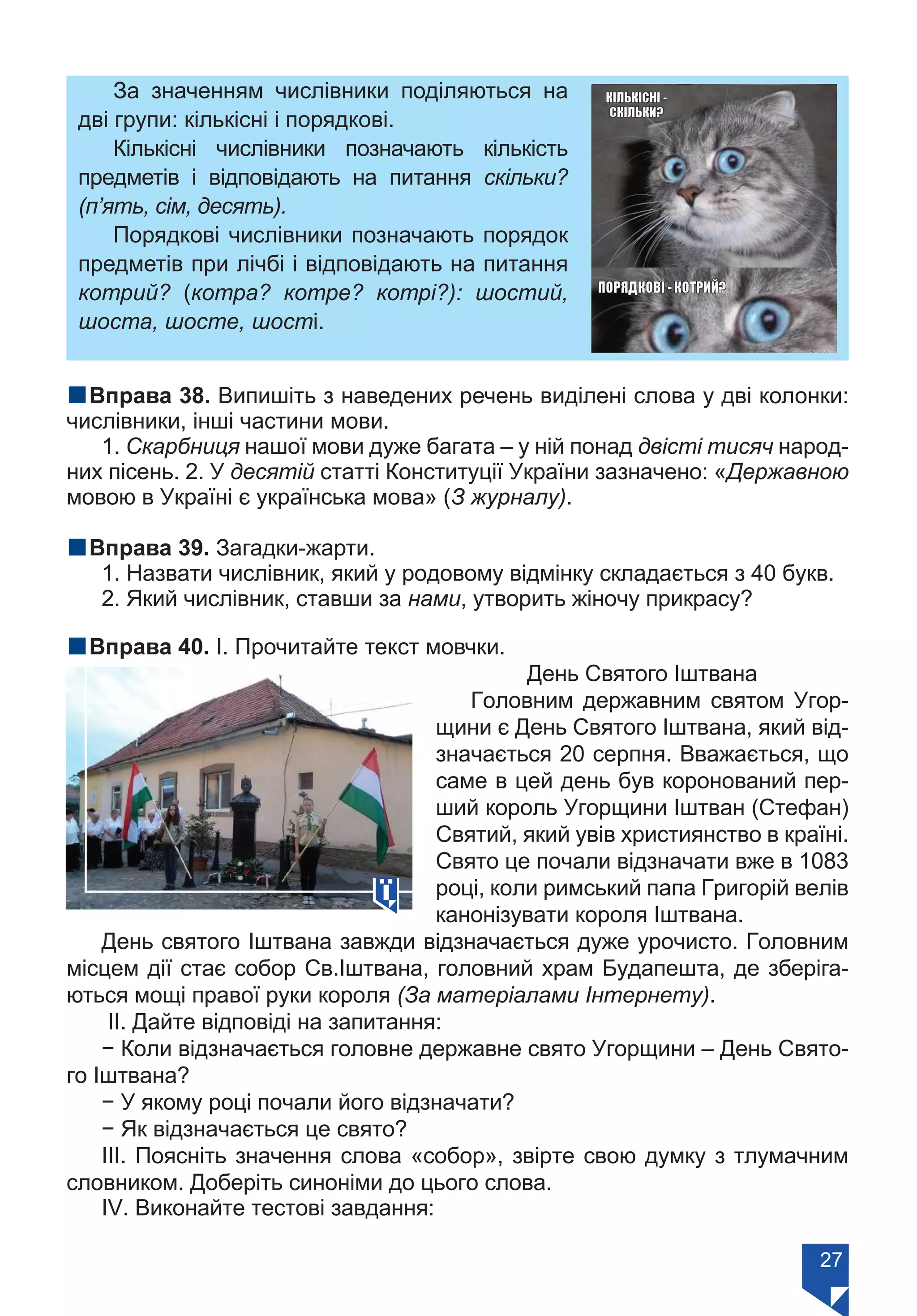 27
За значенням числівники поділяються на
дві групи: кількісні і порядкові.
Кількісні числівники позначають кількість
предметів і відповідають на питання скільки?
(п’ять, сім, десять).
Порядкові числівники позначають порядок
предметів при лічбі і відповідають на питання
котрий? (котра? котре? котрі?): шостий,
шоста, шосте, шості.
nВправа 38. Випишіть з наведених речень виділені слова у дві колонки:
числівники, інші частини мови.
1. Скарбниця нашої мови дуже багата – у ній понад двісті тисяч народ-
них пісень. 2. У десятій статті Конституції України зазначено: «Державною
мовою в Україні є українська мова» (З журналу).
nВправа 39. Загадки-жарти.
1. Назвати числівник, який у родовому відмінку складається з 40 букв.
2. Який числівник, ставши за нами, утворить жіночу прикрасу?
nВправа 40. І. Прочитайте текст мовчки.
День Святого Іштвана
Головним державним святом Угор-
щини є День Святого Іштвана, який від-
значається 20 серпня. Вважається, що
саме в цей день був коронований пер-
ший король Угорщини Іштван (Стефан)
Святий, який увів християнство в країні.
Свято це почали відзначати вже в 1083
році, коли римський папа Григорій велів
канонізувати короля Іштвана.
День святого Іштвана завжди відзначається дуже урочисто. Головним
місцем дії стає собор Св.Іштвана, головний храм Будапешта, де зберіга-
ються мощі правої руки короля (За матеріалами Інтернету).
ІІ. Дайте відповіді на запитання:
− Коли відзначається головне державне свято Угорщини – День Свято-
го Іштвана?
− У якому році почали його відзначати?
− Як відзначається це свято?
ІІІ. Поясніть значення слова «собор», звірте свою думку з тлумачним
словником. Доберіть синоніми до цього слова.
ІV. Виконайте тестові завдання:
Право для безоплатного розміщення підручника в мережі Інтернет має
Міністерство освіти і науки України https://mon.gov.ua та Інститут модернізації змісту освіти https://imzo.gov.ua/
 