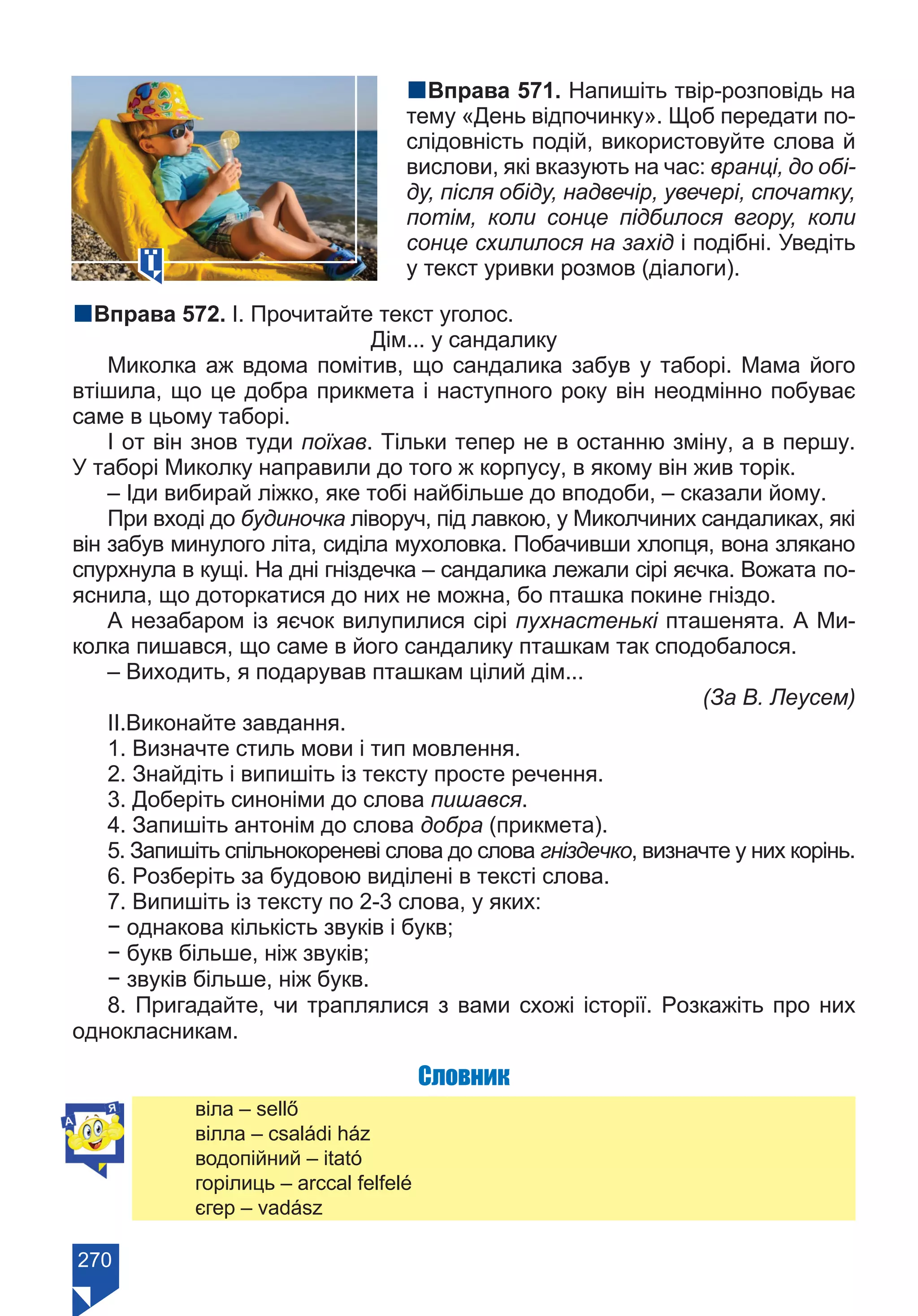 270
nВправа 571. Напишіть твір-розповідь на
тему «День відпочинку». Щоб передати по-
слідовність подій, використовуйте слова й
вислови, які вказують на час: вранці, до обі-
ду, після обіду, надвечір, увечері, спочатку,
потім, коли сонце підбилося вгору, коли
сонце схилилося на захід і подібні. Уведіть
у текст уривки розмов (діалоги).
nВправа 572. І. Прочитайте текст уголос.
Дім... у сандалику
Миколка аж вдома помітив, що сандалика забув у таборі. Мама його
втішила, що це добра прикмета і наступного року він неодмінно побуває
саме в цьому таборі.
І от він знов туди поїхав. Тільки тепер не в останню зміну, а в першу.
У таборі Миколку направили до того ж корпусу, в якому він жив торік.
– Іди вибирай ліжко, яке тобі найбільше до вподоби, – сказали йому.
При вході до будиночка ліворуч, під лавкою, у Миколчиних сандаликах, які
він забув минулого літа, сиділа мухоловка. Побачивши хлопця, вона злякано
спурхнула в кущі. На дні гніздечка – сандалика лежали сірі яєчка. Вожата по-
яснила, що доторкатися до них не можна, бо пташка покине гніздо.
А незабаром із яєчок вилупилися сірі пухнастенькі пташенята. А Ми-
колка пишався, що саме в його сандалику пташкам так сподобалося.
– Виходить, я подарував пташкам цілий дім...
					 (За В. Леусем)
ІІ.Виконайте завдання.
1. Визначте стиль мови і тип мовлення.
2. Знайдіть і випишіть із тексту просте речення.
3. Доберіть синоніми до слова пишався.
4. Запишіть антонім до слова добра (прикмета).
5. Запишіть спільнокореневі слова до слова гніздечко, визначте у них корінь.
6. Розберіть за будовою виділені в тексті слова.
7. Випишіть із тексту по 2-3 слова, у яких:
− однакова кількість звуків і букв;
− букв більше, ніж звуків;
− звуків більше, ніж букв.	
8. Пригадайте, чи траплялися з вами схожі історії. Розкажіть про них
однокласникам.
Словник
віла – sellő
вілла – családi ház
водопійний – itató
горілиць – arccal felfelé
єгер – vadász
Право для безоплатного розміщення підручника в мережі Інтернет має
Міністерство освіти і науки України https://mon.gov.ua та Інститут модернізації змісту освіти https://imzo.gov.ua/
 