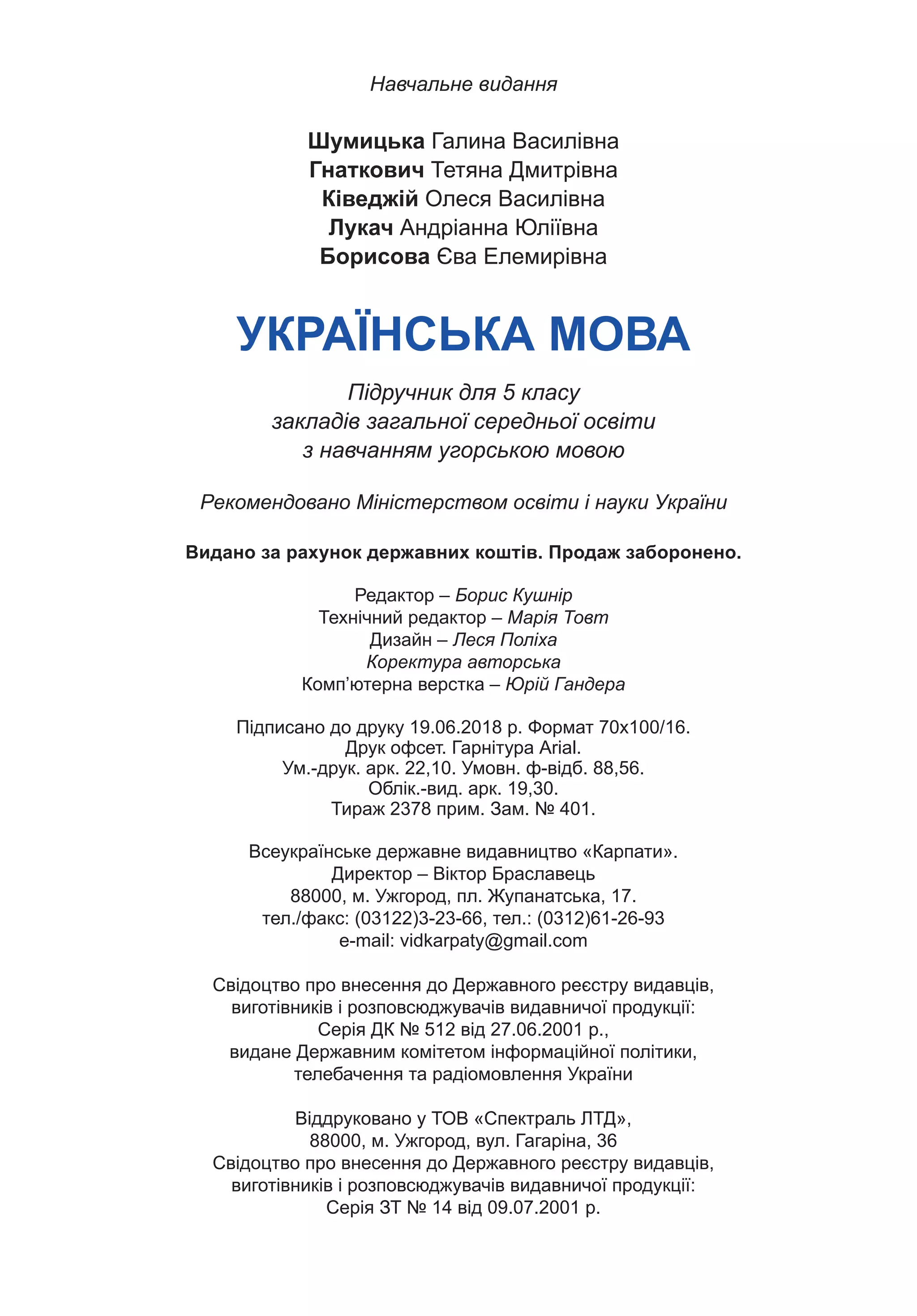272
Навчальне видання
Шумицька Галина Василівна
Гнаткович Тетяна Дмитрівна
Ківеджій Олеся Василівна
Лукач Андріанна Юліївна
Борисова Єва Елемирівна
УКРАЇНСЬКА МОВА
Підручник для 5 класу
закладів загальної середньої освіти
з навчанням угорською мовою
Рекомендовано Міністерством освіти і науки України
Видано за рахунок державних коштів. Продаж заборонено.
Редактор – Борис Кушнір
Технічний редактор – Марія Товт
Дизайн – Леся Поліха
Коректура авторська
Комп’ютерна верстка – Юрій Гандера
Підписано до друку 19.06.2018 р. Формат 70х100/16.
Друк офсет. Гарнітура Аrial.
Ум.-друк. арк. 22,10. Умовн. ф-відб. 88,56.
Облік.-вид. арк. 19,30.
Тираж 2378 прим. Зам. № 401.
Всеукраїнське державне видавництво «Карпати».
Директор – Віктор Браславець
88000, м. Ужгород, пл. Жупанатська, 17.
тел./факс: (03122)3-23-66, тел.: (0312)61-26-93
e-mail: vidkarpaty@gmail.com
Свідоцтво про внесення до Державного реєстру видавців,
виготівників і розповсюджувачів видавничої продукції:
Серія ДК № 512 від 27.06.2001 р.,
видане Державним комітетом інформаційної політики,
телебачення та радіомовлення України
Віддруковано у ТОВ «Спектраль ЛТД»,
88000, м. Ужгород, вул. Гагаріна, 36
Свідоцтво про внесення до Державного реєстру видавців,
виготівників і розповсюджувачів видавничої продукції:
Серія ЗТ № 14 від 09.07.2001 р.
Право для безоплатного розміщення підручника в мережі Інтернет має
Міністерство освіти і науки України https://mon.gov.ua та Інститут модернізації змісту освіти https://imzo.gov.ua/
 