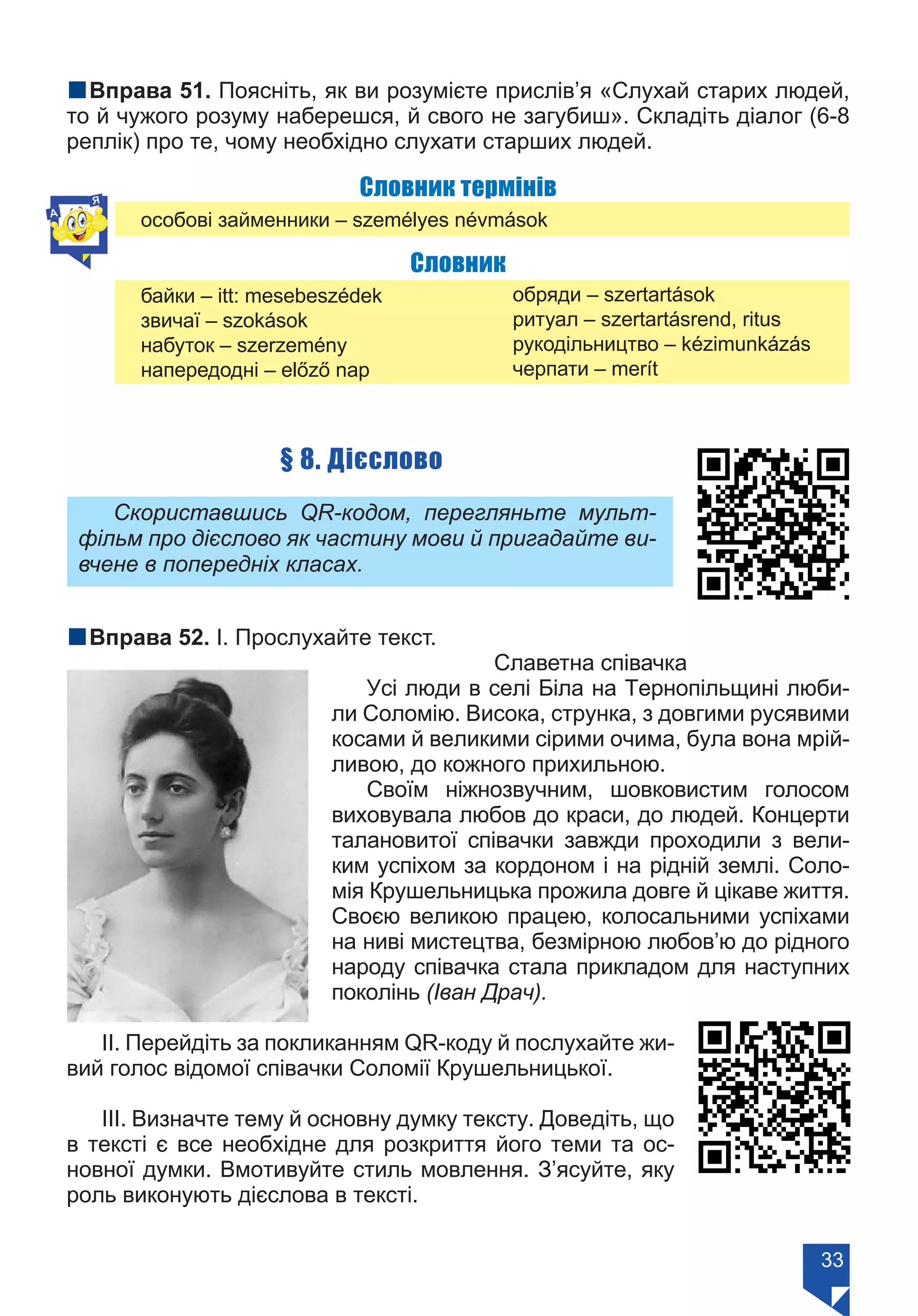 33
nВправа 51. Поясніть, як ви розумієте прислів’я «Слухай старих людей,
то й чужого розуму наберешся, й свого не загубиш». Складіть діалог (6-8
реплік) про те, чому необхідно слухати старших людей.
Словник термінів
	 особові займенники – személyes névmások
Словник
	 байки – itt: mesebeszédek
	 звичаї – szokások
	 набуток – szerzemény
	 напередодні – előző nap
обряди – szertartások
ритуал – szertartásrend, ritus
рукодільництво – kézimunkázás
черпати – merít
§ 8. Дієслово
Скориставшись QR-кодом, перегляньте мульт-
фільм про дієслово як частину мови й пригадайте ви-
вчене в попередніх класах.
nВправа 52. І. Прослухайте текст.
Славетна співачка
Усі люди в селі Біла на Тернопільщині люби-
ли Соломію. Висока, струнка, з довгими русявими
косами й великими сірими очима, була вона мрій-
ливою, до кожного прихильною.
Своїм ніжнозвучним, шовковистим голосом
виховувала любов до краси, до людей. Концерти
талановитої співачки завжди проходили з вели-
ким успіхом за кордоном і на рідній землі. Соло-
мія Крушельницька прожила довге й цікаве життя.
Своєю великою працею, колосальними успіхами
на ниві мистецтва, безмірною любов’ю до рідного
народу співачка стала прикладом для наступних
поколінь (Іван Драч).
ІІ. Перейдіть за покликанням QR-коду й послухайте жи-
вий голос відомої співачки Соломії Крушельницької.
ІІІ. Визначте тему й основну думку тексту. Доведіть, що
в тексті є все необхідне для розкриття його теми та ос-
новної думки. Вмотивуйте стиль мовлення. З’ясуйте, яку
роль виконують дієслова в тексті.
Право для безоплатного розміщення підручника в мережі Інтернет має
Міністерство освіти і науки України https://mon.gov.ua та Інститут модернізації змісту освіти https://imzo.gov.ua/
 