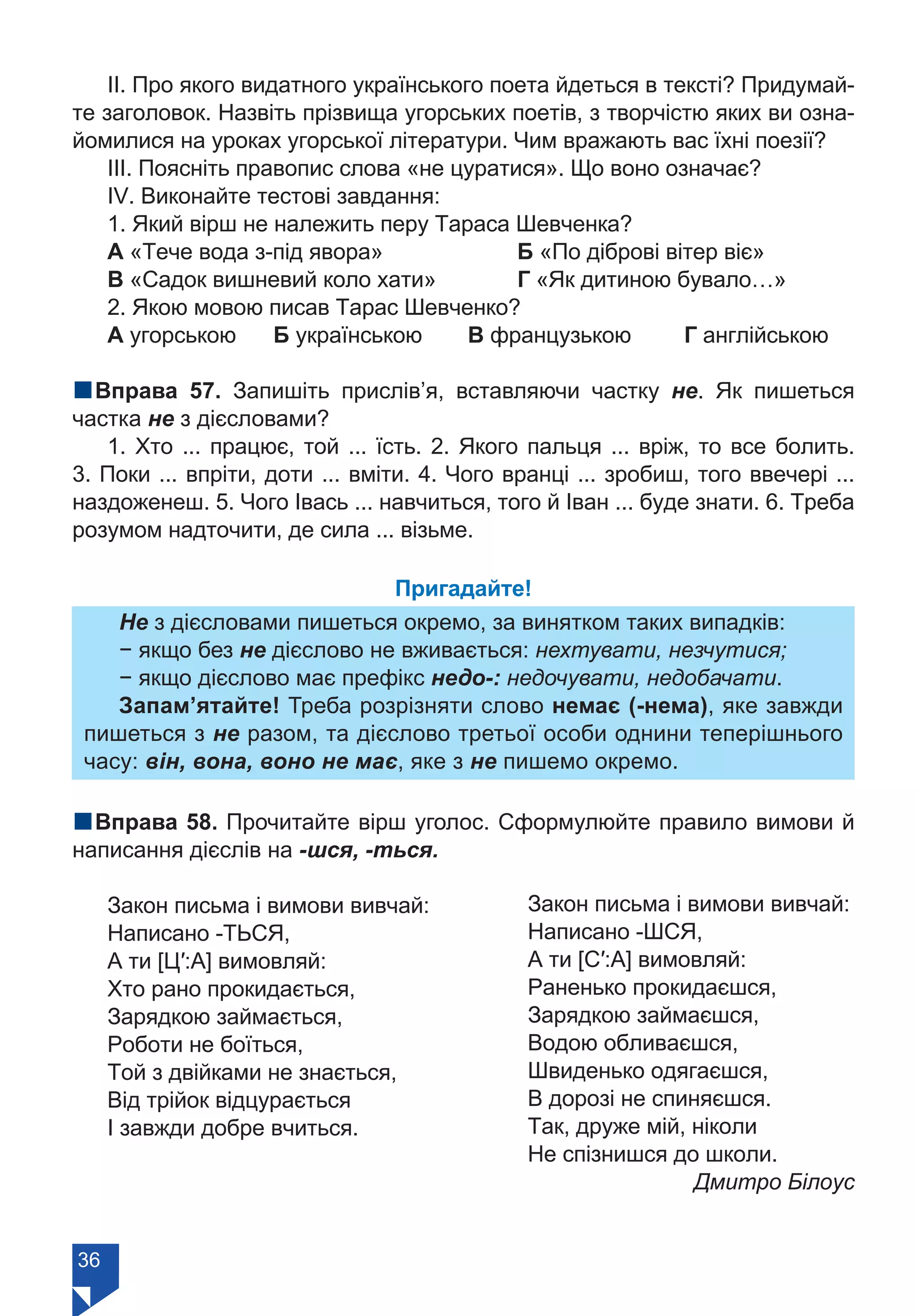 36
ІІ. Про якого видатного українського поета йдеться в тексті? Придумай-
те заголовок. Назвіть прізвища угорських поетів, з творчістю яких ви озна-
йомилися на уроках угорської літератури. Чим вражають вас їхні поезії?
ІІІ. Поясніть правопис слова «не цуратися». Що воно означає?
ІV. Виконайте тестові завдання:
1. Який вірш не належить перу Тараса Шевченка?
А «Тече вода з-під явора»		 Б «По діброві вітер віє»
В «Садок вишневий коло хати»		 Г «Як дитиною бувало…»
2. Якою мовою писав Тарас Шевченко?
А угорською Б українською	 В французькою	 Г англійською
nВправа 57. Запишіть прислів’я, вставляючи частку не. Як пишеться
частка не з дієсловами?
1. Хто ... працює, той ... їсть. 2. Якого пальця ... вріж, то все болить.
3. Поки ... впріти, доти ... вміти. 4. Чого вранці ... зробиш, того ввечері ...
наздоженеш. 5. Чого Івась ... навчиться, того й Іван ... буде знати. 6. Треба
розумом надточити, де сила ... візьме.
Пригадайте!
Не з дієсловами пишеться окремо, за винятком таких випадків:
− якщо без не дієслово не вживається: нехтувати, незчутися;
− якщо дієслово має префікс недо-: недочувати, недобачати.
Запам’ятайте! Треба розрізняти слово немає (-нема), яке завжди
пишеться з не разом, та дієслово третьої особи однини теперішнього
часу: він, вона, воно не має, яке з не пишемо окремо.
nВправа 58. Прочитайте вірш уголос. Сформулюйте правило вимови й
написання дієслів на -шся, -ться.
Закон письма і вимови вивчай:
Написано -ТЬСЯ,
А ти [Ц′:А] вимовляй:
Хто рано прокидається,
Зарядкою займається,
Роботи не боїться,
Той з двійками не знається,
Від трійок відцурається
І завжди добре вчиться.
Закон письма і вимови вивчай:
Написано -ШСЯ,
А ти [С′:А] вимовляй:
Раненько прокидаєшся,
Зарядкою займаєшся,
Водою обливаєшся,
Швиденько одягаєшся,
В дорозі не спиняєшся.
Так, друже мій, ніколи
Не спізнишся до школи.
Дмитро Білоус
Право для безоплатного розміщення підручника в мережі Інтернет має
Міністерство освіти і науки України https://mon.gov.ua та Інститут модернізації змісту освіти https://imzo.gov.ua/
 