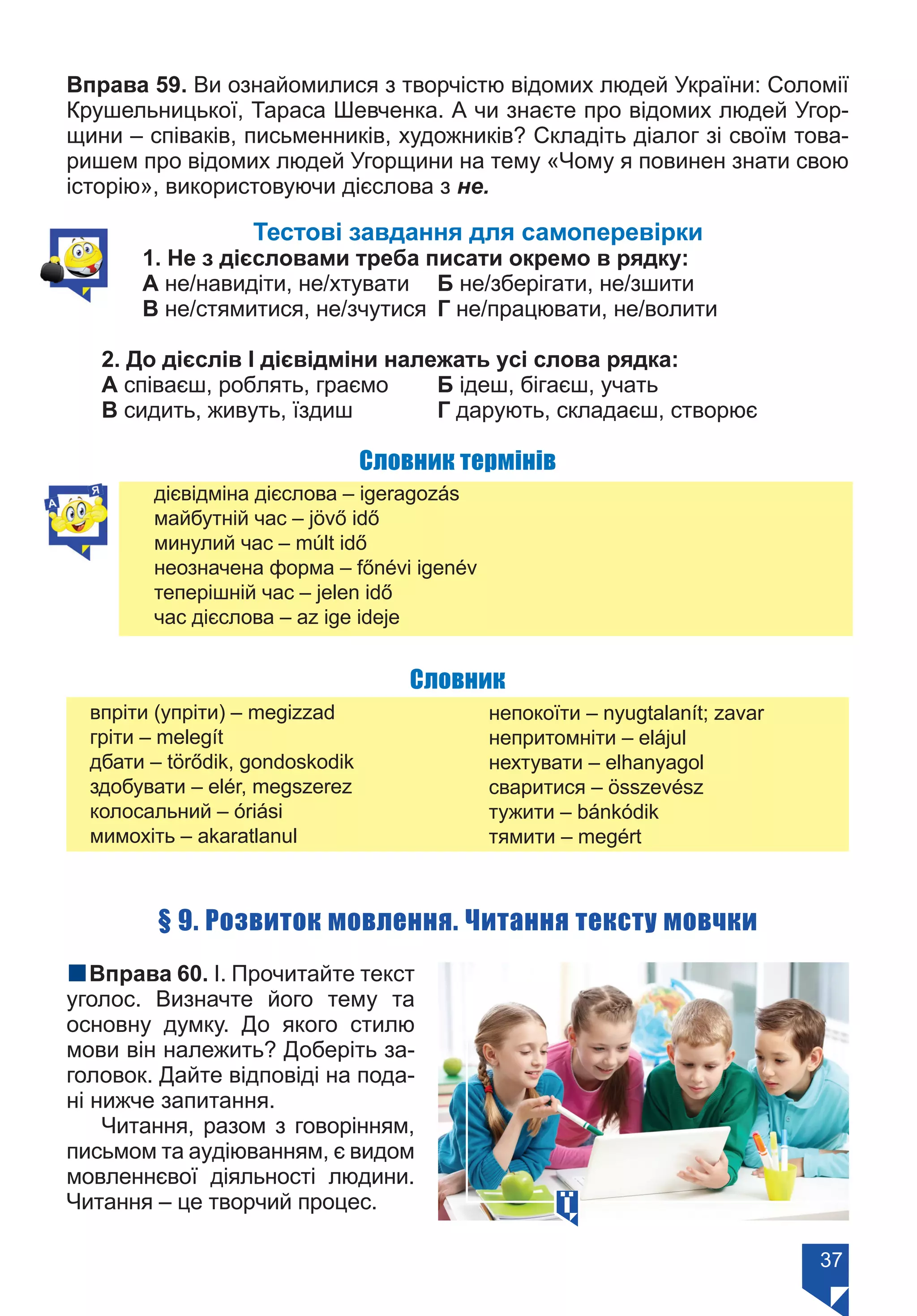 37
Вправа 59. Ви ознайомилися з творчістю відомих людей України: Соломії
Крушельницької, Тараса Шевченка. А чи знаєте про відомих людей Угор-
щини – співаків, письменників, художників? Складіть діалог зі своїм това-
ришем про відомих людей Угорщини на тему «Чому я повинен знати свою
історію», використовуючи дієслова з не.
Тестові завдання для самоперевірки
1. Не з дієсловами треба писати окремо в рядку:
А не/навидіти, не/хтувати	 Б не/зберігати, не/зшити
В не/стямитися, не/зчутися	 Г не/працювати, не/волити
2. До дієслів І дієвідміни належать усі слова рядка:
А співаєш, роблять, граємо	 Б ідеш, бігаєш, учать
В сидить, живуть, їздиш		 Г дарують, складаєш, створює
Словник термінів
дієвідміна дієслова – igeragozás
майбутній час – jövő idő
минулий час – múlt idő
неозначена форма – főnévi igenév
теперішній час – jelen idő
час дієслова – az ige ideje
Словник
впріти (упріти) – megizzad
гріти – melegít
дбати – törődik, gondoskodik
здобувати – elér, megszerez
колосальний – óriási
мимохіть – akaratlanul
непокоїти – nyugtalanít; zavar
непритомніти – elájul
нехтувати – elhanyagol
сваритися – összevész
тужити – bánkódik
тямити – megért
§ 9. Розвиток мовлення. Читання тексту мовчки
nВправа 60. І. Прочитайте текст
уголос. Визначте його тему та
основну думку. До якого стилю
мови він належить? Доберіть за-
головок. Дайте відповіді на пода-
ні нижче запитання.
Читання, разом з говорінням,
письмом та аудіюванням, є видом
мовленнєвої діяльності людини.
Читання – це творчий процес.
Право для безоплатного розміщення підручника в мережі Інтернет має
Міністерство освіти і науки України https://mon.gov.ua та Інститут модернізації змісту освіти https://imzo.gov.ua/
 