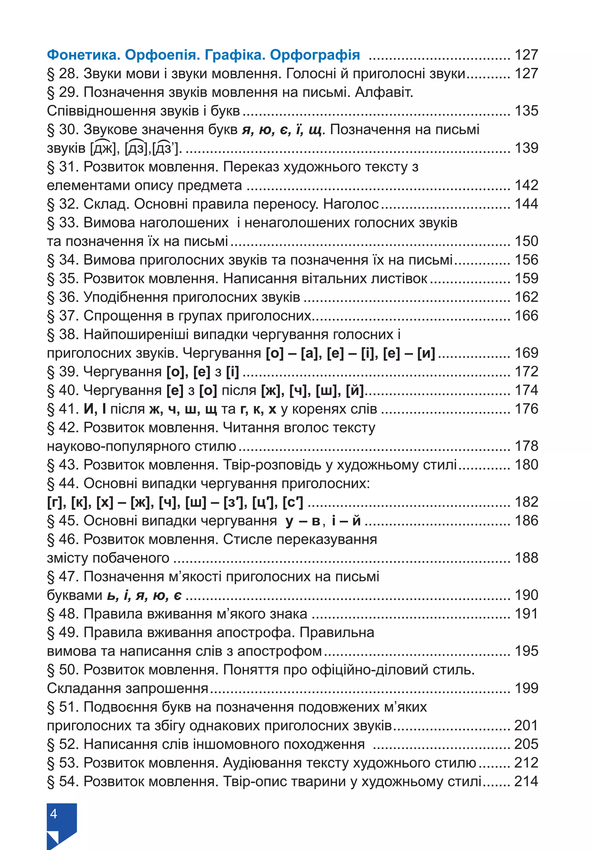 4
Фонетика. Орфоепія. Графіка. Орфографія .................................... 127
§ 28. Звуки мови і звуки мовлення. Голосні й приголосні звуки............ 127
§ 29. Позначення звуків мовлення на письмі. Алфавіт.
Співвідношення звуків і букв................................................................... 135
§ 30. Звукове значення букв я, ю, є, ї, щ. Позначення на письмі
звуків [дж], [дз],[дз’].................................................................................. 139
§ 31. Розвиток мовлення. Переказ художнього тексту з
елементами опису предмета.................................................................. 142
§ 32. Склад. Основні правила переносу. Наголос................................. 144
§ 33. Вимова наголошених і ненаголошених голосних звуків
та позначення їх на письмі...................................................................... 150
§ 34. Вимова приголосних звуків та позначення їх на письмі............... 156
§ 35. Розвиток мовлення. Написання вітальних листівок..................... 159
§ 36. Уподібнення приголосних звуків.................................................... 162
§ 37. Спрощення в групах приголосних.................................................. 166
§ 38. Найпоширеніші випадки чергування голосних і
приголосних звуків. Чергування [о] – [а], [е] – [і], [е] – [и]................... 169
§ 39. Чергування [о], [е] з [і]................................................................... 172
§ 40. Чергування [е] з [о] після [ж], [ч], [ш], [й].................................... 174
§ 41. И, І після ж, ч, ш, щ та г, к, х у коренях слів................................. 176
§ 42. Розвиток мовлення. Читання вголос тексту
науково-популярного стилю.................................................................... 178
§ 43. Розвиток мовлення. Твір-розповідь у художньому стилі.............. 180
§ 44. Основні випадки чергування приголосних:
[г], [к], [х] – [ж], [ч], [ш] – [з′], [ц′], [с′]................................................... 182
§ 45. Основні випадки чергування у – в, і – й..................................... 186
§ 46. Розвиток мовлення. Стисле переказування
змісту побаченого.................................................................................... 188
§ 47. Позначення м’якості приголосних на письмі
буквами ь, і, я, ю, є................................................................................. 190
§ 48. Правила вживання м’якого знака.................................................. 191
§ 49. Правила вживання апострофа. Правильна
вимова та написання слів з апострофом............................................... 195
§ 50. Розвиток мовлення. Поняття про офіційно-діловий стиль.
Складання запрошення........................................................................... 199
§ 51. Подвоєння букв на позначення подовжених м’яких
приголосних та збігу однакових приголосних звуків.............................. 201
§ 52. Написання слів іншомовного походження ................................... 205
§ 53. Розвиток мовлення. Аудіювання тексту художнього стилю......... 212
§ 54. Розвиток мовлення. Твір-опис тварини у художньому стилі........ 214
(
(
(
Право для безоплатного розміщення підручника в мережі Інтернет має
Міністерство освіти і науки України https://mon.gov.ua та Інститут модернізації змісту освіти https://imzo.gov.ua/
 