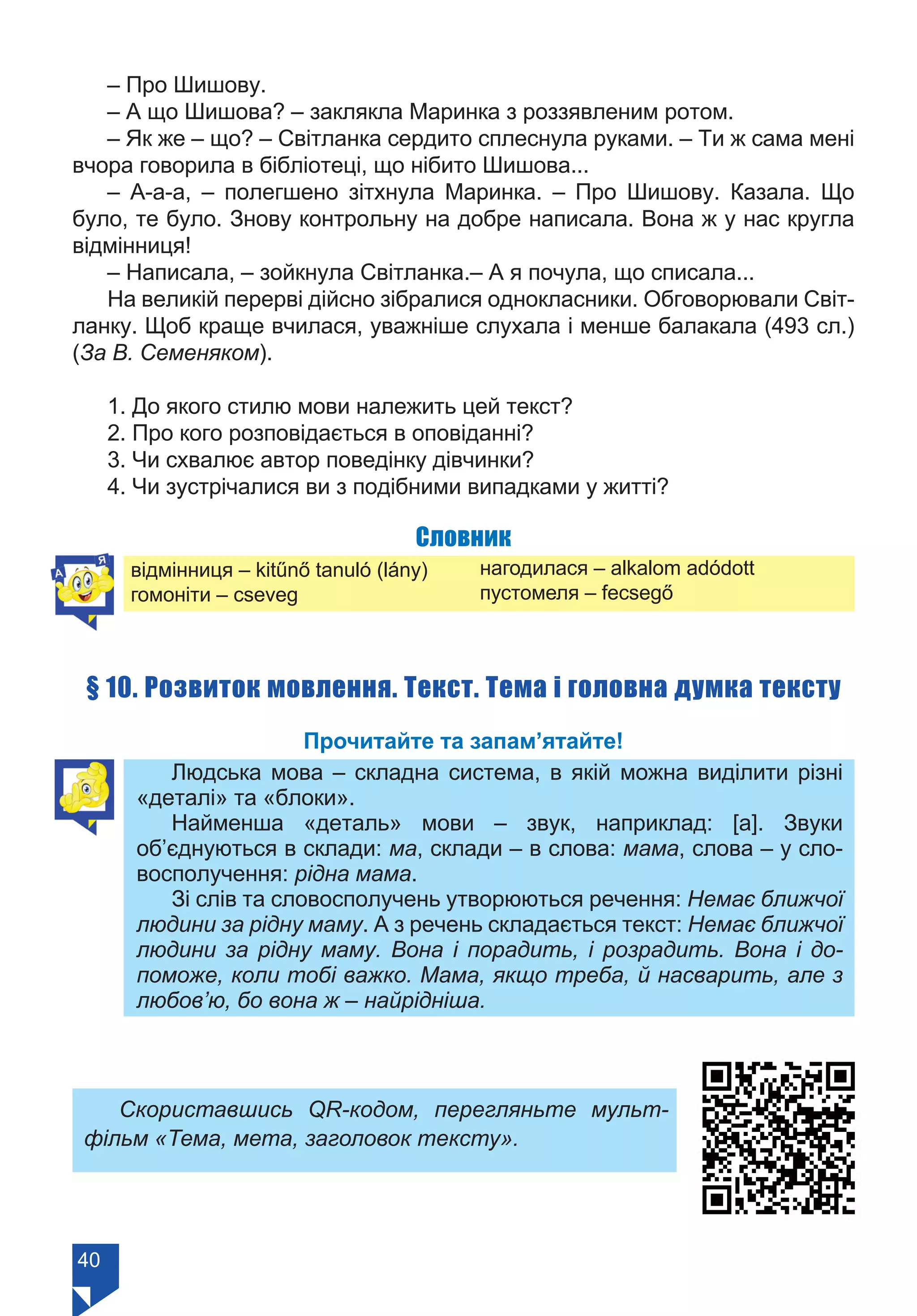 40
– Про Шишову.
– А що Шишова? – заклякла Маринка з роззявленим ротом.
– Як же – що? – Світланка сердито сплеснула руками. – Ти ж сама мені
вчора говорила в бібліотеці, що нібито Шишова...
– А-а-а, – полегшено зітхнула Маринка. – Про Шишову. Казала. Що
було, те було. Знову контрольну на добре написала. Вона ж у нас кругла
відмінниця!
– Написала, – зойкнула Світ­ланка.– А я почула, що списала...
На великій перерві дійсно зібралися однокласники. Обговорювали Світ-
ланку. Щоб краще вчилася, уважніше слухала і менше балакала (493 сл.)
(За В. Семеняком).
1. До якого стилю мови належить цей текст?
2. Про кого розповідається в оповіданні?
3. Чи схвалює автор поведінку дівчинки?
4. Чи зустрічалися ви з подібними випадками у житті?
Словник
відмінниця – kitűnő tanuló (lány)
гомоніти – cseveg
§ 10. Розвиток мовлення. Текст. Тема і головна думка тексту
Прочитайте та запам’ятайте!
Людська мова – складна система, в якій можна виділити різні
«деталі» та «блоки».
Найменша «деталь» мови – звук, наприклад: [а]. Звуки
об’єднуються в склади: ма, склади – в слова: мама, слова – у сло-
восполучення: рідна мама.
Зі слів та словосполучень утворюються речення: Немає ближчої
людини за рідну маму. А з речень складається текст: Немає ближчої
людини за рідну маму. Вона і порадить, і розрадить. Вона і до-
поможе, коли тобі важко. Мама, якщо треба, й насварить, але з
любов’ю, бо вона ж – найрідніша.
Скориставшись QR-кодом, перегляньте мульт-
фільм «Тема, мета, заголовок тексту».
нагодилася – alkalom adódott
пустомеля – fecsegő
Право для безоплатного розміщення підручника в мережі Інтернет має
Міністерство освіти і науки України https://mon.gov.ua та Інститут модернізації змісту освіти https://imzo.gov.ua/
 