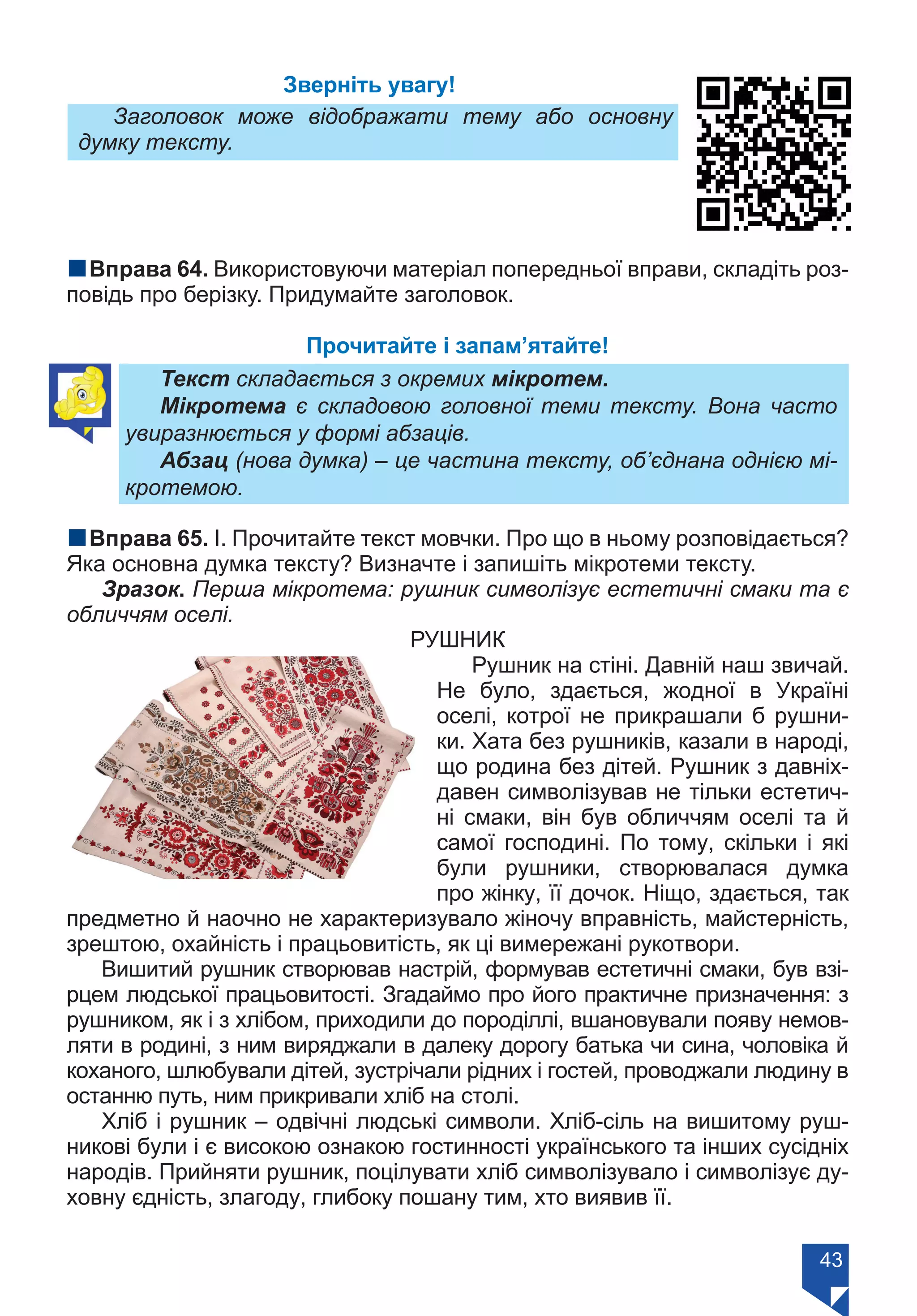 43
Зверніть увагу!
Заголовок може відображати тему або основну
думку тексту.
nВправа 64. Використовуючи матеріал попередньої вправи, складіть роз-
повідь про берізку. Придумайте заголовок.
Прочитайте і запам’ятайте!
Текст складається з окремих мікротем.
Мікротема є складовою головної теми тексту. Вона часто
увиразнюється у формі абзаців.
Абзац (нова думка) – це частина тексту, об’єднана однією мі-
кротемою.
nВправа 65. І. Прочитайте текст мовчки. Про що в ньому розповідається?
Яка основна думка тексту? Визначте і запишіть мікротеми тексту.
Зразок. Перша мікротема: рушник символізує естетичні смаки та є
обличчям оселі.
РУШНИК
Рушник на стіні. Давній наш звичай.
Не було, здається, жодної в Україні
оселі, котрої не прикрашали б рушни-
ки. Хата без рушників, казали в народі,
що родина без дітей. Рушник з давніх-
давен символізував не тільки естетич-
ні смаки, він був обличчям оселі та й
самої господині. По тому, скільки і які
були рушники, створювалася думка
про жінку, її дочок. Ніщо, здається, так
предметно й наочно не характеризувало жіночу вправність, майстерність,
зрештою, охайність і працьовитість, як ці вимережані рукотвори.
Вишитий рушник створював настрій, формував естетичні смаки, був взі-
рцем людської працьовитості. Згадаймо про його практичне призначення: з
рушником, як і з хлібом, приходили до породіллі, вшановували появу немов-
ляти в родині, з ним виряджали в далеку дорогу батька чи сина, чоловіка й
коханого, шлюбували дітей, зустрічали рідних і гостей, проводжали людину в
останню путь, ним прикривали хліб на столі.
Хліб і рушник – одвічні людські символи. Хліб-сіль на вишитому руш-
никові були і є високою ознакою гостинності українського та інших сусідніх
народів. Прийняти рушник, поцілувати хліб символізувало і символізує ду-
ховну єдність, злагоду, глибоку пошану тим, хто виявив її.
Право для безоплатного розміщення підручника в мережі Інтернет має
Міністерство освіти і науки України https://mon.gov.ua та Інститут модернізації змісту освіти https://imzo.gov.ua/
 
