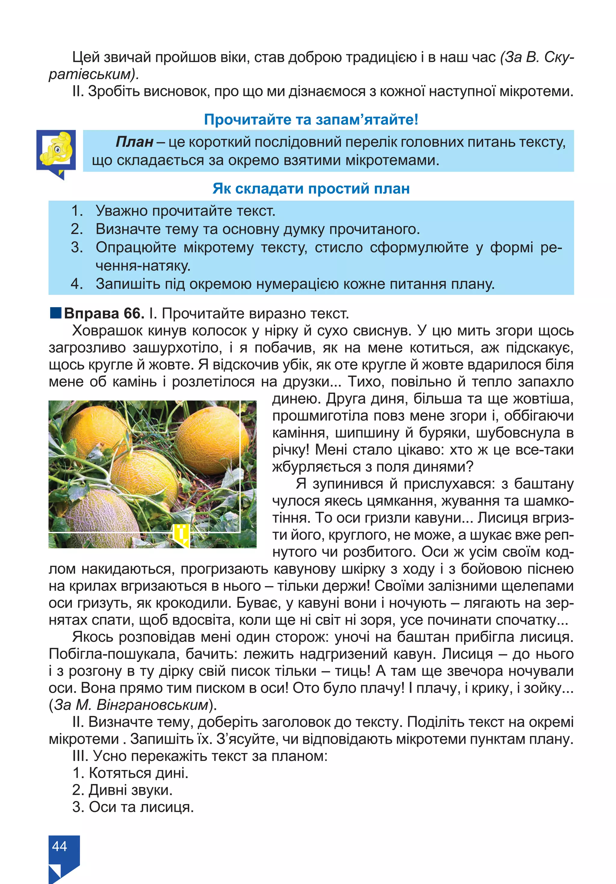 44
Цей звичай пройшов віки, став доброю традицією і в наш час (За В. Ску-
ратівським).
ІІ. Зробіть висновок, про що ми дізнаємося з кожної наступної мікротеми.
Прочитайте та запам’ятайте!
План – це короткий послідовний перелік головних питань тексту,
що складається за окремо взятими мікротемами.
Як складати простий план
1.	 Уважно прочитайте текст.
2.	 Визначте тему та основну думку прочитаного.
3.	 Опрацюйте мікротему тексту, стисло сформулюйте у формі ре-
чення-натяку.
4.	 Запишіть під окремою нумерацією кожне питання плану.
nВправа 66. І. Прочитайте виразно текст.
Ховрашок кинув колосок у нірку й сухо свиснув. У цю мить згори щось
загрозливо зашурхотіло, і я побачив, як на мене котиться, аж підскакує,
щось кругле й жовте. Я відскочив убік, як оте кругле й жовте вдарилося біля
мене об камінь і розлетілося на друзки... Тихо, повільно й тепло запахло
динею. Друга диня, більша та ще жовтіша,
прошмиготіла повз мене згори і, оббігаючи
каміння, шипшину й буряки, шубовснула в
річку! Мені стало цікаво: хто ж це все-таки
жбурляється з поля динями?
Я зупинився й прислухався: з баштану
чулося якесь цямкання, жування та шамко-
тіння. То оси гризли кавуни... Лисиця вгриз-
ти його, круглого, не може, а шукає вже реп-
нутого чи розбитого. Оси ж усім своїм код-
лом накидаються, прогризають кавунову шкірку з ходу і з бойовою піснею
на крилах вгризаються в нього – тільки держи! Своїми залізними щелепами
оси гризуть, як крокодили. Буває, у кавуні вони і ночують – лягають на зер-
нятах спати, щоб вдосвіта, коли ще ні світ ні зоря, усе починати спочатку...
Якось розповідав мені один сторож: уночі на баштан прибігла лисиця.
Побігла-пошукала, бачить: лежить надгризений кавун. Лисиця – до нього
і з розгону в ту дірку свій писок тільки – тиць! А там ще звечора ночували
оси. Вона прямо тим писком в оси! Ото було плачу! І плачу, і крику, і зойку...
(За М. Вінграновським).
ІІ. Визначте тему, доберіть заголовок до тексту. Поділіть текст на окремі
мікротеми . Запишіть їх. З’ясуйте, чи відповідають мікротеми пунктам плану.
ІІІ. Усно перекажіть текст за планом:
1. Котяться дині.
2. Дивні звуки.
3. Оси та лисиця.
Право для безоплатного розміщення підручника в мережі Інтернет має
Міністерство освіти і науки України https://mon.gov.ua та Інститут модернізації змісту освіти https://imzo.gov.ua/
 